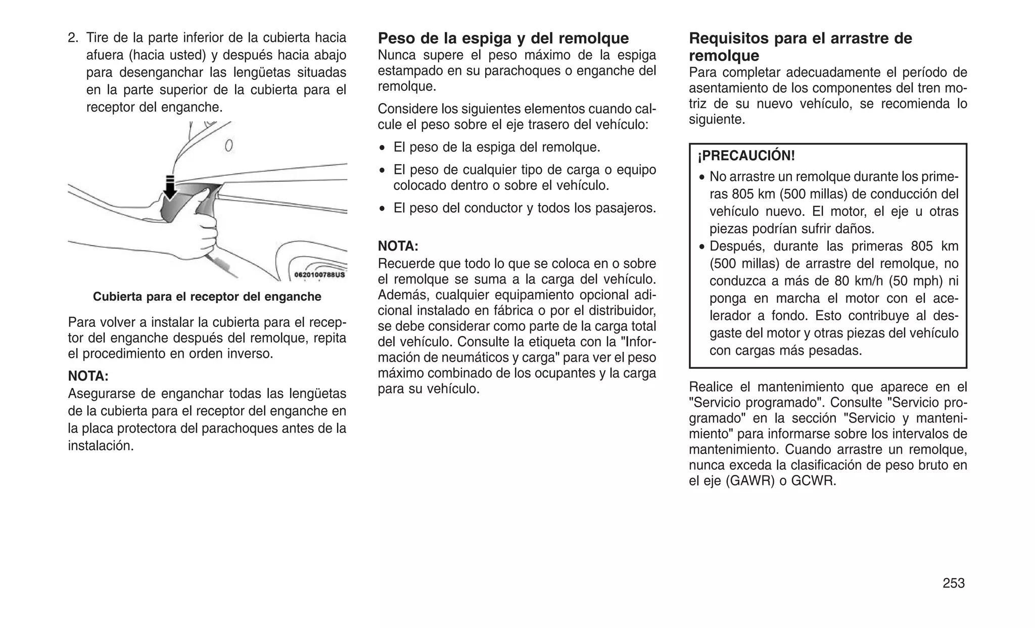 2. Tire de la parte inferior de la cubierta hacia
afuera (hacia usted) y después hacia abajo
para desenganchar las lengüetas situadas
en la parte superior de la cubierta para el
receptor del enganche.
Para volver a instalar la cubierta para el recep-
tor del enganche después del remolque, repita
el procedimiento en orden inverso.
NOTA:
Asegurarse de enganchar todas las lengüetas
de la cubierta para el receptor del enganche en
la placa protectora del parachoques antes de la
instalación.
Peso de la espiga y del remolque
Nunca supere el peso máximo de la espiga
estampado en su parachoques o enganche del
remolque.
Considere los siguientes elementos cuando cal-
cule el peso sobre el eje trasero del vehículo:
• El peso de la espiga del remolque.
• El peso de cualquier tipo de carga o equipo
colocado dentro o sobre el vehículo.
• El peso del conductor y todos los pasajeros.
NOTA:
Recuerde que todo lo que se coloca en o sobre
el remolque se suma a la carga del vehículo.
Además, cualquier equipamiento opcional adi-
cional instalado en fábrica o por el distribuidor,
se debe considerar como parte de la carga total
del vehículo. Consulte la etiqueta con la "Infor-
mación de neumáticos y carga" para ver el peso
máximo combinado de los ocupantes y la carga
para su vehículo.
Requisitos para el arrastre de
remolque
Para completar adecuadamente el período de
asentamiento de los componentes del tren mo-
triz de su nuevo vehículo, se recomienda lo
siguiente.
¡PRECAUCIÓN!
• No arrastre un remolque durante los prime-
ras 805 km (500 millas) de conducción del
vehículo nuevo. El motor, el eje u otras
piezas podrían sufrir daños.
• Después, durante las primeras 805 km
(500 millas) de arrastre del remolque, no
conduzca a más de 80 km/h (50 mph) ni
ponga en marcha el motor con el ace-
lerador a fondo. Esto contribuye al des-
gaste del motor y otras piezas del vehículo
con cargas más pesadas.
Realice el mantenimiento que aparece en el
"Servicio programado". Consulte "Servicio pro-
gramado" en la sección "Servicio y manteni-
miento" para informarse sobre los intervalos de
mantenimiento. Cuando arrastre un remolque,
nunca exceda la clasificación de peso bruto en
el eje (GAWR) o GCWR.
Cubierta para el receptor del enganche
253
 