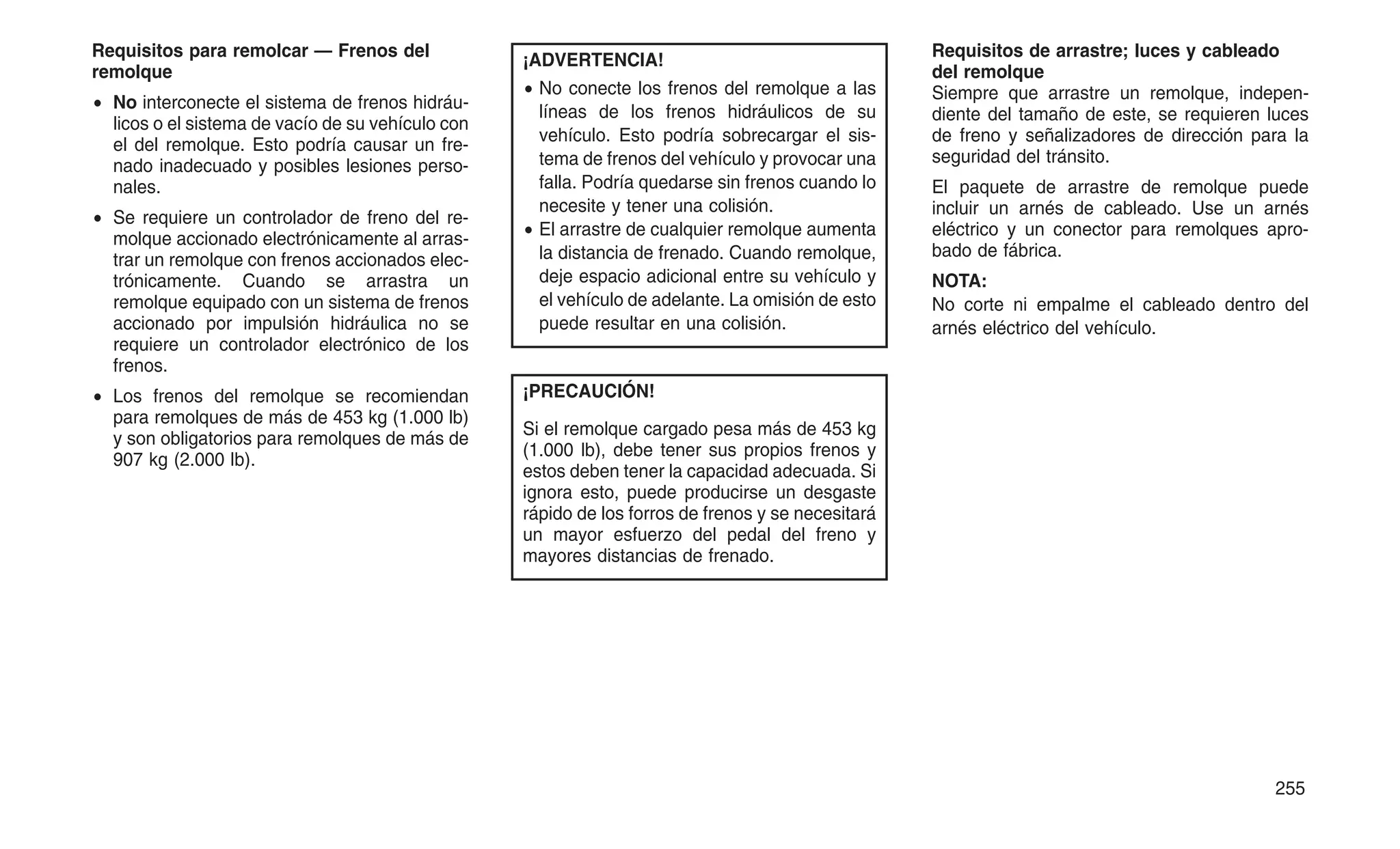 Requisitos para remolcar — Frenos del
remolque
• No interconecte el sistema de frenos hidráu-
licos o el sistema de vacío de su vehículo con
el del remolque. Esto podría causar un fre-
nado inadecuado y posibles lesiones perso-
nales.
• Se requiere un controlador de freno del re-
molque accionado electrónicamente al arras-
trar un remolque con frenos accionados elec-
trónicamente. Cuando se arrastra un
remolque equipado con un sistema de frenos
accionado por impulsión hidráulica no se
requiere un controlador electrónico de los
frenos.
• Los frenos del remolque se recomiendan
para remolques de más de 453 kg (1.000 lb)
y son obligatorios para remolques de más de
907 kg (2.000 lb).
¡ADVERTENCIA!
• No conecte los frenos del remolque a las
líneas de los frenos hidráulicos de su
vehículo. Esto podría sobrecargar el sis-
tema de frenos del vehículo y provocar una
falla. Podría quedarse sin frenos cuando lo
necesite y tener una colisión.
• El arrastre de cualquier remolque aumenta
la distancia de frenado. Cuando remolque,
deje espacio adicional entre su vehículo y
el vehículo de adelante. La omisión de esto
puede resultar en una colisión.
¡PRECAUCIÓN!
Si el remolque cargado pesa más de 453 kg
(1.000 lb), debe tener sus propios frenos y
estos deben tener la capacidad adecuada. Si
ignora esto, puede producirse un desgaste
rápido de los forros de frenos y se necesitará
un mayor esfuerzo del pedal del freno y
mayores distancias de frenado.
Requisitos de arrastre; luces y cableado
del remolque
Siempre que arrastre un remolque, indepen-
diente del tamaño de este, se requieren luces
de freno y señalizadores de dirección para la
seguridad del tránsito.
El paquete de arrastre de remolque puede
incluir un arnés de cableado. Use un arnés
eléctrico y un conector para remolques apro-
bado de fábrica.
NOTA:
No corte ni empalme el cableado dentro del
arnés eléctrico del vehículo.
255
 