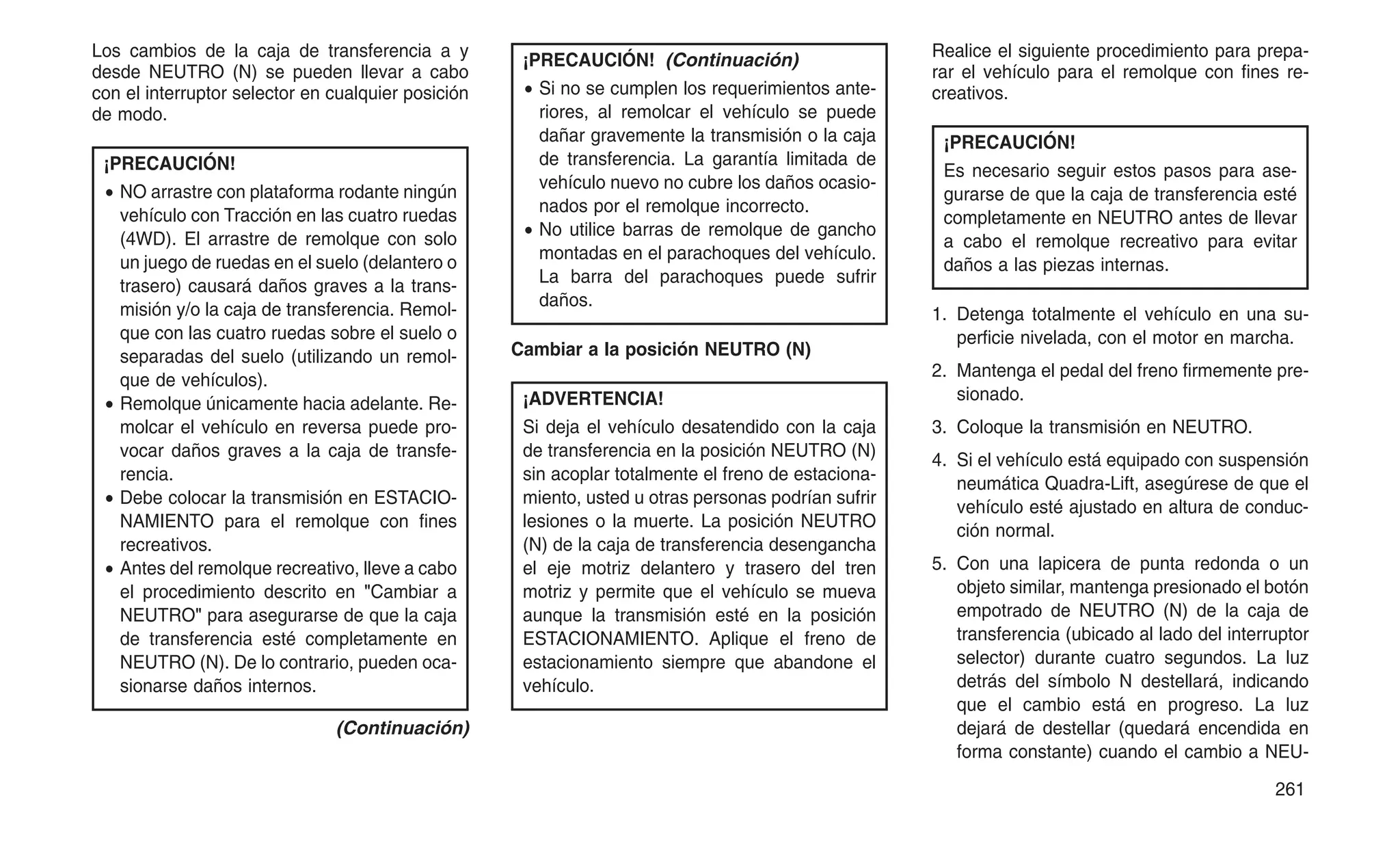 Los cambios de la caja de transferencia a y
desde NEUTRO (N) se pueden llevar a cabo
con el interruptor selector en cualquier posición
de modo.
¡PRECAUCIÓN!
• NO arrastre con plataforma rodante ningún
vehículo con Tracción en las cuatro ruedas
(4WD). El arrastre de remolque con solo
un juego de ruedas en el suelo (delantero o
trasero) causará daños graves a la trans-
misión y/o la caja de transferencia. Remol-
que con las cuatro ruedas sobre el suelo o
separadas del suelo (utilizando un remol-
que de vehículos).
• Remolque únicamente hacia adelante. Re-
molcar el vehículo en reversa puede pro-
vocar daños graves a la caja de transfe-
rencia.
• Debe colocar la transmisión en ESTACIO-
NAMIENTO para el remolque con fines
recreativos.
• Antes del remolque recreativo, lleve a cabo
el procedimiento descrito en "Cambiar a
NEUTRO" para asegurarse de que la caja
de transferencia esté completamente en
NEUTRO (N). De lo contrario, pueden oca-
sionarse daños internos.
(Continuación)
¡PRECAUCIÓN! (Continuación)
• Si no se cumplen los requerimientos ante-
riores, al remolcar el vehículo se puede
dañar gravemente la transmisión o la caja
de transferencia. La garantía limitada de
vehículo nuevo no cubre los daños ocasio-
nados por el remolque incorrecto.
• No utilice barras de remolque de gancho
montadas en el parachoques del vehículo.
La barra del parachoques puede sufrir
daños.
Cambiar a la posición NEUTRO (N)
¡ADVERTENCIA!
Si deja el vehículo desatendido con la caja
de transferencia en la posición NEUTRO (N)
sin acoplar totalmente el freno de estaciona-
miento, usted u otras personas podrían sufrir
lesiones o la muerte. La posición NEUTRO
(N) de la caja de transferencia desengancha
el eje motriz delantero y trasero del tren
motriz y permite que el vehículo se mueva
aunque la transmisión esté en la posición
ESTACIONAMIENTO. Aplique el freno de
estacionamiento siempre que abandone el
vehículo.
Realice el siguiente procedimiento para prepa-
rar el vehículo para el remolque con fines re-
creativos.
¡PRECAUCIÓN!
Es necesario seguir estos pasos para ase-
gurarse de que la caja de transferencia esté
completamente en NEUTRO antes de llevar
a cabo el remolque recreativo para evitar
daños a las piezas internas.
1. Detenga totalmente el vehículo en una su-
perficie nivelada, con el motor en marcha.
2. Mantenga el pedal del freno firmemente pre-
sionado.
3. Coloque la transmisión en NEUTRO.
4. Si el vehículo está equipado con suspensión
neumática Quadra-Lift, asegúrese de que el
vehículo esté ajustado en altura de conduc-
ción normal.
5. Con una lapicera de punta redonda o un
objeto similar, mantenga presionado el botón
empotrado de NEUTRO (N) de la caja de
transferencia (ubicado al lado del interruptor
selector) durante cuatro segundos. La luz
detrás del símbolo N destellará, indicando
que el cambio está en progreso. La luz
dejará de destellar (quedará encendida en
forma constante) cuando el cambio a NEU-
261
 