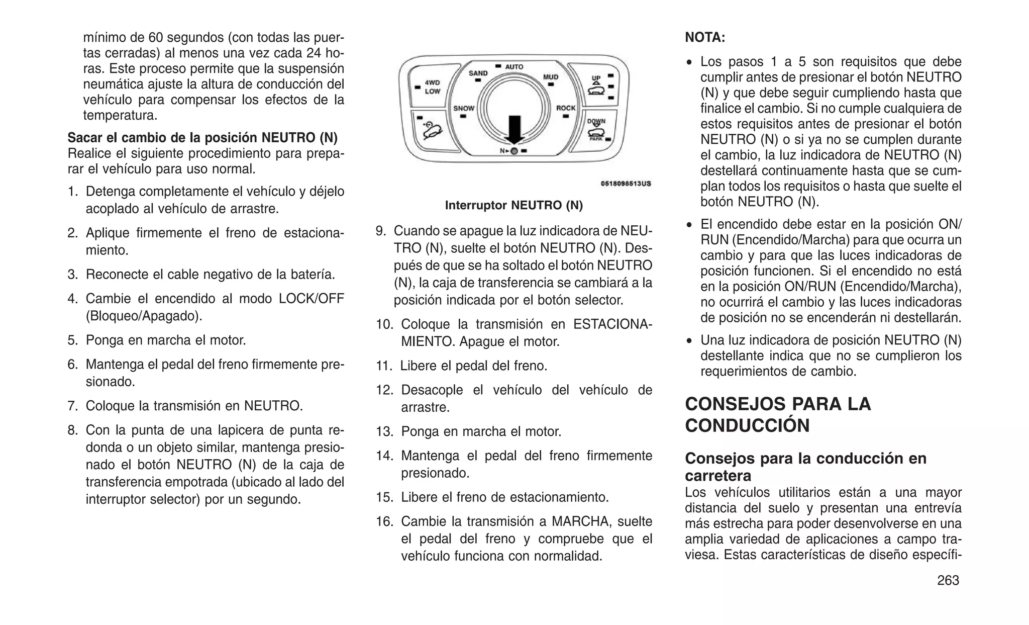 mínimo de 60 segundos (con todas las puer-
tas cerradas) al menos una vez cada 24 ho-
ras. Este proceso permite que la suspensión
neumática ajuste la altura de conducción del
vehículo para compensar los efectos de la
temperatura.
Sacar el cambio de la posición NEUTRO (N)
Realice el siguiente procedimiento para prepa-
rar el vehículo para uso normal.
1. Detenga completamente el vehículo y déjelo
acoplado al vehículo de arrastre.
2. Aplique firmemente el freno de estaciona-
miento.
3. Reconecte el cable negativo de la batería.
4. Cambie el encendido al modo LOCK/OFF
(Bloqueo/Apagado).
5. Ponga en marcha el motor.
6. Mantenga el pedal del freno firmemente pre-
sionado.
7. Coloque la transmisión en NEUTRO.
8. Con la punta de una lapicera de punta re-
donda o un objeto similar, mantenga presio-
nado el botón NEUTRO (N) de la caja de
transferencia empotrada (ubicado al lado del
interruptor selector) por un segundo.
9. Cuando se apague la luz indicadora de NEU-
TRO (N), suelte el botón NEUTRO (N). Des-
pués de que se ha soltado el botón NEUTRO
(N), la caja de transferencia se cambiará a la
posición indicada por el botón selector.
10. Coloque la transmisión en ESTACIONA-
MIENTO. Apague el motor.
11. Libere el pedal del freno.
12. Desacople el vehículo del vehículo de
arrastre.
13. Ponga en marcha el motor.
14. Mantenga el pedal del freno firmemente
presionado.
15. Libere el freno de estacionamiento.
16. Cambie la transmisión a MARCHA, suelte
el pedal del freno y compruebe que el
vehículo funciona con normalidad.
NOTA:
• Los pasos 1 a 5 son requisitos que debe
cumplir antes de presionar el botón NEUTRO
(N) y que debe seguir cumpliendo hasta que
finalice el cambio. Si no cumple cualquiera de
estos requisitos antes de presionar el botón
NEUTRO (N) o si ya no se cumplen durante
el cambio, la luz indicadora de NEUTRO (N)
destellará continuamente hasta que se cum-
plan todos los requisitos o hasta que suelte el
botón NEUTRO (N).
• El encendido debe estar en la posición ON/
RUN (Encendido/Marcha) para que ocurra un
cambio y para que las luces indicadoras de
posición funcionen. Si el encendido no está
en la posición ON/RUN (Encendido/Marcha),
no ocurrirá el cambio y las luces indicadoras
de posición no se encenderán ni destellarán.
• Una luz indicadora de posición NEUTRO (N)
destellante indica que no se cumplieron los
requerimientos de cambio.
CONSEJOS PARA LA
CONDUCCIÓN
Consejos para la conducción en
carretera
Los vehículos utilitarios están a una mayor
distancia del suelo y presentan una entrevía
más estrecha para poder desenvolverse en una
amplia variedad de aplicaciones a campo tra-
viesa. Estas características de diseño específi-
Interruptor NEUTRO (N)
263
 