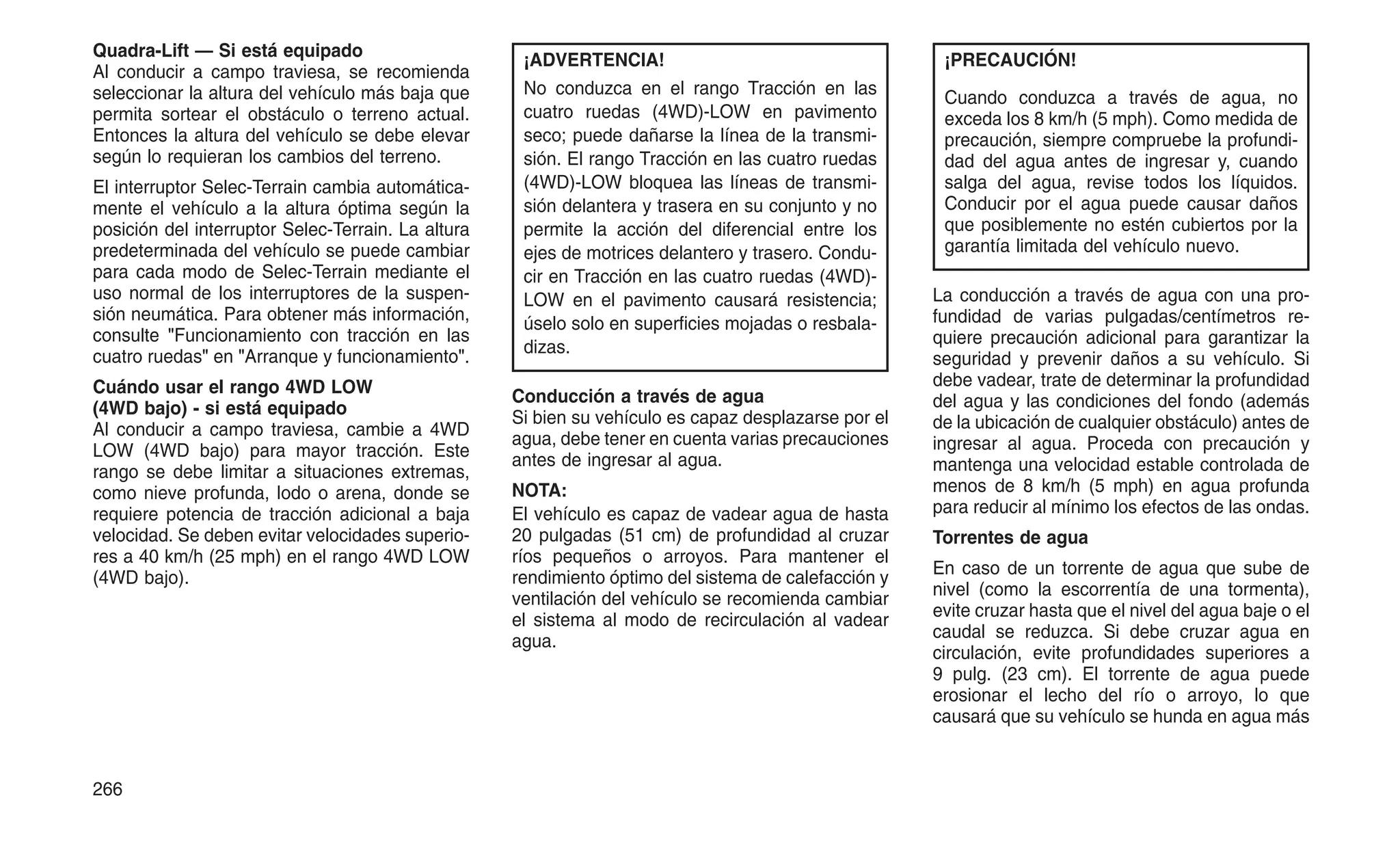 Quadra-Lift — Si está equipado
Al conducir a campo traviesa, se recomienda
seleccionar la altura del vehículo más baja que
permita sortear el obstáculo o terreno actual.
Entonces la altura del vehículo se debe elevar
según lo requieran los cambios del terreno.
El interruptor Selec-Terrain cambia automática-
mente el vehículo a la altura óptima según la
posición del interruptor Selec-Terrain. La altura
predeterminada del vehículo se puede cambiar
para cada modo de Selec-Terrain mediante el
uso normal de los interruptores de la suspen-
sión neumática. Para obtener más información,
consulte "Funcionamiento con tracción en las
cuatro ruedas" en "Arranque y funcionamiento".
Cuándo usar el rango 4WD LOW
(4WD bajo) - si está equipado
Al conducir a campo traviesa, cambie a 4WD
LOW (4WD bajo) para mayor tracción. Este
rango se debe limitar a situaciones extremas,
como nieve profunda, lodo o arena, donde se
requiere potencia de tracción adicional a baja
velocidad. Se deben evitar velocidades superio-
res a 40 km/h (25 mph) en el rango 4WD LOW
(4WD bajo).
¡ADVERTENCIA!
No conduzca en el rango Tracción en las
cuatro ruedas (4WD)-LOW en pavimento
seco; puede dañarse la línea de la transmi-
sión. El rango Tracción en las cuatro ruedas
(4WD)-LOW bloquea las líneas de transmi-
sión delantera y trasera en su conjunto y no
permite la acción del diferencial entre los
ejes de motrices delantero y trasero. Condu-
cir en Tracción en las cuatro ruedas (4WD)-
LOW en el pavimento causará resistencia;
úselo solo en superficies mojadas o resbala-
dizas.
Conducción a través de agua
Si bien su vehículo es capaz desplazarse por el
agua, debe tener en cuenta varias precauciones
antes de ingresar al agua.
NOTA:
El vehículo es capaz de vadear agua de hasta
20 pulgadas (51 cm) de profundidad al cruzar
ríos pequeños o arroyos. Para mantener el
rendimiento óptimo del sistema de calefacción y
ventilación del vehículo se recomienda cambiar
el sistema al modo de recirculación al vadear
agua.
¡PRECAUCIÓN!
Cuando conduzca a través de agua, no
exceda los 8 km/h (5 mph). Como medida de
precaución, siempre compruebe la profundi-
dad del agua antes de ingresar y, cuando
salga del agua, revise todos los líquidos.
Conducir por el agua puede causar daños
que posiblemente no estén cubiertos por la
garantía limitada del vehículo nuevo.
La conducción a través de agua con una pro-
fundidad de varias pulgadas/centímetros re-
quiere precaución adicional para garantizar la
seguridad y prevenir daños a su vehículo. Si
debe vadear, trate de determinar la profundidad
del agua y las condiciones del fondo (además
de la ubicación de cualquier obstáculo) antes de
ingresar al agua. Proceda con precaución y
mantenga una velocidad estable controlada de
menos de 8 km/h (5 mph) en agua profunda
para reducir al mínimo los efectos de las ondas.
Torrentes de agua
En caso de un torrente de agua que sube de
nivel (como la escorrentía de una tormenta),
evite cruzar hasta que el nivel del agua baje o el
caudal se reduzca. Si debe cruzar agua en
circulación, evite profundidades superiores a
9 pulg. (23 cm). El torrente de agua puede
erosionar el lecho del río o arroyo, lo que
causará que su vehículo se hunda en agua más
266
 