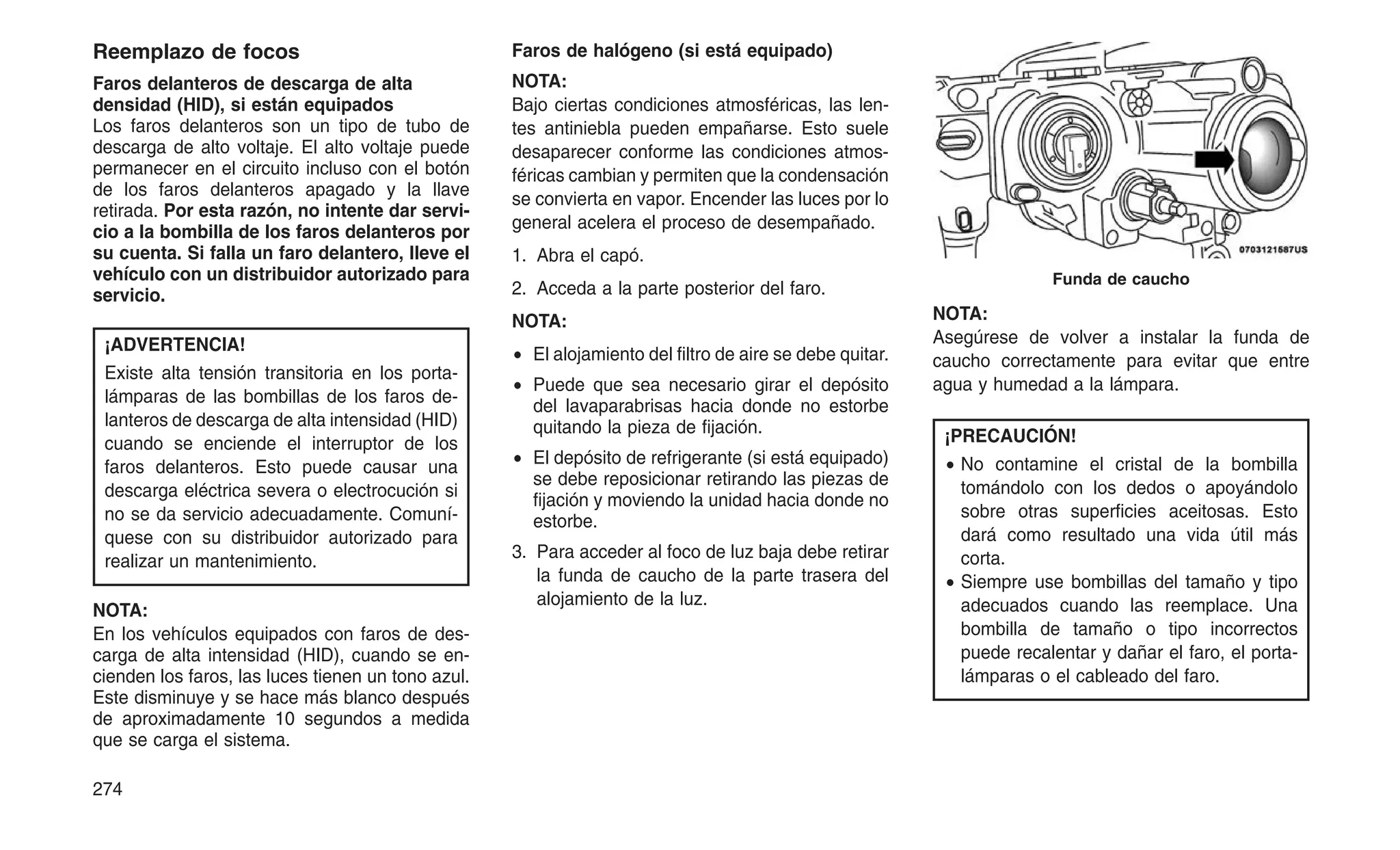 Reemplazo de focos
Faros delanteros de descarga de alta
densidad (HID), si están equipados
Los faros delanteros son un tipo de tubo de
descarga de alto voltaje. El alto voltaje puede
permanecer en el circuito incluso con el botón
de los faros delanteros apagado y la llave
retirada. Por esta razón, no intente dar servi-
cio a la bombilla de los faros delanteros por
su cuenta. Si falla un faro delantero, lleve el
vehículo con un distribuidor autorizado para
servicio.
¡ADVERTENCIA!
Existe alta tensión transitoria en los porta-
lámparas de las bombillas de los faros de-
lanteros de descarga de alta intensidad (HID)
cuando se enciende el interruptor de los
faros delanteros. Esto puede causar una
descarga eléctrica severa o electrocución si
no se da servicio adecuadamente. Comuní-
quese con su distribuidor autorizado para
realizar un mantenimiento.
NOTA:
En los vehículos equipados con faros de des-
carga de alta intensidad (HID), cuando se en-
cienden los faros, las luces tienen un tono azul.
Este disminuye y se hace más blanco después
de aproximadamente 10 segundos a medida
que se carga el sistema.
Faros de halógeno (si está equipado)
NOTA:
Bajo ciertas condiciones atmosféricas, las len-
tes antiniebla pueden empañarse. Esto suele
desaparecer conforme las condiciones atmos-
féricas cambian y permiten que la condensación
se convierta en vapor. Encender las luces por lo
general acelera el proceso de desempañado.
1. Abra el capó.
2. Acceda a la parte posterior del faro.
NOTA:
• El alojamiento del filtro de aire se debe quitar.
• Puede que sea necesario girar el depósito
del lavaparabrisas hacia donde no estorbe
quitando la pieza de fijación.
• El depósito de refrigerante (si está equipado)
se debe reposicionar retirando las piezas de
fijación y moviendo la unidad hacia donde no
estorbe.
3. Para acceder al foco de luz baja debe retirar
la funda de caucho de la parte trasera del
alojamiento de la luz.
NOTA:
Asegúrese de volver a instalar la funda de
caucho correctamente para evitar que entre
agua y humedad a la lámpara.
¡PRECAUCIÓN!
• No contamine el cristal de la bombilla
tomándolo con los dedos o apoyándolo
sobre otras superficies aceitosas. Esto
dará como resultado una vida útil más
corta.
• Siempre use bombillas del tamaño y tipo
adecuados cuando las reemplace. Una
bombilla de tamaño o tipo incorrectos
puede recalentar y dañar el faro, el porta-
lámparas o el cableado del faro.
Funda de caucho
274
 