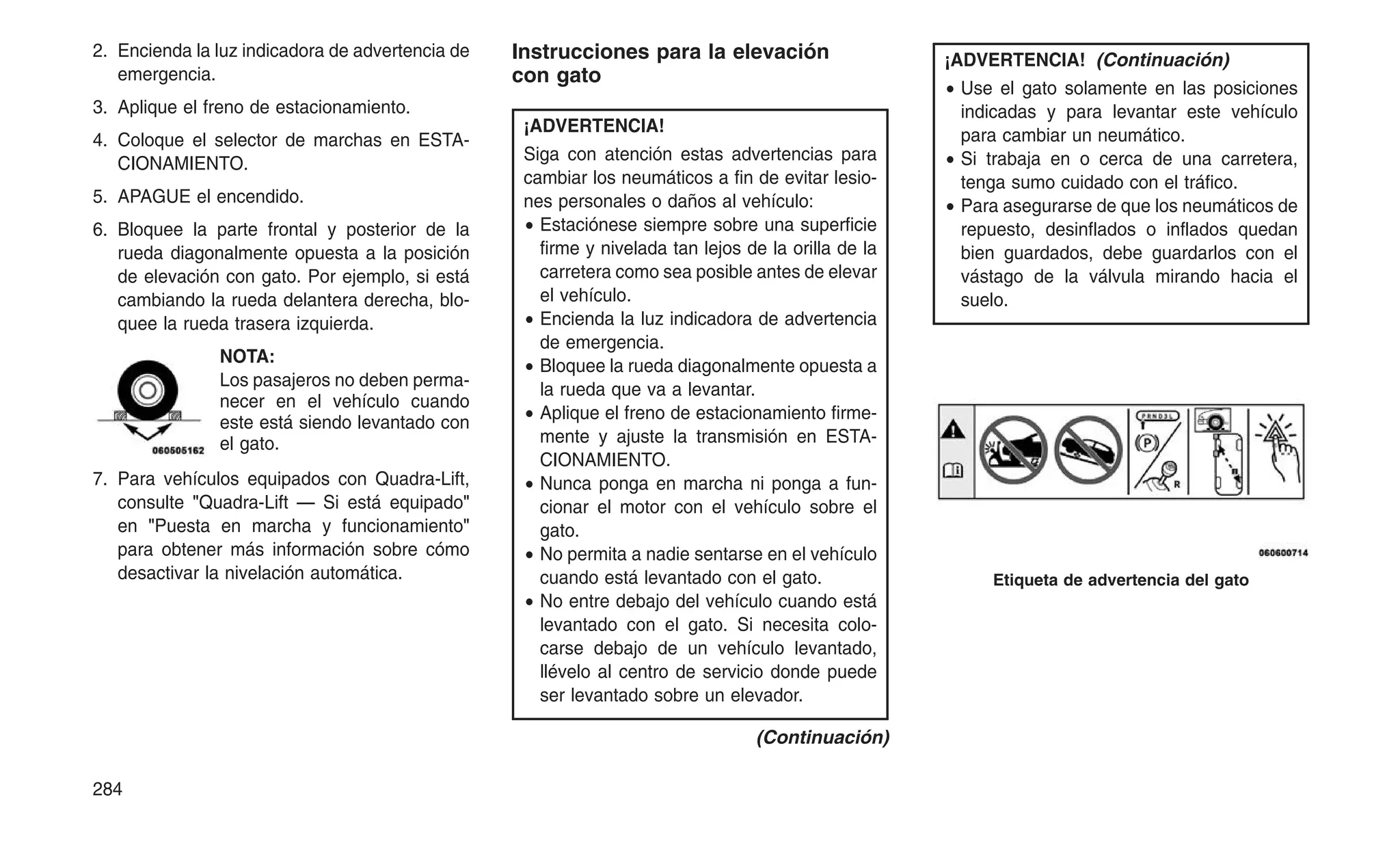 2. Encienda la luz indicadora de advertencia de
emergencia.
3. Aplique el freno de estacionamiento.
4. Coloque el selector de marchas en ESTA-
CIONAMIENTO.
5. APAGUE el encendido.
6. Bloquee la parte frontal y posterior de la
rueda diagonalmente opuesta a la posición
de elevación con gato. Por ejemplo, si está
cambiando la rueda delantera derecha, blo-
quee la rueda trasera izquierda.
NOTA:
Los pasajeros no deben perma-
necer en el vehículo cuando
este está siendo levantado con
el gato.
7. Para vehículos equipados con Quadra-Lift,
consulte "Quadra-Lift — Si está equipado"
en "Puesta en marcha y funcionamiento"
para obtener más información sobre cómo
desactivar la nivelación automática.
Instrucciones para la elevación
con gato
¡ADVERTENCIA!
Siga con atención estas advertencias para
cambiar los neumáticos a fin de evitar lesio-
nes personales o daños al vehículo:
• Estaciónese siempre sobre una superficie
firme y nivelada tan lejos de la orilla de la
carretera como sea posible antes de elevar
el vehículo.
• Encienda la luz indicadora de advertencia
de emergencia.
• Bloquee la rueda diagonalmente opuesta a
la rueda que va a levantar.
• Aplique el freno de estacionamiento firme-
mente y ajuste la transmisión en ESTA-
CIONAMIENTO.
• Nunca ponga en marcha ni ponga a fun-
cionar el motor con el vehículo sobre el
gato.
• No permita a nadie sentarse en el vehículo
cuando está levantado con el gato.
• No entre debajo del vehículo cuando está
levantado con el gato. Si necesita colo-
carse debajo de un vehículo levantado,
llévelo al centro de servicio donde puede
ser levantado sobre un elevador.
(Continuación)
¡ADVERTENCIA! (Continuación)
• Use el gato solamente en las posiciones
indicadas y para levantar este vehículo
para cambiar un neumático.
• Si trabaja en o cerca de una carretera,
tenga sumo cuidado con el tráfico.
• Para asegurarse de que los neumáticos de
repuesto, desinflados o inflados quedan
bien guardados, debe guardarlos con el
vástago de la válvula mirando hacia el
suelo.
Etiqueta de advertencia del gato
284
 