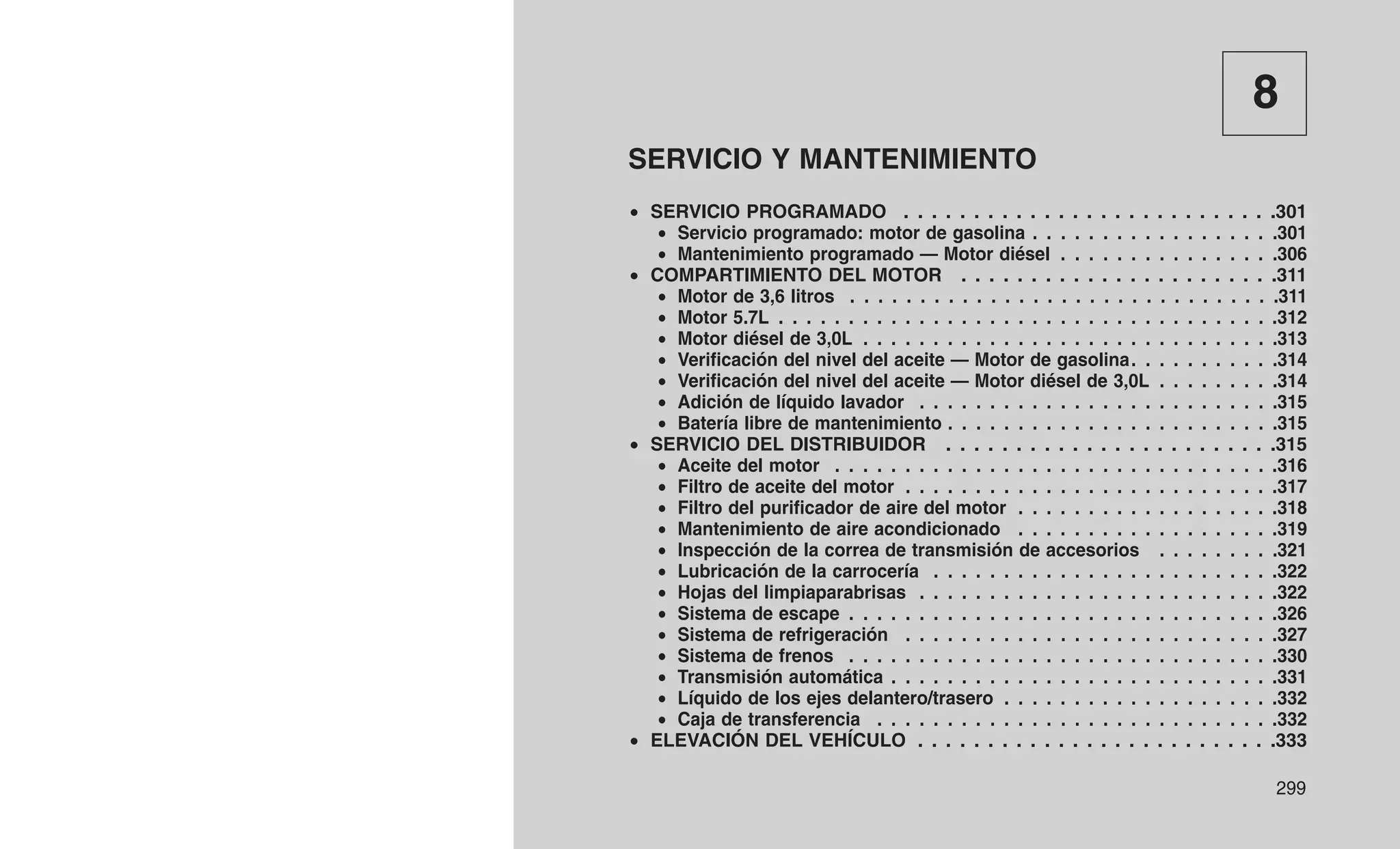 8
SERVICIO Y MANTENIMIENTO
• SERVICIO PROGRAMADO . . . . . . . . . . . . . . . . . . . . . . . . . . .301
• Servicio programado: motor de gasolina . . . . . . . . . . . . . . . . . .301
• Mantenimiento programado — Motor diésel . . . . . . . . . . . . . . . .306
• COMPARTIMIENTO DEL MOTOR . . . . . . . . . . . . . . . . . . . . . . .311
• Motor de 3,6 litros . . . . . . . . . . . . . . . . . . . . . . . . . . . . . . .311
• Motor 5.7L . . . . . . . . . . . . . . . . . . . . . . . . . . . . . . . . . . . .312
• Motor diésel de 3,0L . . . . . . . . . . . . . . . . . . . . . . . . . . . . . .313
• Verificación del nivel del aceite — Motor de gasolina. . . . . . . . . . .314
• Verificación del nivel del aceite — Motor diésel de 3,0L . . . . . . . . .314
• Adición de líquido lavador . . . . . . . . . . . . . . . . . . . . . . . . . .315
• Batería libre de mantenimiento . . . . . . . . . . . . . . . . . . . . . . . .315
• SERVICIO DEL DISTRIBUIDOR . . . . . . . . . . . . . . . . . . . . . . . .315
• Aceite del motor . . . . . . . . . . . . . . . . . . . . . . . . . . . . . . . .316
• Filtro de aceite del motor . . . . . . . . . . . . . . . . . . . . . . . . . . .317
• Filtro del purificador de aire del motor . . . . . . . . . . . . . . . . . . .318
• Mantenimiento de aire acondicionado . . . . . . . . . . . . . . . . . . .319
• Inspección de la correa de transmisión de accesorios . . . . . . . . .321
• Lubricación de la carrocería . . . . . . . . . . . . . . . . . . . . . . . . .322
• Hojas del limpiaparabrisas . . . . . . . . . . . . . . . . . . . . . . . . . .322
• Sistema de escape . . . . . . . . . . . . . . . . . . . . . . . . . . . . . . .326
• Sistema de refrigeración . . . . . . . . . . . . . . . . . . . . . . . . . . .327
• Sistema de frenos . . . . . . . . . . . . . . . . . . . . . . . . . . . . . . .330
• Transmisión automática . . . . . . . . . . . . . . . . . . . . . . . . . . . .331
• Líquido de los ejes delantero/trasero . . . . . . . . . . . . . . . . . . . .332
• Caja de transferencia . . . . . . . . . . . . . . . . . . . . . . . . . . . . .332
• ELEVACIÓN DEL VEHÍCULO . . . . . . . . . . . . . . . . . . . . . . . . . .333
299
 