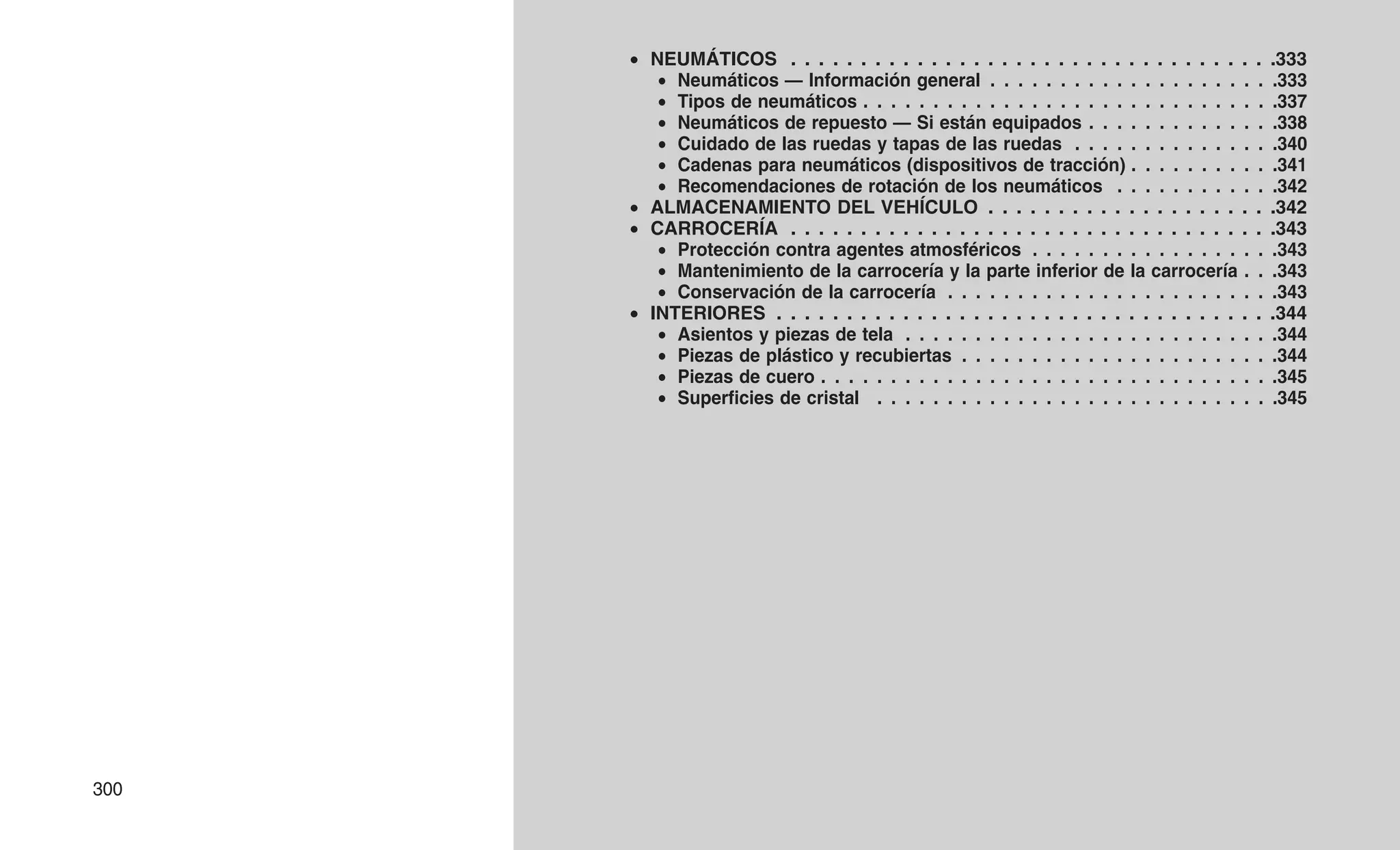 • NEUMÁTICOS . . . . . . . . . . . . . . . . . . . . . . . . . . . . . . . . . . .333
• Neumáticos — Información general . . . . . . . . . . . . . . . . . . . . .333
• Tipos de neumáticos . . . . . . . . . . . . . . . . . . . . . . . . . . . . . .337
• Neumáticos de repuesto — Si están equipados . . . . . . . . . . . . . .338
• Cuidado de las ruedas y tapas de las ruedas . . . . . . . . . . . . . . .340
• Cadenas para neumáticos (dispositivos de tracción) . . . . . . . . . . .341
• Recomendaciones de rotación de los neumáticos . . . . . . . . . . . .342
• ALMACENAMIENTO DEL VEHÍCULO . . . . . . . . . . . . . . . . . . . . .342
• CARROCERÍA . . . . . . . . . . . . . . . . . . . . . . . . . . . . . . . . . . .343
• Protección contra agentes atmosféricos . . . . . . . . . . . . . . . . . .343
• Mantenimiento de la carrocería y la parte inferior de la carrocería . . .343
• Conservación de la carrocería . . . . . . . . . . . . . . . . . . . . . . . .343
• INTERIORES . . . . . . . . . . . . . . . . . . . . . . . . . . . . . . . . . . . .344
• Asientos y piezas de tela . . . . . . . . . . . . . . . . . . . . . . . . . . .344
• Piezas de plástico y recubiertas . . . . . . . . . . . . . . . . . . . . . . .344
• Piezas de cuero . . . . . . . . . . . . . . . . . . . . . . . . . . . . . . . . .345
• Superficies de cristal . . . . . . . . . . . . . . . . . . . . . . . . . . . . .345
300
 