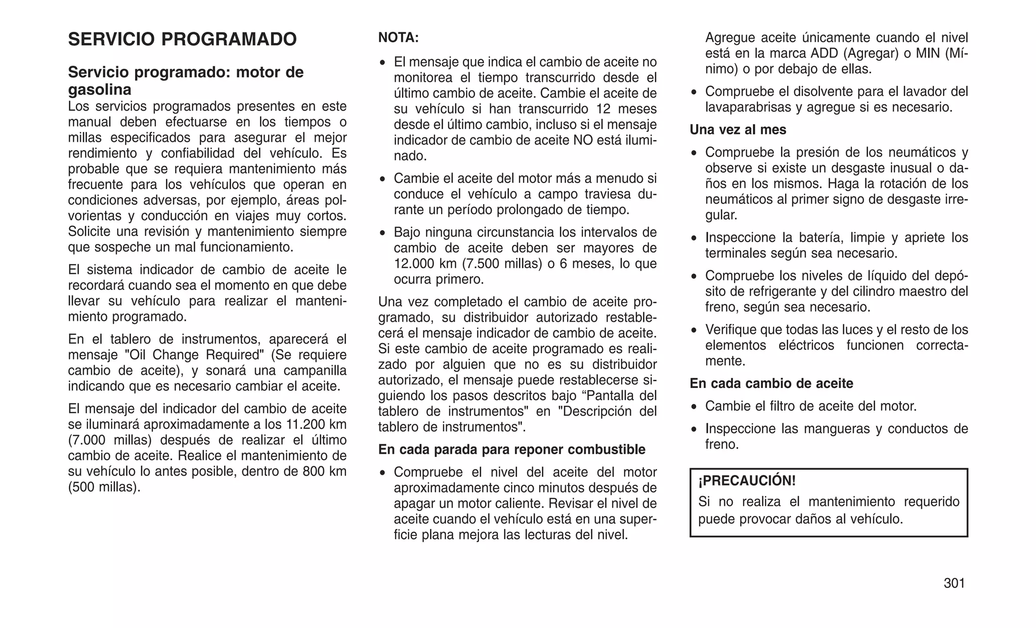 SERVICIO PROGRAMADO
Servicio programado: motor de
gasolina
Los servicios programados presentes en este
manual deben efectuarse en los tiempos o
millas especificados para asegurar el mejor
rendimiento y confiabilidad del vehículo. Es
probable que se requiera mantenimiento más
frecuente para los vehículos que operan en
condiciones adversas, por ejemplo, áreas pol-
vorientas y conducción en viajes muy cortos.
Solicite una revisión y mantenimiento siempre
que sospeche un mal funcionamiento.
El sistema indicador de cambio de aceite le
recordará cuando sea el momento en que debe
llevar su vehículo para realizar el manteni-
miento programado.
En el tablero de instrumentos, aparecerá el
mensaje "Oil Change Required" (Se requiere
cambio de aceite), y sonará una campanilla
indicando que es necesario cambiar el aceite.
El mensaje del indicador del cambio de aceite
se iluminará aproximadamente a los 11.200 km
(7.000 millas) después de realizar el último
cambio de aceite. Realice el mantenimiento de
su vehículo lo antes posible, dentro de 800 km
(500 millas).
NOTA:
• El mensaje que indica el cambio de aceite no
monitorea el tiempo transcurrido desde el
último cambio de aceite. Cambie el aceite de
su vehículo si han transcurrido 12 meses
desde el último cambio, incluso si el mensaje
indicador de cambio de aceite NO está ilumi-
nado.
• Cambie el aceite del motor más a menudo si
conduce el vehículo a campo traviesa du-
rante un período prolongado de tiempo.
• Bajo ninguna circunstancia los intervalos de
cambio de aceite deben ser mayores de
12.000 km (7.500 millas) o 6 meses, lo que
ocurra primero.
Una vez completado el cambio de aceite pro-
gramado, su distribuidor autorizado restable-
cerá el mensaje indicador de cambio de aceite.
Si este cambio de aceite programado es reali-
zado por alguien que no es su distribuidor
autorizado, el mensaje puede restablecerse si-
guiendo los pasos descritos bajo “Pantalla del
tablero de instrumentos" en "Descripción del
tablero de instrumentos".
En cada parada para reponer combustible
• Compruebe el nivel del aceite del motor
aproximadamente cinco minutos después de
apagar un motor caliente. Revisar el nivel de
aceite cuando el vehículo está en una super-
ficie plana mejora las lecturas del nivel.
Agregue aceite únicamente cuando el nivel
está en la marca ADD (Agregar) o MIN (Mí-
nimo) o por debajo de ellas.
• Compruebe el disolvente para el lavador del
lavaparabrisas y agregue si es necesario.
Una vez al mes
• Compruebe la presión de los neumáticos y
observe si existe un desgaste inusual o da-
ños en los mismos. Haga la rotación de los
neumáticos al primer signo de desgaste irre-
gular.
• Inspeccione la batería, limpie y apriete los
terminales según sea necesario.
• Compruebe los niveles de líquido del depó-
sito de refrigerante y del cilindro maestro del
freno, según sea necesario.
• Verifique que todas las luces y el resto de los
elementos eléctricos funcionen correcta-
mente.
En cada cambio de aceite
• Cambie el filtro de aceite del motor.
• Inspeccione las mangueras y conductos de
freno.
¡PRECAUCIÓN!
Si no realiza el mantenimiento requerido
puede provocar daños al vehículo.
301
 