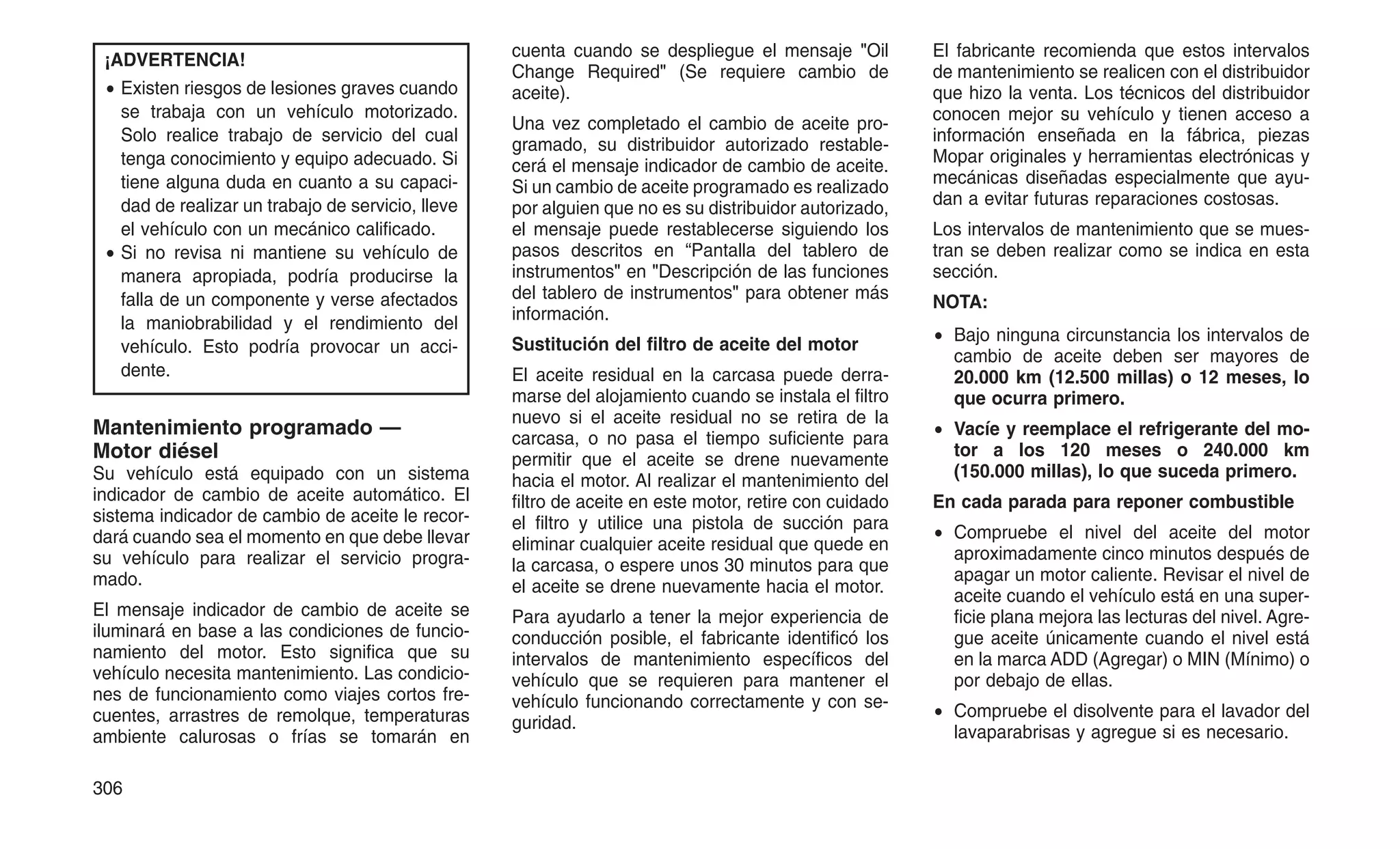 ¡ADVERTENCIA!
• Existen riesgos de lesiones graves cuando
se trabaja con un vehículo motorizado.
Solo realice trabajo de servicio del cual
tenga conocimiento y equipo adecuado. Si
tiene alguna duda en cuanto a su capaci-
dad de realizar un trabajo de servicio, lleve
el vehículo con un mecánico calificado.
• Si no revisa ni mantiene su vehículo de
manera apropiada, podría producirse la
falla de un componente y verse afectados
la maniobrabilidad y el rendimiento del
vehículo. Esto podría provocar un acci-
dente.
Mantenimiento programado —
Motor diésel
Su vehículo está equipado con un sistema
indicador de cambio de aceite automático. El
sistema indicador de cambio de aceite le recor-
dará cuando sea el momento en que debe llevar
su vehículo para realizar el servicio progra-
mado.
El mensaje indicador de cambio de aceite se
iluminará en base a las condiciones de funcio-
namiento del motor. Esto significa que su
vehículo necesita mantenimiento. Las condicio-
nes de funcionamiento como viajes cortos fre-
cuentes, arrastres de remolque, temperaturas
ambiente calurosas o frías se tomarán en
cuenta cuando se despliegue el mensaje "Oil
Change Required" (Se requiere cambio de
aceite).
Una vez completado el cambio de aceite pro-
gramado, su distribuidor autorizado restable-
cerá el mensaje indicador de cambio de aceite.
Si un cambio de aceite programado es realizado
por alguien que no es su distribuidor autorizado,
el mensaje puede restablecerse siguiendo los
pasos descritos en “Pantalla del tablero de
instrumentos" en "Descripción de las funciones
del tablero de instrumentos" para obtener más
información.
Sustitución del filtro de aceite del motor
El aceite residual en la carcasa puede derra-
marse del alojamiento cuando se instala el filtro
nuevo si el aceite residual no se retira de la
carcasa, o no pasa el tiempo suficiente para
permitir que el aceite se drene nuevamente
hacia el motor. Al realizar el mantenimiento del
filtro de aceite en este motor, retire con cuidado
el filtro y utilice una pistola de succión para
eliminar cualquier aceite residual que quede en
la carcasa, o espere unos 30 minutos para que
el aceite se drene nuevamente hacia el motor.
Para ayudarlo a tener la mejor experiencia de
conducción posible, el fabricante identificó los
intervalos de mantenimiento específicos del
vehículo que se requieren para mantener el
vehículo funcionando correctamente y con se-
guridad.
El fabricante recomienda que estos intervalos
de mantenimiento se realicen con el distribuidor
que hizo la venta. Los técnicos del distribuidor
conocen mejor su vehículo y tienen acceso a
información enseñada en la fábrica, piezas
Mopar originales y herramientas electrónicas y
mecánicas diseñadas especialmente que ayu-
dan a evitar futuras reparaciones costosas.
Los intervalos de mantenimiento que se mues-
tran se deben realizar como se indica en esta
sección.
NOTA:
• Bajo ninguna circunstancia los intervalos de
cambio de aceite deben ser mayores de
20.000 km (12.500 millas) o 12 meses, lo
que ocurra primero.
• Vacíe y reemplace el refrigerante del mo-
tor a los 120 meses o 240.000 km
(150.000 millas), lo que suceda primero.
En cada parada para reponer combustible
• Compruebe el nivel del aceite del motor
aproximadamente cinco minutos después de
apagar un motor caliente. Revisar el nivel de
aceite cuando el vehículo está en una super-
ficie plana mejora las lecturas del nivel. Agre-
gue aceite únicamente cuando el nivel está
en la marca ADD (Agregar) o MIN (Mínimo) o
por debajo de ellas.
• Compruebe el disolvente para el lavador del
lavaparabrisas y agregue si es necesario.
306
 
