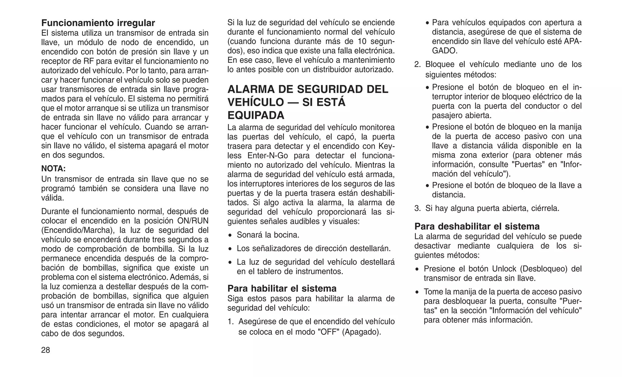 Funcionamiento irregular
El sistema utiliza un transmisor de entrada sin
llave, un módulo de nodo de encendido, un
encendido con botón de presión sin llave y un
receptor de RF para evitar el funcionamiento no
autorizado del vehículo. Por lo tanto, para arran-
car y hacer funcionar el vehículo solo se pueden
usar transmisores de entrada sin llave progra-
mados para el vehículo. El sistema no permitirá
que el motor arranque si se utiliza un transmisor
de entrada sin llave no válido para arrancar y
hacer funcionar el vehículo. Cuando se arran-
que el vehículo con un transmisor de entrada
sin llave no válido, el sistema apagará el motor
en dos segundos.
NOTA:
Un transmisor de entrada sin llave que no se
programó también se considera una llave no
válida.
Durante el funcionamiento normal, después de
colocar el encendido en la posición ON/RUN
(Encendido/Marcha), la luz de seguridad del
vehículo se encenderá durante tres segundos a
modo de comprobación de bombilla. Si la luz
permanece encendida después de la compro-
bación de bombillas, significa que existe un
problema con el sistema electrónico. Además, si
la luz comienza a destellar después de la com-
probación de bombillas, significa que alguien
usó un transmisor de entrada sin llave no válido
para intentar arrancar el motor. En cualquiera
de estas condiciones, el motor se apagará al
cabo de dos segundos.
Si la luz de seguridad del vehículo se enciende
durante el funcionamiento normal del vehículo
(cuando funciona durante más de 10 segun-
dos), eso indica que existe una falla electrónica.
En ese caso, lleve el vehículo a mantenimiento
lo antes posible con un distribuidor autorizado.
ALARMA DE SEGURIDAD DEL
VEHÍCULO — SI ESTÁ
EQUIPADA
La alarma de seguridad del vehículo monitorea
las puertas del vehículo, el capó, la puerta
trasera para detectar y el encendido con Key-
less Enter-N-Go para detectar el funciona-
miento no autorizado del vehículo. Mientras la
alarma de seguridad del vehículo está armada,
los interruptores interiores de los seguros de las
puertas y de la puerta trasera están deshabili-
tados. Si algo activa la alarma, la alarma de
seguridad del vehículo proporcionará las si-
guientes señales audibles y visuales:
• Sonará la bocina.
• Los señalizadores de dirección destellarán.
• La luz de seguridad del vehículo destellará
en el tablero de instrumentos.
Para habilitar el sistema
Siga estos pasos para habilitar la alarma de
seguridad del vehículo:
1. Asegúrese de que el encendido del vehículo
se coloca en el modo "OFF" (Apagado).
• Para vehículos equipados con apertura a
distancia, asegúrese de que el sistema de
encendido sin llave del vehículo esté APA-
GADO.
2. Bloquee el vehículo mediante uno de los
siguientes métodos:
• Presione el botón de bloqueo en el in-
terruptor interior de bloqueo eléctrico de la
puerta con la puerta del conductor o del
pasajero abierta.
• Presione el botón de bloqueo en la manija
de la puerta de acceso pasivo con una
llave a distancia válida disponible en la
misma zona exterior (para obtener más
información, consulte "Puertas" en "Infor-
mación del vehículo").
• Presione el botón de bloqueo de la llave a
distancia.
3. Si hay alguna puerta abierta, ciérrela.
Para deshabilitar el sistema
La alarma de seguridad del vehículo se puede
desactivar mediante cualquiera de los si-
guientes métodos:
• Presione el botón Unlock (Desbloqueo) del
transmisor de entrada sin llave.
• Tome la manija de la puerta de acceso pasivo
para desbloquear la puerta, consulte "Puer-
tas" en la sección "Información del vehículo"
para obtener más información.
28
 