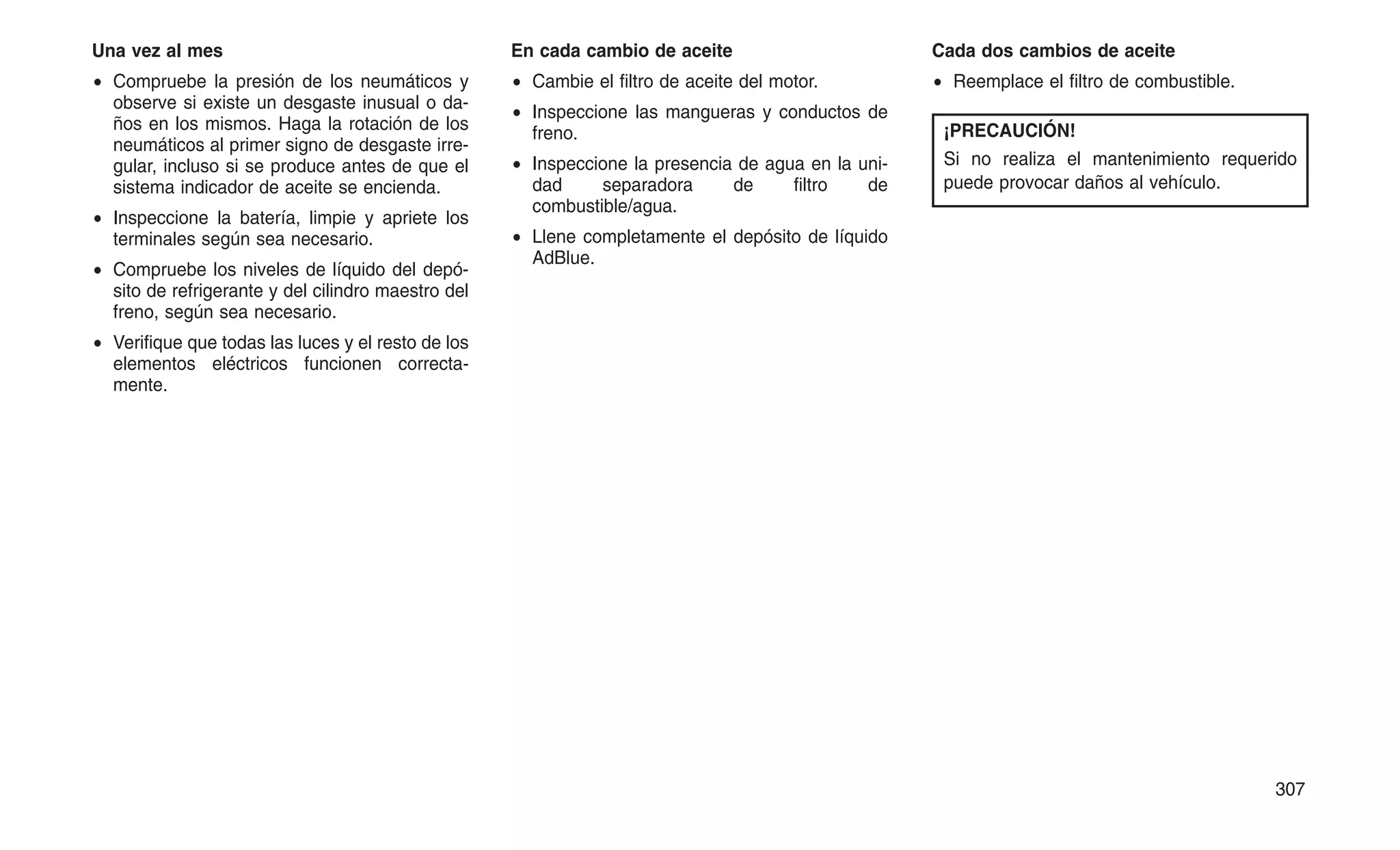 Una vez al mes
• Compruebe la presión de los neumáticos y
observe si existe un desgaste inusual o da-
ños en los mismos. Haga la rotación de los
neumáticos al primer signo de desgaste irre-
gular, incluso si se produce antes de que el
sistema indicador de aceite se encienda.
• Inspeccione la batería, limpie y apriete los
terminales según sea necesario.
• Compruebe los niveles de líquido del depó-
sito de refrigerante y del cilindro maestro del
freno, según sea necesario.
• Verifique que todas las luces y el resto de los
elementos eléctricos funcionen correcta-
mente.
En cada cambio de aceite
• Cambie el filtro de aceite del motor.
• Inspeccione las mangueras y conductos de
freno.
• Inspeccione la presencia de agua en la uni-
dad separadora de filtro de
combustible/agua.
• Llene completamente el depósito de líquido
AdBlue.
Cada dos cambios de aceite
• Reemplace el filtro de combustible.
¡PRECAUCIÓN!
Si no realiza el mantenimiento requerido
puede provocar daños al vehículo.
307
 