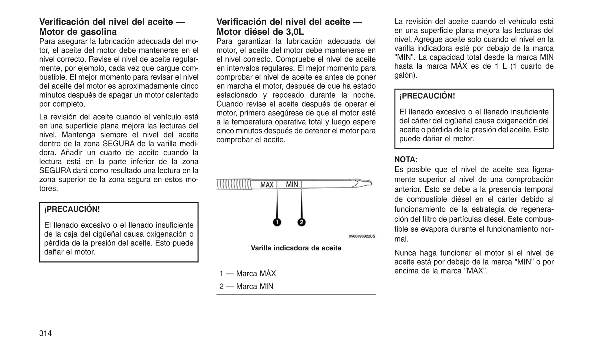 Verificación del nivel del aceite —
Motor de gasolina
Para asegurar la lubricación adecuada del mo-
tor, el aceite del motor debe mantenerse en el
nivel correcto. Revise el nivel de aceite regular-
mente, por ejemplo, cada vez que cargue com-
bustible. El mejor momento para revisar el nivel
del aceite del motor es aproximadamente cinco
minutos después de apagar un motor calentado
por completo.
La revisión del aceite cuando el vehículo está
en una superficie plana mejora las lecturas del
nivel. Mantenga siempre el nivel del aceite
dentro de la zona SEGURA de la varilla medi-
dora. Añadir un cuarto de aceite cuando la
lectura está en la parte inferior de la zona
SEGURA dará como resultado una lectura en la
zona superior de la zona segura en estos mo-
tores.
¡PRECAUCIÓN!
El llenado excesivo o el llenado insuficiente
de la caja del cigüeñal causa oxigenación o
pérdida de la presión del aceite. Esto puede
dañar el motor.
Verificación del nivel del aceite —
Motor diésel de 3,0L
Para garantizar la lubricación adecuada del
motor, el aceite del motor debe mantenerse en
el nivel correcto. Compruebe el nivel de aceite
en intervalos regulares. El mejor momento para
comprobar el nivel de aceite es antes de poner
en marcha el motor, después de que ha estado
estacionado y reposado durante la noche.
Cuando revise el aceite después de operar el
motor, primero asegúrese de que el motor esté
a la temperatura operativa total y luego espere
cinco minutos después de detener el motor para
comprobar el aceite.
1 — Marca MÁX
2 — Marca MIN
La revisión del aceite cuando el vehículo está
en una superficie plana mejora las lecturas del
nivel. Agregue aceite solo cuando el nivel en la
varilla indicadora esté por debajo de la marca
"MIN". La capacidad total desde la marca MIN
hasta la marca MÁX es de 1 L (1 cuarto de
galón).
¡PRECAUCIÓN!
El llenado excesivo o el llenado insuficiente
del cárter del cigüeñal causa oxigenación del
aceite o pérdida de la presión del aceite. Esto
puede dañar el motor.
NOTA:
Es posible que el nivel de aceite sea ligera-
mente superior al nivel de una comprobación
anterior. Esto se debe a la presencia temporal
de combustible diésel en el cárter debido al
funcionamiento de la estrategia de regenera-
ción del filtro de partículas diésel. Este combus-
tible se evapora durante el funcionamiento nor-
mal.
Nunca haga funcionar el motor si el nivel de
aceite está por debajo de la marca "MIN" o por
encima de la marca "MAX".
Varilla indicadora de aceite
314
 