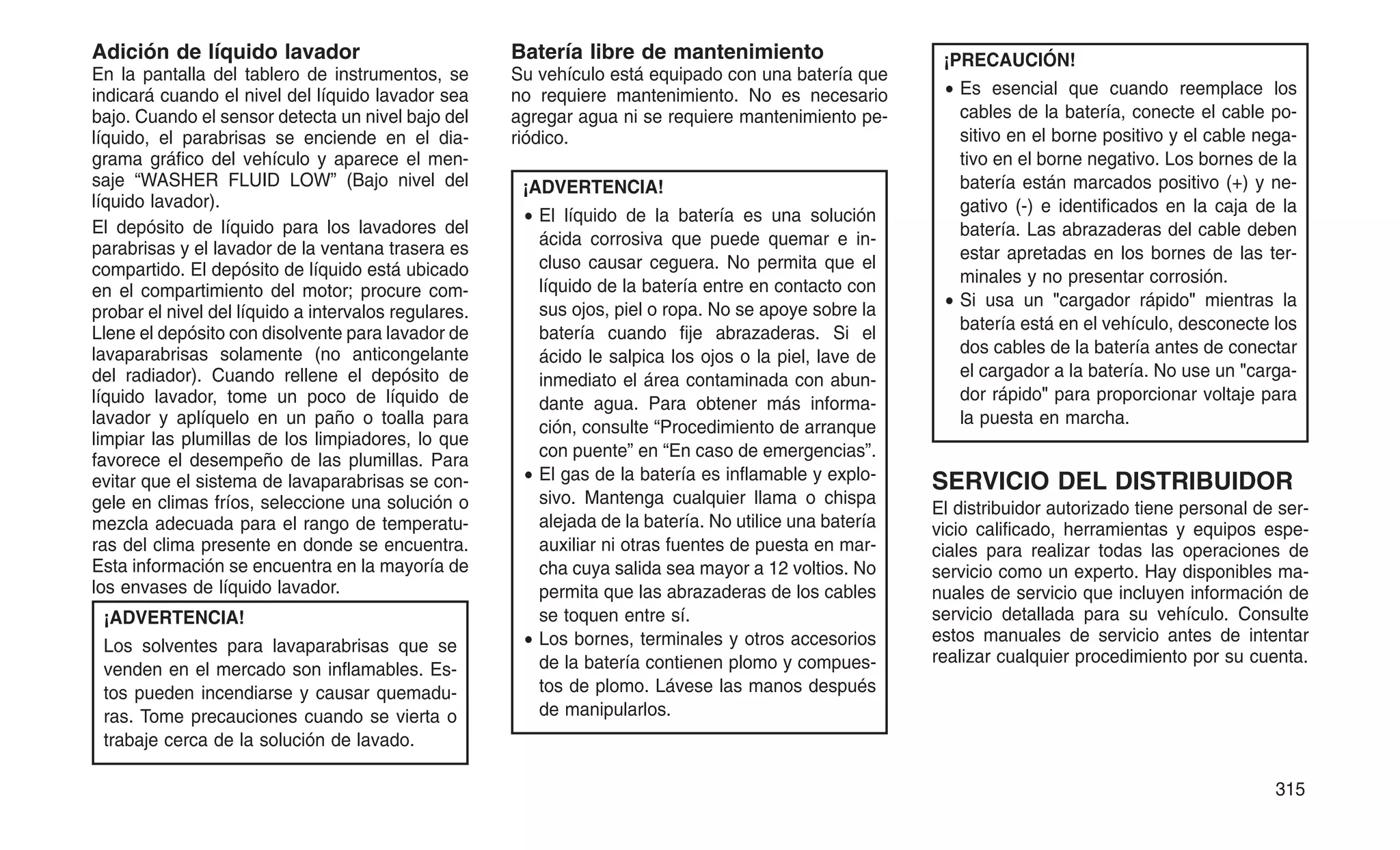 Adición de líquido lavador
En la pantalla del tablero de instrumentos, se
indicará cuando el nivel del líquido lavador sea
bajo. Cuando el sensor detecta un nivel bajo del
líquido, el parabrisas se enciende en el dia-
grama gráfico del vehículo y aparece el men-
saje “WASHER FLUID LOW” (Bajo nivel del
líquido lavador).
El depósito de líquido para los lavadores del
parabrisas y el lavador de la ventana trasera es
compartido. El depósito de líquido está ubicado
en el compartimiento del motor; procure com-
probar el nivel del líquido a intervalos regulares.
Llene el depósito con disolvente para lavador de
lavaparabrisas solamente (no anticongelante
del radiador). Cuando rellene el depósito de
líquido lavador, tome un poco de líquido de
lavador y aplíquelo en un paño o toalla para
limpiar las plumillas de los limpiadores, lo que
favorece el desempeño de las plumillas. Para
evitar que el sistema de lavaparabrisas se con-
gele en climas fríos, seleccione una solución o
mezcla adecuada para el rango de temperatu-
ras del clima presente en donde se encuentra.
Esta información se encuentra en la mayoría de
los envases de líquido lavador.
¡ADVERTENCIA!
Los solventes para lavaparabrisas que se
venden en el mercado son inflamables. Es-
tos pueden incendiarse y causar quemadu-
ras. Tome precauciones cuando se vierta o
trabaje cerca de la solución de lavado.
Batería libre de mantenimiento
Su vehículo está equipado con una batería que
no requiere mantenimiento. No es necesario
agregar agua ni se requiere mantenimiento pe-
riódico.
¡ADVERTENCIA!
• El líquido de la batería es una solución
ácida corrosiva que puede quemar e in-
cluso causar ceguera. No permita que el
líquido de la batería entre en contacto con
sus ojos, piel o ropa. No se apoye sobre la
batería cuando fije abrazaderas. Si el
ácido le salpica los ojos o la piel, lave de
inmediato el área contaminada con abun-
dante agua. Para obtener más informa-
ción, consulte “Procedimiento de arranque
con puente” en “En caso de emergencias”.
• El gas de la batería es inflamable y explo-
sivo. Mantenga cualquier llama o chispa
alejada de la batería. No utilice una batería
auxiliar ni otras fuentes de puesta en mar-
cha cuya salida sea mayor a 12 voltios. No
permita que las abrazaderas de los cables
se toquen entre sí.
• Los bornes, terminales y otros accesorios
de la batería contienen plomo y compues-
tos de plomo. Lávese las manos después
de manipularlos.
¡PRECAUCIÓN!
• Es esencial que cuando reemplace los
cables de la batería, conecte el cable po-
sitivo en el borne positivo y el cable nega-
tivo en el borne negativo. Los bornes de la
batería están marcados positivo (+) y ne-
gativo (-) e identificados en la caja de la
batería. Las abrazaderas del cable deben
estar apretadas en los bornes de las ter-
minales y no presentar corrosión.
• Si usa un "cargador rápido" mientras la
batería está en el vehículo, desconecte los
dos cables de la batería antes de conectar
el cargador a la batería. No use un "carga-
dor rápido" para proporcionar voltaje para
la puesta en marcha.
SERVICIO DEL DISTRIBUIDOR
El distribuidor autorizado tiene personal de ser-
vicio calificado, herramientas y equipos espe-
ciales para realizar todas las operaciones de
servicio como un experto. Hay disponibles ma-
nuales de servicio que incluyen información de
servicio detallada para su vehículo. Consulte
estos manuales de servicio antes de intentar
realizar cualquier procedimiento por su cuenta.
315
 