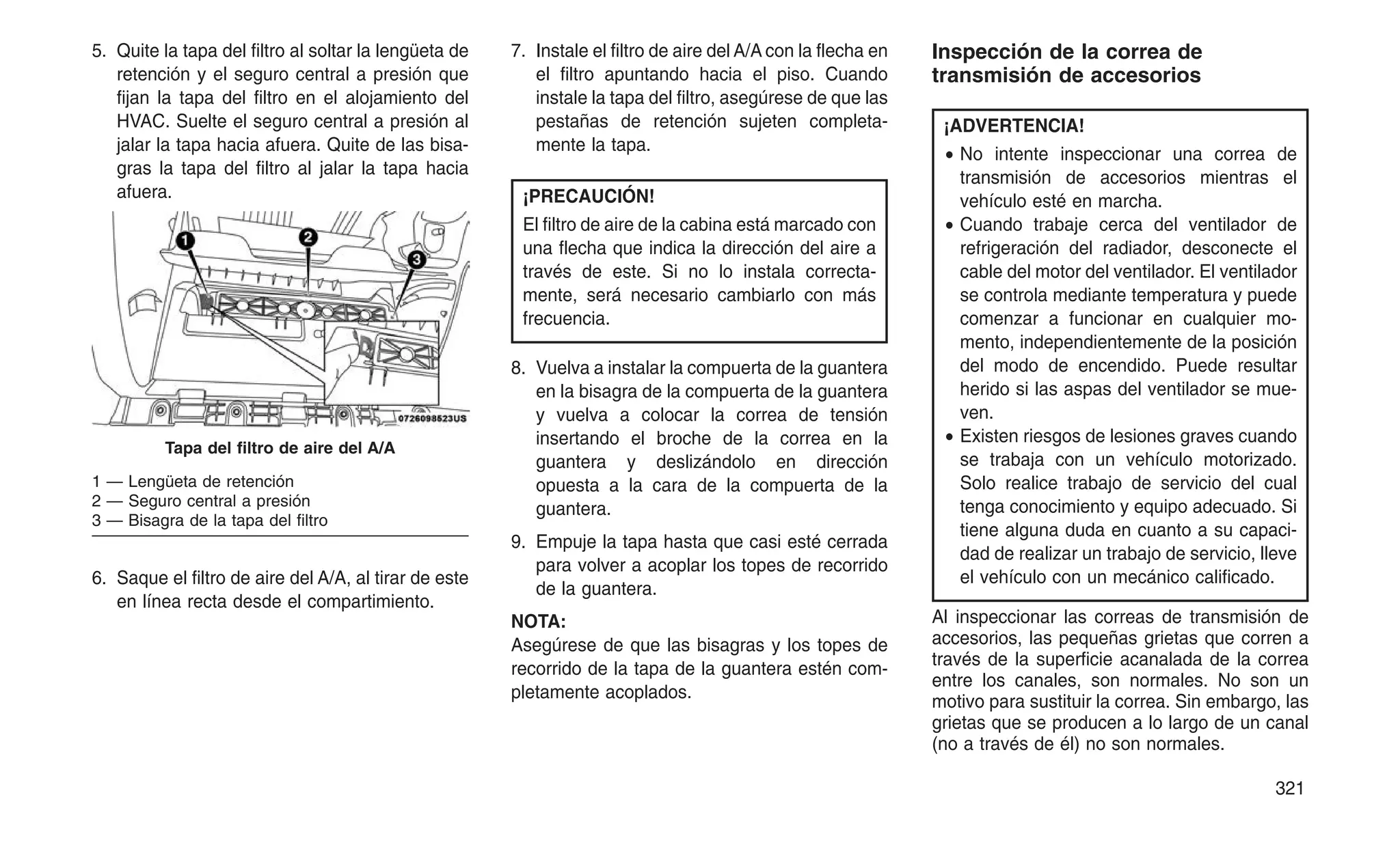 5. Quite la tapa del filtro al soltar la lengüeta de
retención y el seguro central a presión que
fijan la tapa del filtro en el alojamiento del
HVAC. Suelte el seguro central a presión al
jalar la tapa hacia afuera. Quite de las bisa-
gras la tapa del filtro al jalar la tapa hacia
afuera.
6. Saque el filtro de aire del A/A, al tirar de este
en línea recta desde el compartimiento.
7. Instale el filtro de aire del A/A con la flecha en
el filtro apuntando hacia el piso. Cuando
instale la tapa del filtro, asegúrese de que las
pestañas de retención sujeten completa-
mente la tapa.
¡PRECAUCIÓN!
El filtro de aire de la cabina está marcado con
una flecha que indica la dirección del aire a
través de este. Si no lo instala correcta-
mente, será necesario cambiarlo con más
frecuencia.
8. Vuelva a instalar la compuerta de la guantera
en la bisagra de la compuerta de la guantera
y vuelva a colocar la correa de tensión
insertando el broche de la correa en la
guantera y deslizándolo en dirección
opuesta a la cara de la compuerta de la
guantera.
9. Empuje la tapa hasta que casi esté cerrada
para volver a acoplar los topes de recorrido
de la guantera.
NOTA:
Asegúrese de que las bisagras y los topes de
recorrido de la tapa de la guantera estén com-
pletamente acoplados.
Inspección de la correa de
transmisión de accesorios
¡ADVERTENCIA!
• No intente inspeccionar una correa de
transmisión de accesorios mientras el
vehículo esté en marcha.
• Cuando trabaje cerca del ventilador de
refrigeración del radiador, desconecte el
cable del motor del ventilador. El ventilador
se controla mediante temperatura y puede
comenzar a funcionar en cualquier mo-
mento, independientemente de la posición
del modo de encendido. Puede resultar
herido si las aspas del ventilador se mue-
ven.
• Existen riesgos de lesiones graves cuando
se trabaja con un vehículo motorizado.
Solo realice trabajo de servicio del cual
tenga conocimiento y equipo adecuado. Si
tiene alguna duda en cuanto a su capaci-
dad de realizar un trabajo de servicio, lleve
el vehículo con un mecánico calificado.
Al inspeccionar las correas de transmisión de
accesorios, las pequeñas grietas que corren a
través de la superficie acanalada de la correa
entre los canales, son normales. No son un
motivo para sustituir la correa. Sin embargo, las
grietas que se producen a lo largo de un canal
(no a través de él) no son normales.
Tapa del filtro de aire del A/A
1 — Lengüeta de retención
2 — Seguro central a presión
3 — Bisagra de la tapa del filtro
321
 