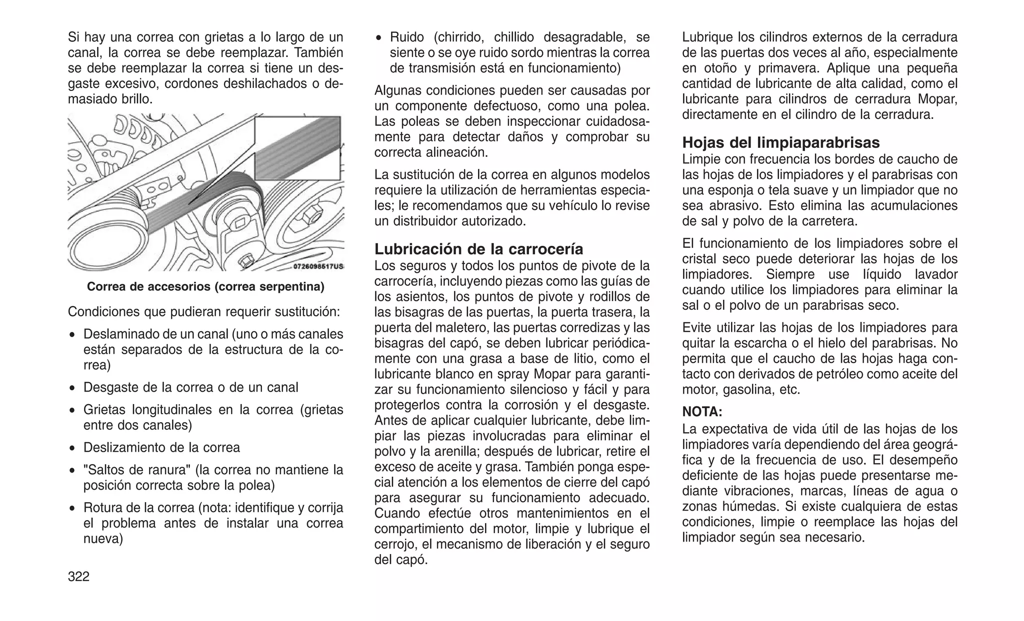 Si hay una correa con grietas a lo largo de un
canal, la correa se debe reemplazar. También
se debe reemplazar la correa si tiene un des-
gaste excesivo, cordones deshilachados o de-
masiado brillo.
Condiciones que pudieran requerir sustitución:
• Deslaminado de un canal (uno o más canales
están separados de la estructura de la co-
rrea)
• Desgaste de la correa o de un canal
• Grietas longitudinales en la correa (grietas
entre dos canales)
• Deslizamiento de la correa
• "Saltos de ranura" (la correa no mantiene la
posición correcta sobre la polea)
• Rotura de la correa (nota: identifique y corrija
el problema antes de instalar una correa
nueva)
• Ruido (chirrido, chillido desagradable, se
siente o se oye ruido sordo mientras la correa
de transmisión está en funcionamiento)
Algunas condiciones pueden ser causadas por
un componente defectuoso, como una polea.
Las poleas se deben inspeccionar cuidadosa-
mente para detectar daños y comprobar su
correcta alineación.
La sustitución de la correa en algunos modelos
requiere la utilización de herramientas especia-
les; le recomendamos que su vehículo lo revise
un distribuidor autorizado.
Lubricación de la carrocería
Los seguros y todos los puntos de pivote de la
carrocería, incluyendo piezas como las guías de
los asientos, los puntos de pivote y rodillos de
las bisagras de las puertas, la puerta trasera, la
puerta del maletero, las puertas corredizas y las
bisagras del capó, se deben lubricar periódica-
mente con una grasa a base de litio, como el
lubricante blanco en spray Mopar para garanti-
zar su funcionamiento silencioso y fácil y para
protegerlos contra la corrosión y el desgaste.
Antes de aplicar cualquier lubricante, debe lim-
piar las piezas involucradas para eliminar el
polvo y la arenilla; después de lubricar, retire el
exceso de aceite y grasa. También ponga espe-
cial atención a los elementos de cierre del capó
para asegurar su funcionamiento adecuado.
Cuando efectúe otros mantenimientos en el
compartimiento del motor, limpie y lubrique el
cerrojo, el mecanismo de liberación y el seguro
del capó.
Lubrique los cilindros externos de la cerradura
de las puertas dos veces al año, especialmente
en otoño y primavera. Aplique una pequeña
cantidad de lubricante de alta calidad, como el
lubricante para cilindros de cerradura Mopar,
directamente en el cilindro de la cerradura.
Hojas del limpiaparabrisas
Limpie con frecuencia los bordes de caucho de
las hojas de los limpiadores y el parabrisas con
una esponja o tela suave y un limpiador que no
sea abrasivo. Esto elimina las acumulaciones
de sal y polvo de la carretera.
El funcionamiento de los limpiadores sobre el
cristal seco puede deteriorar las hojas de los
limpiadores. Siempre use líquido lavador
cuando utilice los limpiadores para eliminar la
sal o el polvo de un parabrisas seco.
Evite utilizar las hojas de los limpiadores para
quitar la escarcha o el hielo del parabrisas. No
permita que el caucho de las hojas haga con-
tacto con derivados de petróleo como aceite del
motor, gasolina, etc.
NOTA:
La expectativa de vida útil de las hojas de los
limpiadores varía dependiendo del área geográ-
fica y de la frecuencia de uso. El desempeño
deficiente de las hojas puede presentarse me-
diante vibraciones, marcas, líneas de agua o
zonas húmedas. Si existe cualquiera de estas
condiciones, limpie o reemplace las hojas del
limpiador según sea necesario.
Correa de accesorios (correa serpentina)
322
 