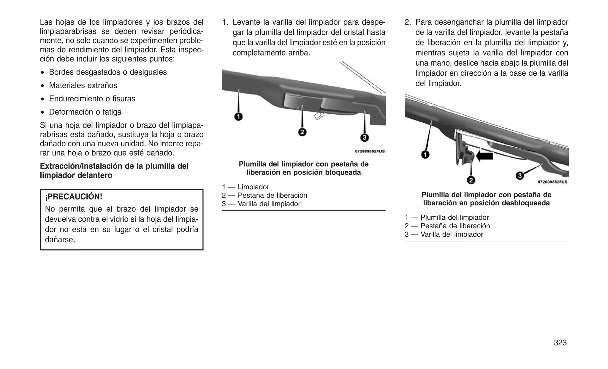 Las hojas de los limpiadores y los brazos del
limpiaparabrisas se deben revisar periódica-
mente, no solo cuando se experimenten proble-
mas de rendimiento del limpiador. Esta inspec-
ción debe incluir los siguientes puntos:
• Bordes desgastados o desiguales
• Materiales extraños
• Endurecimiento o fisuras
• Deformación o fatiga
Si una hoja del limpiador o brazo del limpiapa-
rabrisas está dañado, sustituya la hoja o brazo
dañado con una nueva unidad. No intente repa-
rar una hoja o brazo que esté dañado.
Extracción/instalación de la plumilla del
limpiador delantero
¡PRECAUCIÓN!
No permita que el brazo del limpiador se
devuelva contra el vidrio si la hoja del limpia-
dor no está en su lugar o el cristal podría
dañarse.
1. Levante la varilla del limpiador para despe-
gar la plumilla del limpiador del cristal hasta
que la varilla del limpiador esté en la posición
completamente arriba.
2. Para desenganchar la plumilla del limpiador
de la varilla del limpiador, levante la pestaña
de liberación en la plumilla del limpiador y,
mientras sujeta la varilla del limpiador con
una mano, deslice hacia abajo la plumilla del
limpiador en dirección a la base de la varilla
del limpiador.
Plumilla del limpiador con pestaña de
liberación en posición bloqueada
1 — Limpiador
2 — Pestaña de liberación
3 — Varilla del limpiador
Plumilla del limpiador con pestaña de
liberación en posición desbloqueada
1 — Plumilla del limpiador
2 — Pestaña de liberación
3 — Varilla del limpiador
323
 