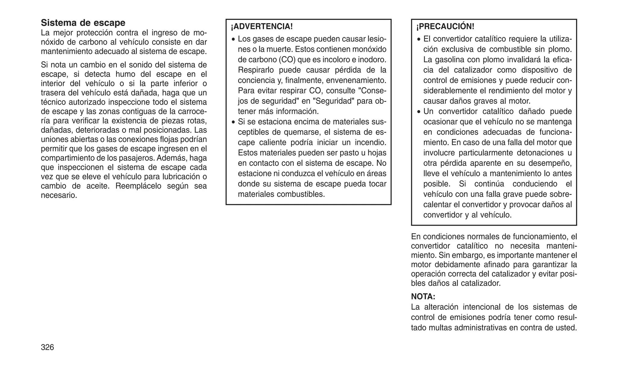 Sistema de escape
La mejor protección contra el ingreso de mo-
nóxido de carbono al vehículo consiste en dar
mantenimiento adecuado al sistema de escape.
Si nota un cambio en el sonido del sistema de
escape, si detecta humo del escape en el
interior del vehículo o si la parte inferior o
trasera del vehículo está dañada, haga que un
técnico autorizado inspeccione todo el sistema
de escape y las zonas contiguas de la carroce-
ría para verificar la existencia de piezas rotas,
dañadas, deterioradas o mal posicionadas. Las
uniones abiertas o las conexiones flojas podrían
permitir que los gases de escape ingresen en el
compartimiento de los pasajeros. Además, haga
que inspeccionen el sistema de escape cada
vez que se eleve el vehículo para lubricación o
cambio de aceite. Reemplácelo según sea
necesario.
¡ADVERTENCIA!
• Los gases de escape pueden causar lesio-
nes o la muerte. Estos contienen monóxido
de carbono (CO) que es incoloro e inodoro.
Respirarlo puede causar pérdida de la
conciencia y, finalmente, envenenamiento.
Para evitar respirar CO, consulte "Conse-
jos de seguridad" en "Seguridad" para ob-
tener más información.
• Si se estaciona encima de materiales sus-
ceptibles de quemarse, el sistema de es-
cape caliente podría iniciar un incendio.
Estos materiales pueden ser pasto u hojas
en contacto con el sistema de escape. No
estacione ni conduzca el vehículo en áreas
donde su sistema de escape pueda tocar
materiales combustibles.
¡PRECAUCIÓN!
• El convertidor catalítico requiere la utiliza-
ción exclusiva de combustible sin plomo.
La gasolina con plomo invalidará la efica-
cia del catalizador como dispositivo de
control de emisiones y puede reducir con-
siderablemente el rendimiento del motor y
causar daños graves al motor.
• Un convertidor catalítico dañado puede
ocasionar que el vehículo no se mantenga
en condiciones adecuadas de funciona-
miento. En caso de una falla del motor que
involucre particularmente detonaciones u
otra pérdida aparente en su desempeño,
lleve el vehículo a mantenimiento lo antes
posible. Si continúa conduciendo el
vehículo con una falla grave puede sobre-
calentar el convertidor y provocar daños al
convertidor y al vehículo.
En condiciones normales de funcionamiento, el
convertidor catalítico no necesita manteni-
miento. Sin embargo, es importante mantener el
motor debidamente afinado para garantizar la
operación correcta del catalizador y evitar posi-
bles daños al catalizador.
NOTA:
La alteración intencional de los sistemas de
control de emisiones podría tener como resul-
tado multas administrativas en contra de usted.
326
 