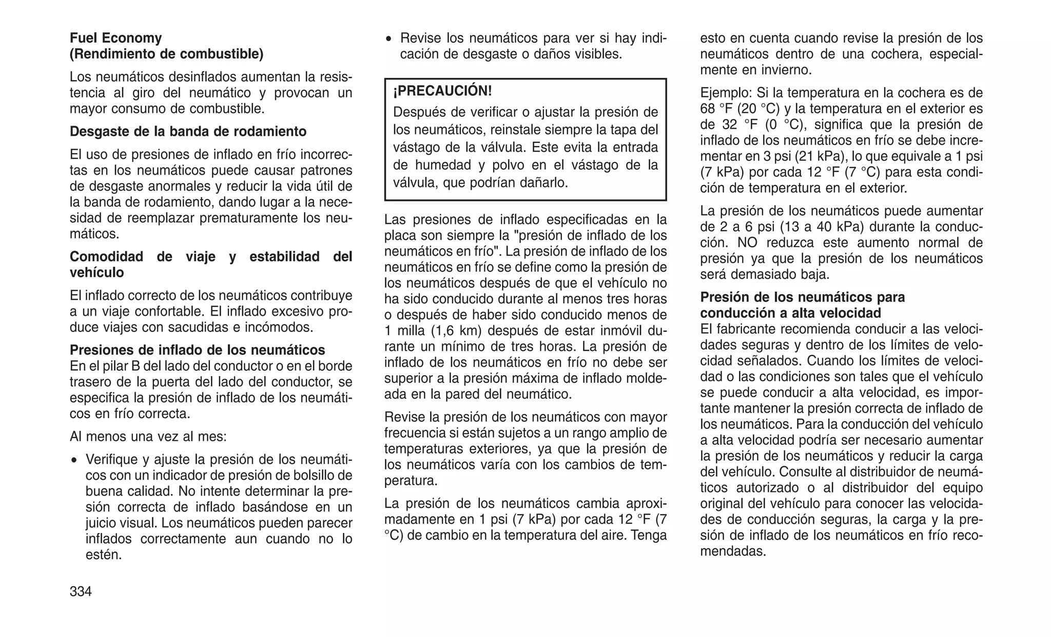 Fuel Economy
(Rendimiento de combustible)
Los neumáticos desinflados aumentan la resis-
tencia al giro del neumático y provocan un
mayor consumo de combustible.
Desgaste de la banda de rodamiento
El uso de presiones de inflado en frío incorrec-
tas en los neumáticos puede causar patrones
de desgaste anormales y reducir la vida útil de
la banda de rodamiento, dando lugar a la nece-
sidad de reemplazar prematuramente los neu-
máticos.
Comodidad de viaje y estabilidad del
vehículo
El inflado correcto de los neumáticos contribuye
a un viaje confortable. El inflado excesivo pro-
duce viajes con sacudidas e incómodos.
Presiones de inflado de los neumáticos
En el pilar B del lado del conductor o en el borde
trasero de la puerta del lado del conductor, se
especifica la presión de inflado de los neumáti-
cos en frío correcta.
Al menos una vez al mes:
• Verifique y ajuste la presión de los neumáti-
cos con un indicador de presión de bolsillo de
buena calidad. No intente determinar la pre-
sión correcta de inflado basándose en un
juicio visual. Los neumáticos pueden parecer
inflados correctamente aun cuando no lo
estén.
• Revise los neumáticos para ver si hay indi-
cación de desgaste o daños visibles.
¡PRECAUCIÓN!
Después de verificar o ajustar la presión de
los neumáticos, reinstale siempre la tapa del
vástago de la válvula. Este evita la entrada
de humedad y polvo en el vástago de la
válvula, que podrían dañarlo.
Las presiones de inflado especificadas en la
placa son siempre la "presión de inflado de los
neumáticos en frío". La presión de inflado de los
neumáticos en frío se define como la presión de
los neumáticos después de que el vehículo no
ha sido conducido durante al menos tres horas
o después de haber sido conducido menos de
1 milla (1,6 km) después de estar inmóvil du-
rante un mínimo de tres horas. La presión de
inflado de los neumáticos en frío no debe ser
superior a la presión máxima de inflado molde-
ada en la pared del neumático.
Revise la presión de los neumáticos con mayor
frecuencia si están sujetos a un rango amplio de
temperaturas exteriores, ya que la presión de
los neumáticos varía con los cambios de tem-
peratura.
La presión de los neumáticos cambia aproxi-
madamente en 1 psi (7 kPa) por cada 12 °F (7
°C) de cambio en la temperatura del aire. Tenga
esto en cuenta cuando revise la presión de los
neumáticos dentro de una cochera, especial-
mente en invierno.
Ejemplo: Si la temperatura en la cochera es de
68 °F (20 °C) y la temperatura en el exterior es
de 32 °F (0 °C), significa que la presión de
inflado de los neumáticos en frío se debe incre-
mentar en 3 psi (21 kPa), lo que equivale a 1 psi
(7 kPa) por cada 12 °F (7 °C) para esta condi-
ción de temperatura en el exterior.
La presión de los neumáticos puede aumentar
de 2 a 6 psi (13 a 40 kPa) durante la conduc-
ción. NO reduzca este aumento normal de
presión ya que la presión de los neumáticos
será demasiado baja.
Presión de los neumáticos para
conducción a alta velocidad
El fabricante recomienda conducir a las veloci-
dades seguras y dentro de los límites de velo-
cidad señalados. Cuando los límites de veloci-
dad o las condiciones son tales que el vehículo
se puede conducir a alta velocidad, es impor-
tante mantener la presión correcta de inflado de
los neumáticos. Para la conducción del vehículo
a alta velocidad podría ser necesario aumentar
la presión de los neumáticos y reducir la carga
del vehículo. Consulte al distribuidor de neumá-
ticos autorizado o al distribuidor del equipo
original del vehículo para conocer las velocida-
des de conducción seguras, la carga y la pre-
sión de inflado de los neumáticos en frío reco-
mendadas.
334
 