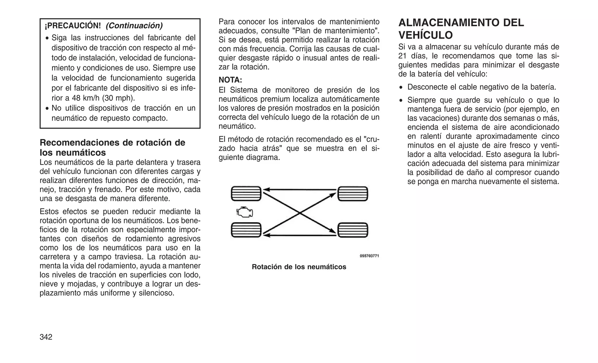 ¡PRECAUCIÓN! (Continuación)
• Siga las instrucciones del fabricante del
dispositivo de tracción con respecto al mé-
todo de instalación, velocidad de funciona-
miento y condiciones de uso. Siempre use
la velocidad de funcionamiento sugerida
por el fabricante del dispositivo si es infe-
rior a 48 km/h (30 mph).
• No utilice dispositivos de tracción en un
neumático de repuesto compacto.
Recomendaciones de rotación de
los neumáticos
Los neumáticos de la parte delantera y trasera
del vehículo funcionan con diferentes cargas y
realizan diferentes funciones de dirección, ma-
nejo, tracción y frenado. Por este motivo, cada
una se desgasta de manera diferente.
Estos efectos se pueden reducir mediante la
rotación oportuna de los neumáticos. Los bene-
ficios de la rotación son especialmente impor-
tantes con diseños de rodamiento agresivos
como los de los neumáticos para uso en la
carretera y a campo traviesa. La rotación au-
menta la vida del rodamiento, ayuda a mantener
los niveles de tracción en superficies con lodo,
nieve y mojadas, y contribuye a lograr un des-
plazamiento más uniforme y silencioso.
Para conocer los intervalos de mantenimiento
adecuados, consulte "Plan de mantenimiento".
Si se desea, está permitido realizar la rotación
con más frecuencia. Corrija las causas de cual-
quier desgaste rápido o inusual antes de reali-
zar la rotación.
NOTA:
El Sistema de monitoreo de presión de los
neumáticos premium localiza automáticamente
los valores de presión mostrados en la posición
correcta del vehículo luego de la rotación de un
neumático.
El método de rotación recomendado es el "cru-
zado hacia atrás" que se muestra en el si-
guiente diagrama.
ALMACENAMIENTO DEL
VEHÍCULO
Si va a almacenar su vehículo durante más de
21 días, le recomendamos que tome las si-
guientes medidas para minimizar el desgaste
de la batería del vehículo:
• Desconecte el cable negativo de la batería.
• Siempre que guarde su vehículo o que lo
mantenga fuera de servicio (por ejemplo, en
las vacaciones) durante dos semanas o más,
encienda el sistema de aire acondicionado
en ralentí durante aproximadamente cinco
minutos en el ajuste de aire fresco y venti-
lador a alta velocidad. Esto asegura la lubri-
cación adecuada del sistema para minimizar
la posibilidad de daño al compresor cuando
se ponga en marcha nuevamente el sistema.
Rotación de los neumáticos
342
 