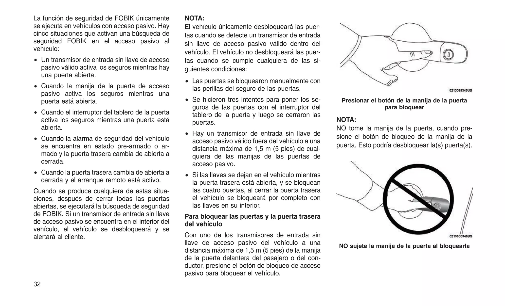 La función de seguridad de FOBIK únicamente
se ejecuta en vehículos con acceso pasivo. Hay
cinco situaciones que activan una búsqueda de
seguridad FOBIK en el acceso pasivo al
vehículo:
• Un transmisor de entrada sin llave de acceso
pasivo válido activa los seguros mientras hay
una puerta abierta.
• Cuando la manija de la puerta de acceso
pasivo activa los seguros mientras una
puerta está abierta.
• Cuando el interruptor del tablero de la puerta
activa los seguros mientras una puerta está
abierta.
• Cuando la alarma de seguridad del vehículo
se encuentra en estado pre-armado o ar-
mado y la puerta trasera cambia de abierta a
cerrada.
• Cuando la puerta trasera cambia de abierta a
cerrada y el arranque remoto está activo.
Cuando se produce cualquiera de estas situa-
ciones, después de cerrar todas las puertas
abiertas, se ejecutará la búsqueda de seguridad
de FOBIK. Si un transmisor de entrada sin llave
de acceso pasivo se encuentra en el interior del
vehículo, el vehículo se desbloqueará y se
alertará al cliente.
NOTA:
El vehículo únicamente desbloqueará las puer-
tas cuando se detecte un transmisor de entrada
sin llave de acceso pasivo válido dentro del
vehículo. El vehículo no desbloqueará las puer-
tas cuando se cumple cualquiera de las si-
guientes condiciones:
• Las puertas se bloquearon manualmente con
las perillas del seguro de las puertas.
• Se hicieron tres intentos para poner los se-
guros de las puertas con el interruptor del
tablero de la puerta y luego se cerraron las
puertas.
• Hay un transmisor de entrada sin llave de
acceso pasivo válido fuera del vehículo a una
distancia máxima de 1,5 m (5 pies) de cual-
quiera de las manijas de las puertas de
acceso pasivo.
• Si las llaves se dejan en el vehículo mientras
la puerta trasera está abierta, y se bloquean
las cuatro puertas, al cerrar la puerta trasera
el vehículo se bloqueará por completo con
las llaves en su interior.
Para bloquear las puertas y la puerta trasera
del vehículo
Con uno de los transmisores de entrada sin
llave de acceso pasivo del vehículo a una
distancia máxima de 1,5 m (5 pies) de la manija
de la puerta delantera del pasajero o del con-
ductor, presione el botón de bloqueo de acceso
pasivo para bloquear el vehículo.
NOTA:
NO tome la manija de la puerta, cuando pre-
sione el botón de bloqueo de la manija de la
puerta. Esto podría desbloquear la(s) puerta(s).
Presionar el botón de la manija de la puerta
para bloquear
NO sujete la manija de la puerta al bloquearla
32
 