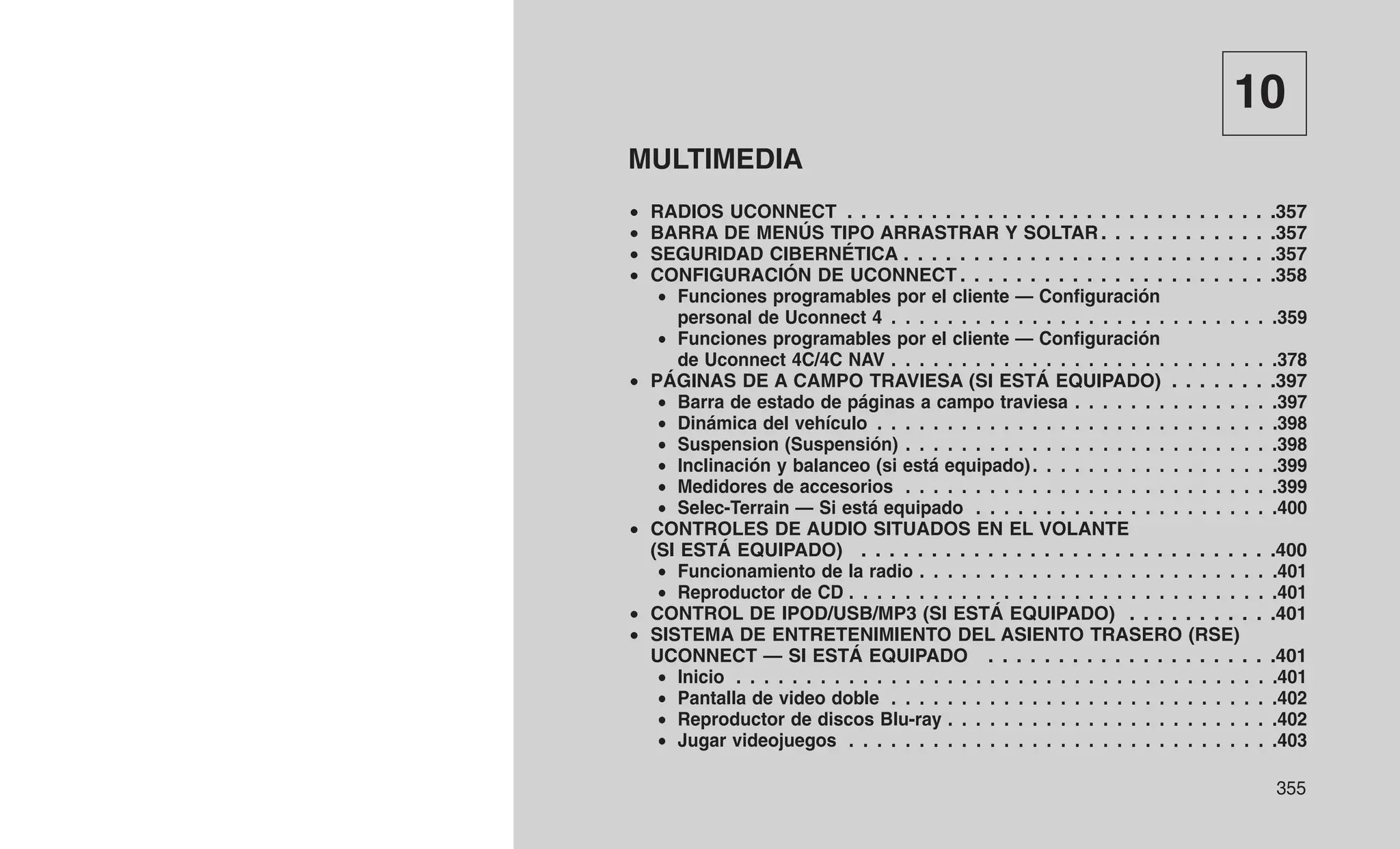 10
MULTIMEDIA
• RADIOS UCONNECT . . . . . . . . . . . . . . . . . . . . . . . . . . . . . . .357
• BARRA DE MENÚS TIPO ARRASTRAR Y SOLTAR . . . . . . . . . . . . .357
• SEGURIDAD CIBERNÉTICA . . . . . . . . . . . . . . . . . . . . . . . . . . .357
• CONFIGURACIÓN DE UCONNECT . . . . . . . . . . . . . . . . . . . . . . .358
• Funciones programables por el cliente — Configuración
personal de Uconnect 4 . . . . . . . . . . . . . . . . . . . . . . . . . . . .359
• Funciones programables por el cliente — Configuración
de Uconnect 4C/4C NAV . . . . . . . . . . . . . . . . . . . . . . . . . . . .378
• PÁGINAS DE A CAMPO TRAVIESA (SI ESTÁ EQUIPADO) . . . . . . . .397
• Barra de estado de páginas a campo traviesa . . . . . . . . . . . . . . .397
• Dinámica del vehículo . . . . . . . . . . . . . . . . . . . . . . . . . . . . .398
• Suspension (Suspensión) . . . . . . . . . . . . . . . . . . . . . . . . . . .398
• Inclinación y balanceo (si está equipado). . . . . . . . . . . . . . . . . .399
• Medidores de accesorios . . . . . . . . . . . . . . . . . . . . . . . . . . .399
• Selec-Terrain — Si está equipado . . . . . . . . . . . . . . . . . . . . . .400
• CONTROLES DE AUDIO SITUADOS EN EL VOLANTE
(SI ESTÁ EQUIPADO) . . . . . . . . . . . . . . . . . . . . . . . . . . . . . .400
• Funcionamiento de la radio . . . . . . . . . . . . . . . . . . . . . . . . . .401
• Reproductor de CD . . . . . . . . . . . . . . . . . . . . . . . . . . . . . . .401
• CONTROL DE IPOD/USB/MP3 (SI ESTÁ EQUIPADO) . . . . . . . . . . .401
• SISTEMA DE ENTRETENIMIENTO DEL ASIENTO TRASERO (RSE)
UCONNECT — SI ESTÁ EQUIPADO . . . . . . . . . . . . . . . . . . . . .401
• Inicio . . . . . . . . . . . . . . . . . . . . . . . . . . . . . . . . . . . . . . .401
• Pantalla de video doble . . . . . . . . . . . . . . . . . . . . . . . . . . . .402
• Reproductor de discos Blu-ray . . . . . . . . . . . . . . . . . . . . . . . .402
• Jugar videojuegos . . . . . . . . . . . . . . . . . . . . . . . . . . . . . . .403
355
 