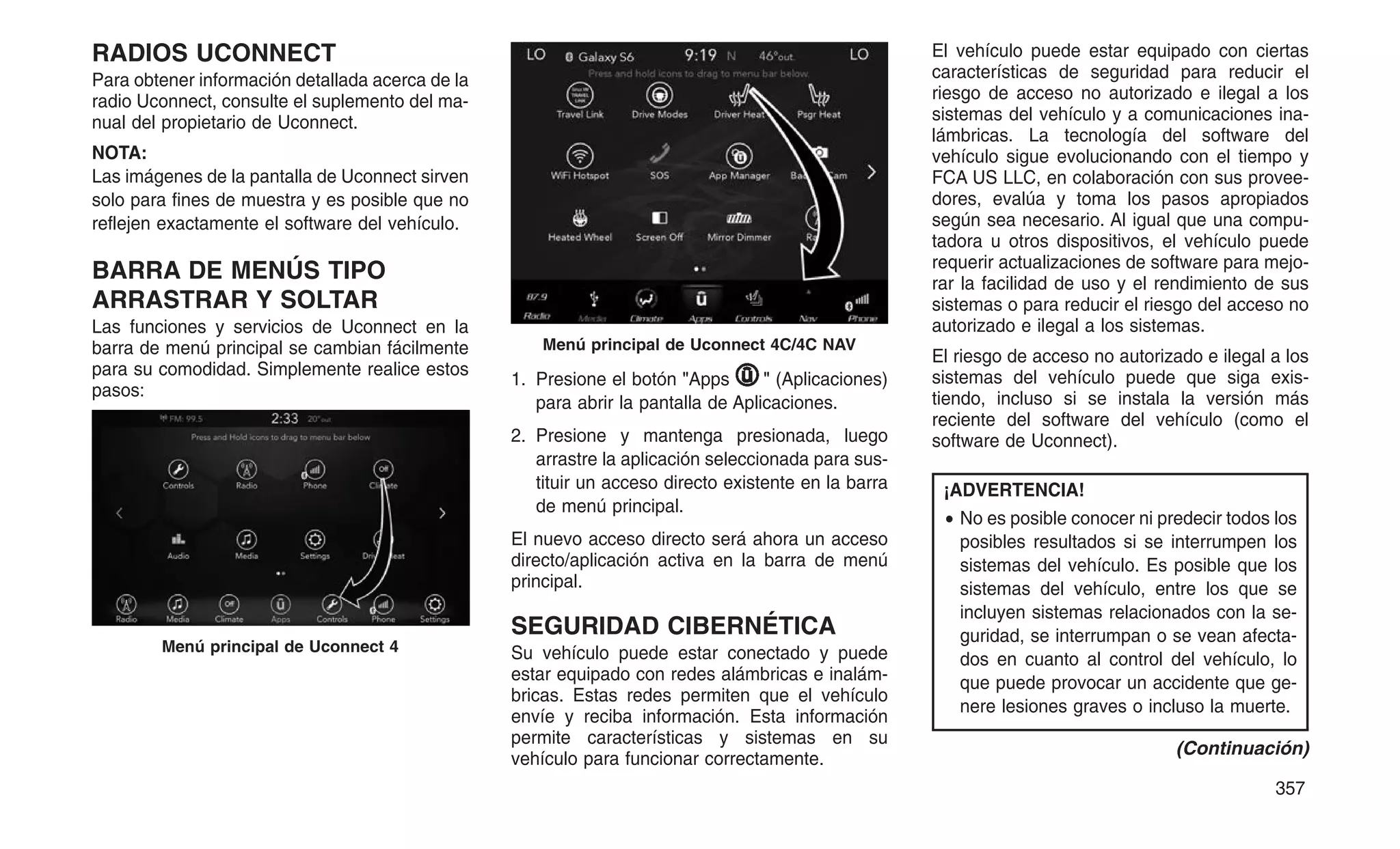 RADIOS UCONNECT
Para obtener información detallada acerca de la
radio Uconnect, consulte el suplemento del ma-
nual del propietario de Uconnect.
NOTA:
Las imágenes de la pantalla de Uconnect sirven
solo para fines de muestra y es posible que no
reflejen exactamente el software del vehículo.
BARRA DE MENÚS TIPO
ARRASTRAR Y SOLTAR
Las funciones y servicios de Uconnect en la
barra de menú principal se cambian fácilmente
para su comodidad. Simplemente realice estos
pasos:
1. Presione el botón "Apps " (Aplicaciones)
para abrir la pantalla de Aplicaciones.
2. Presione y mantenga presionada, luego
arrastre la aplicación seleccionada para sus-
tituir un acceso directo existente en la barra
de menú principal.
El nuevo acceso directo será ahora un acceso
directo/aplicación activa en la barra de menú
principal.
SEGURIDAD CIBERNÉTICA
Su vehículo puede estar conectado y puede
estar equipado con redes alámbricas e inalám-
bricas. Estas redes permiten que el vehículo
envíe y reciba información. Esta información
permite características y sistemas en su
vehículo para funcionar correctamente.
El vehículo puede estar equipado con ciertas
características de seguridad para reducir el
riesgo de acceso no autorizado e ilegal a los
sistemas del vehículo y a comunicaciones ina-
lámbricas. La tecnología del software del
vehículo sigue evolucionando con el tiempo y
FCA US LLC, en colaboración con sus provee-
dores, evalúa y toma los pasos apropiados
según sea necesario. Al igual que una compu-
tadora u otros dispositivos, el vehículo puede
requerir actualizaciones de software para mejo-
rar la facilidad de uso y el rendimiento de sus
sistemas o para reducir el riesgo del acceso no
autorizado e ilegal a los sistemas.
El riesgo de acceso no autorizado e ilegal a los
sistemas del vehículo puede que siga exis-
tiendo, incluso si se instala la versión más
reciente del software del vehículo (como el
software de Uconnect).
¡ADVERTENCIA!
• No es posible conocer ni predecir todos los
posibles resultados si se interrumpen los
sistemas del vehículo. Es posible que los
sistemas del vehículo, entre los que se
incluyen sistemas relacionados con la se-
guridad, se interrumpan o se vean afecta-
dos en cuanto al control del vehículo, lo
que puede provocar un accidente que ge-
nere lesiones graves o incluso la muerte.
(Continuación)
Menú principal de Uconnect 4
Menú principal de Uconnect 4C/4C NAV
357
 
