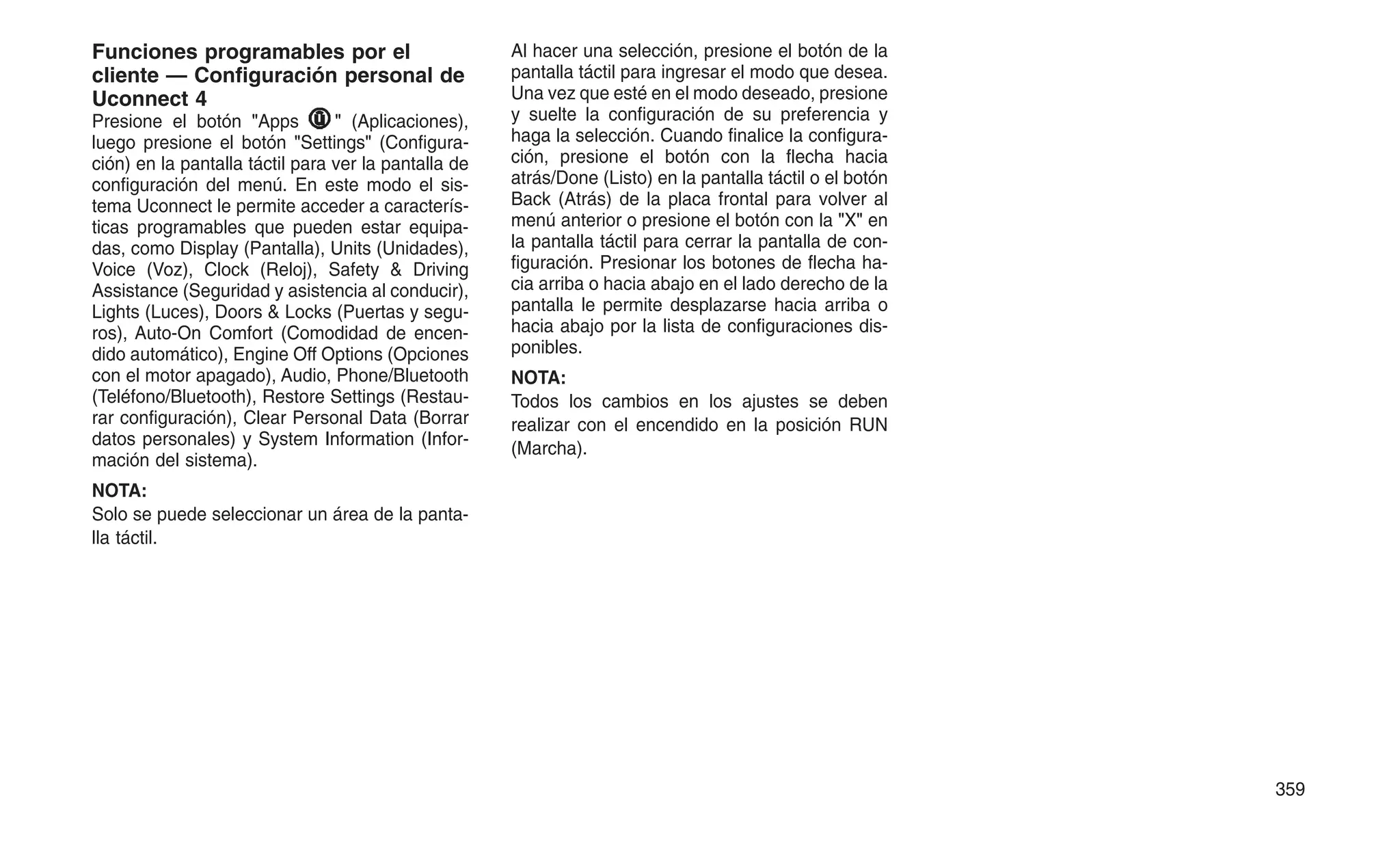 Funciones programables por el
cliente — Configuración personal de
Uconnect 4
Presione el botón "Apps " (Aplicaciones),
luego presione el botón "Settings" (Configura-
ción) en la pantalla táctil para ver la pantalla de
configuración del menú. En este modo el sis-
tema Uconnect le permite acceder a caracterís-
ticas programables que pueden estar equipa-
das, como Display (Pantalla), Units (Unidades),
Voice (Voz), Clock (Reloj), Safety & Driving
Assistance (Seguridad y asistencia al conducir),
Lights (Luces), Doors & Locks (Puertas y segu-
ros), Auto-On Comfort (Comodidad de encen-
dido automático), Engine Off Options (Opciones
con el motor apagado), Audio, Phone/Bluetooth
(Teléfono/Bluetooth), Restore Settings (Restau-
rar configuración), Clear Personal Data (Borrar
datos personales) y System Information (Infor-
mación del sistema).
NOTA:
Solo se puede seleccionar un área de la panta-
lla táctil.
Al hacer una selección, presione el botón de la
pantalla táctil para ingresar el modo que desea.
Una vez que esté en el modo deseado, presione
y suelte la configuración de su preferencia y
haga la selección. Cuando finalice la configura-
ción, presione el botón con la flecha hacia
atrás/Done (Listo) en la pantalla táctil o el botón
Back (Atrás) de la placa frontal para volver al
menú anterior o presione el botón con la "X" en
la pantalla táctil para cerrar la pantalla de con-
figuración. Presionar los botones de flecha ha-
cia arriba o hacia abajo en el lado derecho de la
pantalla le permite desplazarse hacia arriba o
hacia abajo por la lista de configuraciones dis-
ponibles.
NOTA:
Todos los cambios en los ajustes se deben
realizar con el encendido en la posición RUN
(Marcha).
359
 
