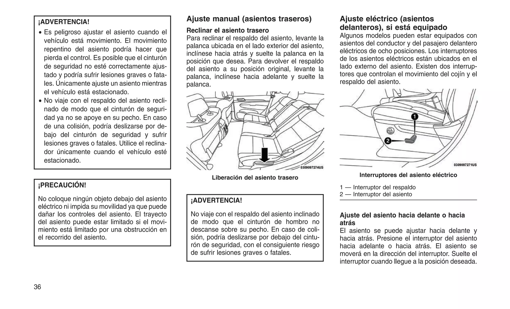 ¡ADVERTENCIA!
• Es peligroso ajustar el asiento cuando el
vehículo está movimiento. El movimiento
repentino del asiento podría hacer que
pierda el control. Es posible que el cinturón
de seguridad no esté correctamente ajus-
tado y podría sufrir lesiones graves o fata-
les. Únicamente ajuste un asiento mientras
el vehículo está estacionado.
• No viaje con el respaldo del asiento recli-
nado de modo que el cinturón de seguri-
dad ya no se apoye en su pecho. En caso
de una colisión, podría deslizarse por de-
bajo del cinturón de seguridad y sufrir
lesiones graves o fatales. Utilice el reclina-
dor únicamente cuando el vehículo esté
estacionado.
¡PRECAUCIÓN!
No coloque ningún objeto debajo del asiento
eléctrico ni impida su movilidad ya que puede
dañar los controles del asiento. El trayecto
del asiento puede estar limitado si el movi-
miento está limitado por una obstrucción en
el recorrido del asiento.
Ajuste manual (asientos traseros)
Reclinar el asiento trasero
Para reclinar el respaldo del asiento, levante la
palanca ubicada en el lado exterior del asiento,
inclínese hacia atrás y suelte la palanca en la
posición que desea. Para devolver el respaldo
del asiento a su posición original, levante la
palanca, inclínese hacia adelante y suelte la
palanca.
¡ADVERTENCIA!
No viaje con el respaldo del asiento inclinado
de modo que el cinturón de hombro no
descanse sobre su pecho. En caso de coli-
sión, podría deslizarse por debajo del cintu-
rón de seguridad, con el consiguiente riesgo
de sufrir lesiones graves o fatales.
Ajuste eléctrico (asientos
delanteros), si está equipado
Algunos modelos pueden estar equipados con
asientos del conductor y del pasajero delantero
eléctricos de ocho posiciones. Los interruptores
de los asientos eléctricos están ubicados en el
lado externo del asiento. Existen dos interrup-
tores que controlan el movimiento del cojín y el
respaldo del asiento.
Ajuste del asiento hacia delante o hacia
atrás
El asiento se puede ajustar hacia delante y
hacia atrás. Presione el interruptor del asiento
hacia adelante o hacia atrás. El asiento se
moverá en la dirección del interruptor. Suelte el
interruptor cuando llegue a la posición deseada.
Liberación del asiento trasero Interruptores del asiento eléctrico
1 — Interruptor del respaldo
2 — Interruptor del asiento
36
 