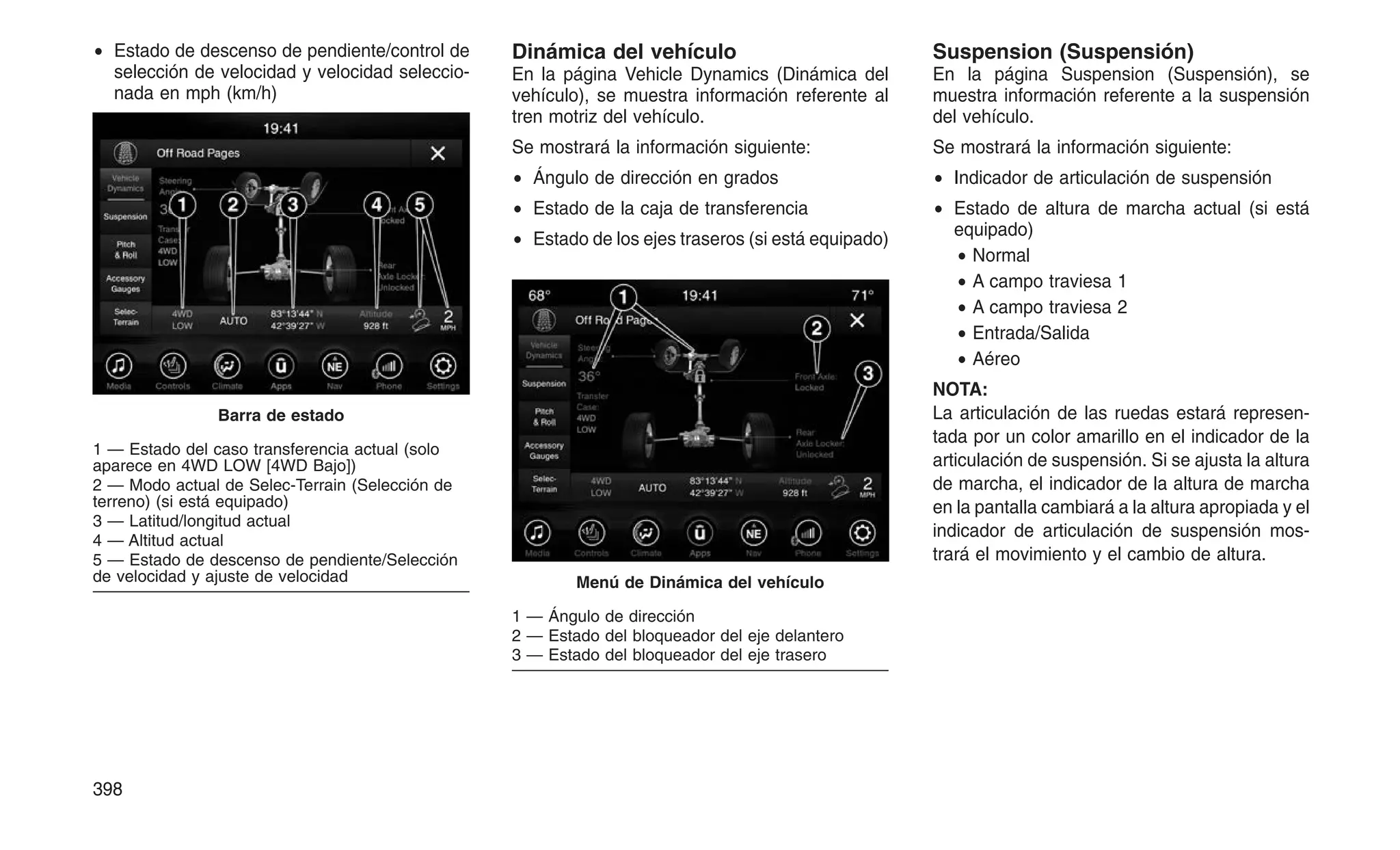 • Estado de descenso de pendiente/control de
selección de velocidad y velocidad seleccio-
nada en mph (km/h)
Dinámica del vehículo
En la página Vehicle Dynamics (Dinámica del
vehículo), se muestra información referente al
tren motriz del vehículo.
Se mostrará la información siguiente:
• Ángulo de dirección en grados
• Estado de la caja de transferencia
• Estado de los ejes traseros (si está equipado)
Suspension (Suspensión)
En la página Suspension (Suspensión), se
muestra información referente a la suspensión
del vehículo.
Se mostrará la información siguiente:
• Indicador de articulación de suspensión
• Estado de altura de marcha actual (si está
equipado)
• Normal
• A campo traviesa 1
• A campo traviesa 2
• Entrada/Salida
• Aéreo
NOTA:
La articulación de las ruedas estará represen-
tada por un color amarillo en el indicador de la
articulación de suspensión. Si se ajusta la altura
de marcha, el indicador de la altura de marcha
en la pantalla cambiará a la altura apropiada y el
indicador de articulación de suspensión mos-
trará el movimiento y el cambio de altura.
Barra de estado
1 — Estado del caso transferencia actual (solo
aparece en 4WD LOW [4WD Bajo])
2 — Modo actual de Selec-Terrain (Selección de
terreno) (si está equipado)
3 — Latitud/longitud actual
4 — Altitud actual
5 — Estado de descenso de pendiente/Selección
de velocidad y ajuste de velocidad Menú de Dinámica del vehículo
1 — Ángulo de dirección
2 — Estado del bloqueador del eje delantero
3 — Estado del bloqueador del eje trasero
398
 