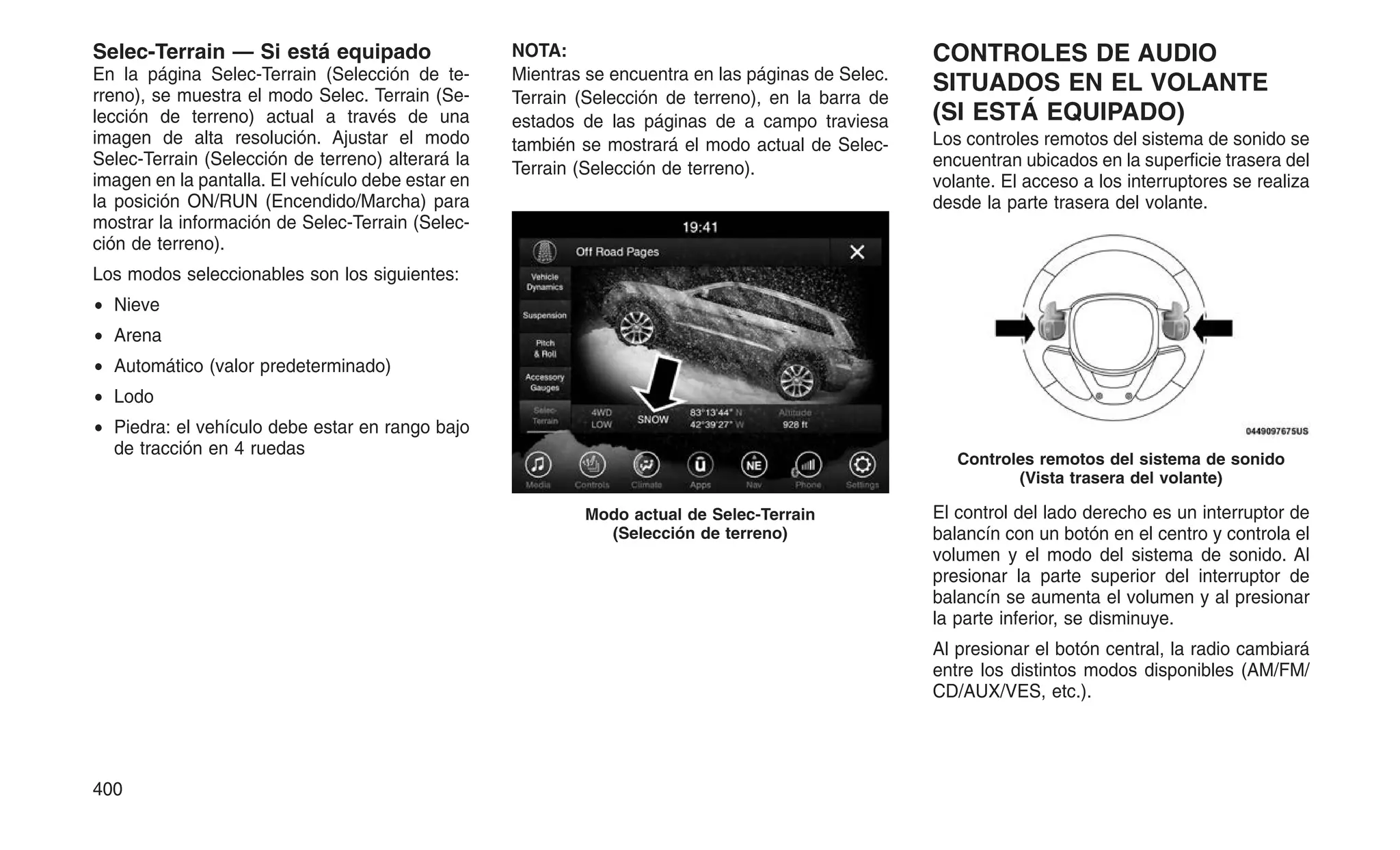 Selec-Terrain — Si está equipado
En la página Selec-Terrain (Selección de te-
rreno), se muestra el modo Selec. Terrain (Se-
lección de terreno) actual a través de una
imagen de alta resolución. Ajustar el modo
Selec-Terrain (Selección de terreno) alterará la
imagen en la pantalla. El vehículo debe estar en
la posición ON/RUN (Encendido/Marcha) para
mostrar la información de Selec-Terrain (Selec-
ción de terreno).
Los modos seleccionables son los siguientes:
• Nieve
• Arena
• Automático (valor predeterminado)
• Lodo
• Piedra: el vehículo debe estar en rango bajo
de tracción en 4 ruedas
NOTA:
Mientras se encuentra en las páginas de Selec.
Terrain (Selección de terreno), en la barra de
estados de las páginas de a campo traviesa
también se mostrará el modo actual de Selec-
Terrain (Selección de terreno).
CONTROLES DE AUDIO
SITUADOS EN EL VOLANTE
(SI ESTÁ EQUIPADO)
Los controles remotos del sistema de sonido se
encuentran ubicados en la superficie trasera del
volante. El acceso a los interruptores se realiza
desde la parte trasera del volante.
El control del lado derecho es un interruptor de
balancín con un botón en el centro y controla el
volumen y el modo del sistema de sonido. Al
presionar la parte superior del interruptor de
balancín se aumenta el volumen y al presionar
la parte inferior, se disminuye.
Al presionar el botón central, la radio cambiará
entre los distintos modos disponibles (AM/FM/
CD/AUX/VES, etc.).
Modo actual de Selec-Terrain
(Selección de terreno)
Controles remotos del sistema de sonido
(Vista trasera del volante)
400
 