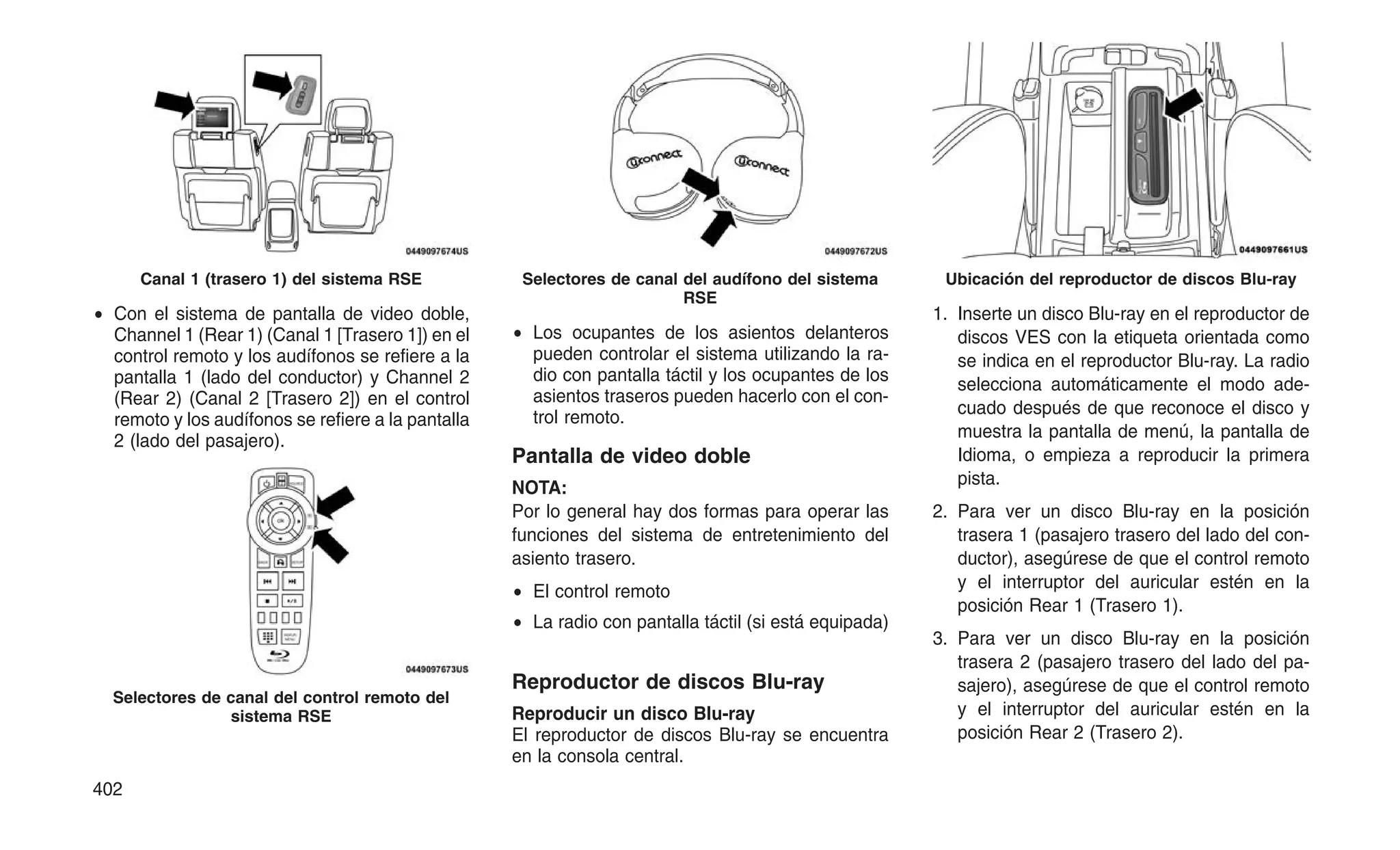 • Con el sistema de pantalla de video doble,
Channel 1 (Rear 1) (Canal 1 [Trasero 1]) en el
control remoto y los audífonos se refiere a la
pantalla 1 (lado del conductor) y Channel 2
(Rear 2) (Canal 2 [Trasero 2]) en el control
remoto y los audífonos se refiere a la pantalla
2 (lado del pasajero).
• Los ocupantes de los asientos delanteros
pueden controlar el sistema utilizando la ra-
dio con pantalla táctil y los ocupantes de los
asientos traseros pueden hacerlo con el con-
trol remoto.
Pantalla de video doble
NOTA:
Por lo general hay dos formas para operar las
funciones del sistema de entretenimiento del
asiento trasero.
• El control remoto
• La radio con pantalla táctil (si está equipada)
Reproductor de discos Blu-ray
Reproducir un disco Blu-ray
El reproductor de discos Blu-ray se encuentra
en la consola central.
1. Inserte un disco Blu-ray en el reproductor de
discos VES con la etiqueta orientada como
se indica en el reproductor Blu-ray. La radio
selecciona automáticamente el modo ade-
cuado después de que reconoce el disco y
muestra la pantalla de menú, la pantalla de
Idioma, o empieza a reproducir la primera
pista.
2. Para ver un disco Blu-ray en la posición
trasera 1 (pasajero trasero del lado del con-
ductor), asegúrese de que el control remoto
y el interruptor del auricular estén en la
posición Rear 1 (Trasero 1).
3. Para ver un disco Blu-ray en la posición
trasera 2 (pasajero trasero del lado del pa-
sajero), asegúrese de que el control remoto
y el interruptor del auricular estén en la
posición Rear 2 (Trasero 2).
Canal 1 (trasero 1) del sistema RSE
Selectores de canal del control remoto del
sistema RSE
Selectores de canal del audífono del sistema
RSE
Ubicación del reproductor de discos Blu-ray
402
 