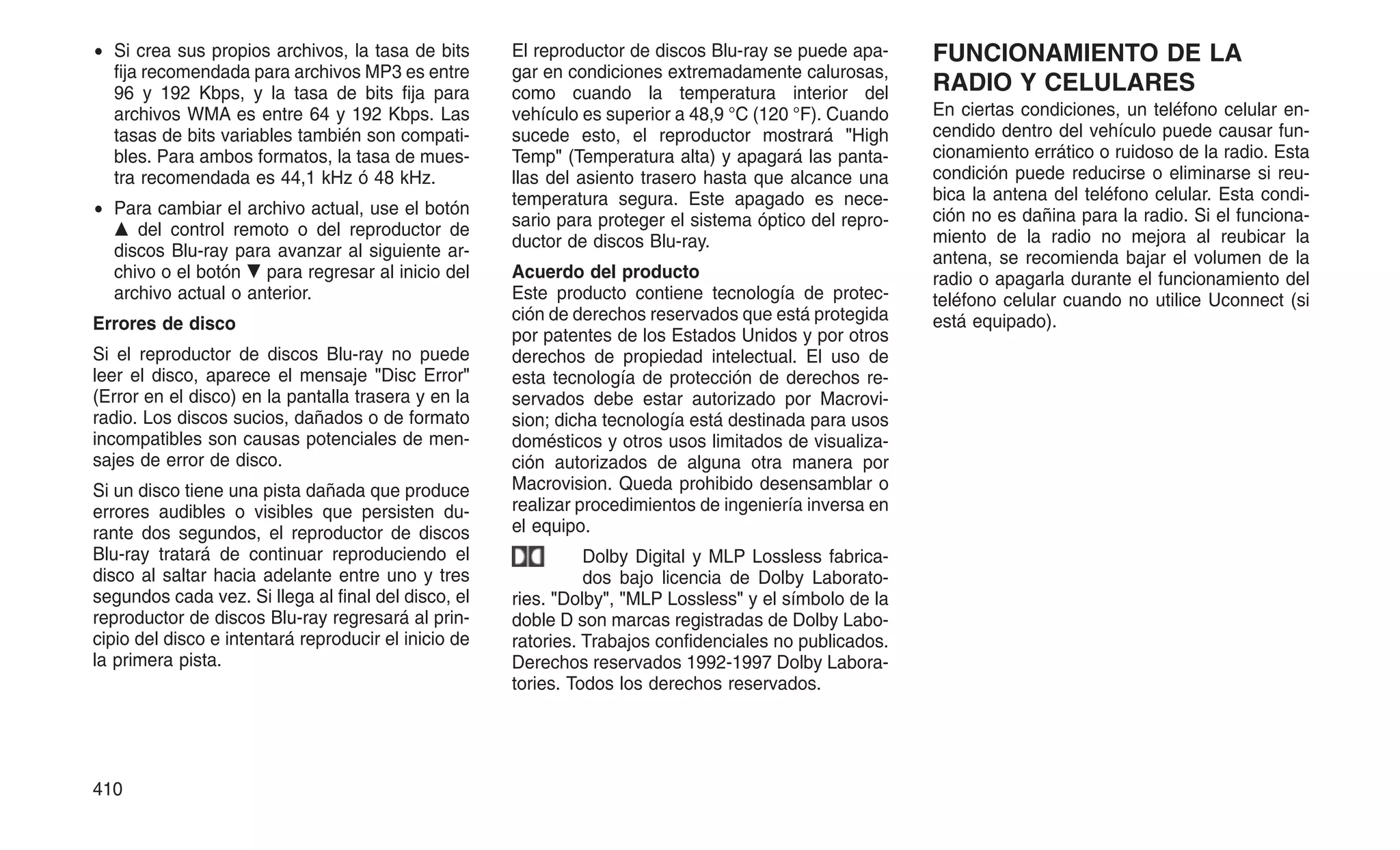 • Si crea sus propios archivos, la tasa de bits
fija recomendada para archivos MP3 es entre
96 y 192 Kbps, y la tasa de bits fija para
archivos WMA es entre 64 y 192 Kbps. Las
tasas de bits variables también son compati-
bles. Para ambos formatos, la tasa de mues-
tra recomendada es 44,1 kHz ó 48 kHz.
• Para cambiar el archivo actual, use el botón
䉱 del control remoto o del reproductor de
discos Blu-ray para avanzar al siguiente ar-
chivo o el botón 䉲 para regresar al inicio del
archivo actual o anterior.
Errores de disco
Si el reproductor de discos Blu-ray no puede
leer el disco, aparece el mensaje Disc Error
(Error en el disco) en la pantalla trasera y en la
radio. Los discos sucios, dañados o de formato
incompatibles son causas potenciales de men-
sajes de error de disco.
Si un disco tiene una pista dañada que produce
errores audibles o visibles que persisten du-
rante dos segundos, el reproductor de discos
Blu-ray tratará de continuar reproduciendo el
disco al saltar hacia adelante entre uno y tres
segundos cada vez. Si llega al final del disco, el
reproductor de discos Blu-ray regresará al prin-
cipio del disco e intentará reproducir el inicio de
la primera pista.
El reproductor de discos Blu-ray se puede apa-
gar en condiciones extremadamente calurosas,
como cuando la temperatura interior del
vehículo es superior a 48,9 °C (120 °F). Cuando
sucede esto, el reproductor mostrará High
Temp (Temperatura alta) y apagará las panta-
llas del asiento trasero hasta que alcance una
temperatura segura. Este apagado es nece-
sario para proteger el sistema óptico del repro-
ductor de discos Blu-ray.
Acuerdo del producto
Este producto contiene tecnología de protec-
ción de derechos reservados que está protegida
por patentes de los Estados Unidos y por otros
derechos de propiedad intelectual. El uso de
esta tecnología de protección de derechos re-
servados debe estar autorizado por Macrovi-
sion; dicha tecnología está destinada para usos
domésticos y otros usos limitados de visualiza-
ción autorizados de alguna otra manera por
Macrovision. Queda prohibido desensamblar o
realizar procedimientos de ingeniería inversa en
el equipo.
Dolby Digital y MLP Lossless fabrica-
dos bajo licencia de Dolby Laborato-
ries. Dolby, MLP Lossless y el símbolo de la
doble D son marcas registradas de Dolby Labo-
ratories. Trabajos confidenciales no publicados.
Derechos reservados 1992-1997 Dolby Labora-
tories. Todos los derechos reservados.
FUNCIONAMIENTO DE LA
RADIO Y CELULARES
En ciertas condiciones, un teléfono celular en-
cendido dentro del vehículo puede causar fun-
cionamiento errático o ruidoso de la radio. Esta
condición puede reducirse o eliminarse si reu-
bica la antena del teléfono celular. Esta condi-
ción no es dañina para la radio. Si el funciona-
miento de la radio no mejora al reubicar la
antena, se recomienda bajar el volumen de la
radio o apagarla durante el funcionamiento del
teléfono celular cuando no utilice Uconnect (si
está equipado).
410
 