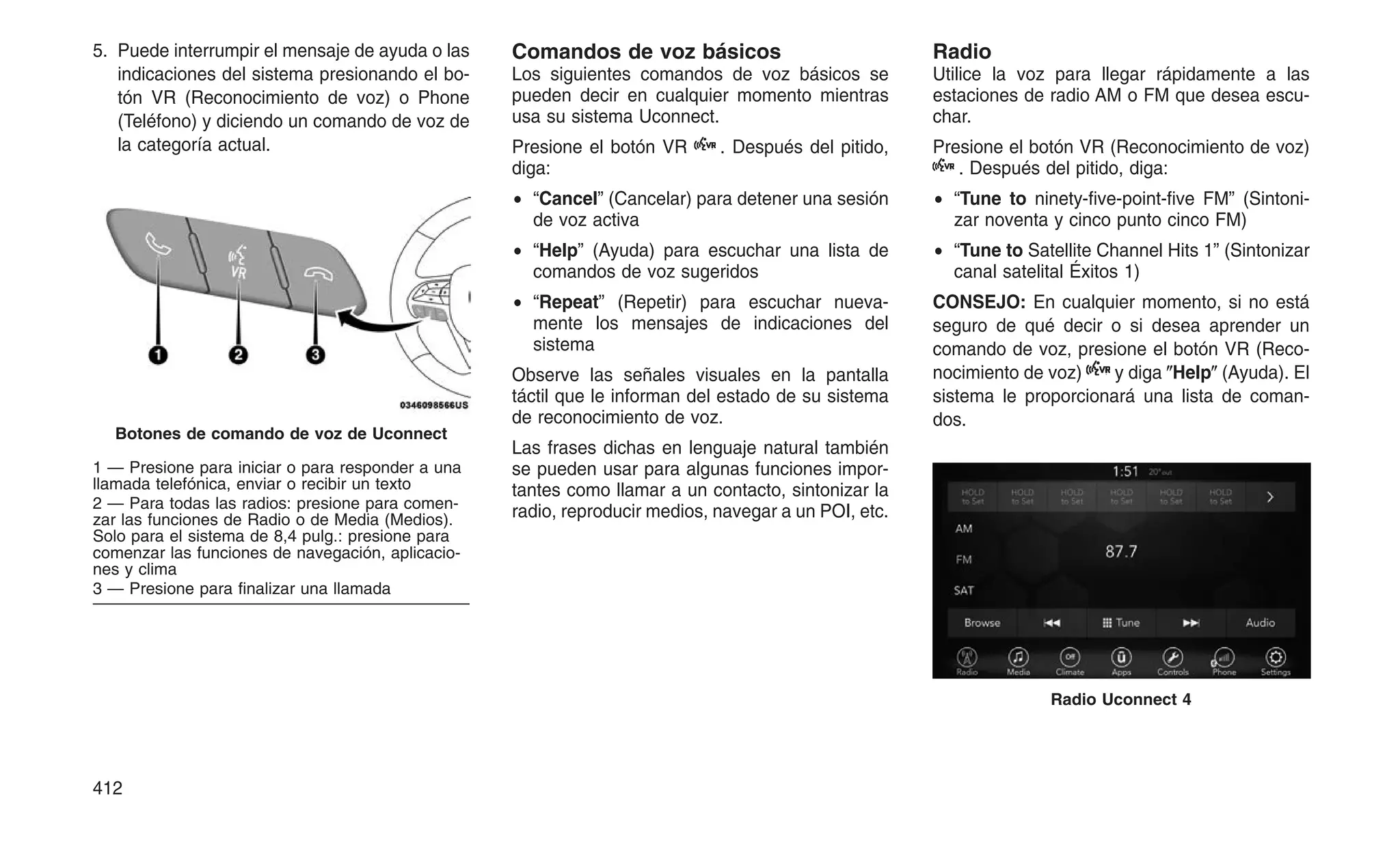 5. Puede interrumpir el mensaje de ayuda o las
indicaciones del sistema presionando el bo-
tón VR (Reconocimiento de voz) o Phone
(Teléfono) y diciendo un comando de voz de
la categoría actual.
Comandos de voz básicos
Los siguientes comandos de voz básicos se
pueden decir en cualquier momento mientras
usa su sistema Uconnect.
Presione el botón VR . Después del pitido,
diga:
• “Cancel” (Cancelar) para detener una sesión
de voz activa
• “Help” (Ayuda) para escuchar una lista de
comandos de voz sugeridos
• “Repeat” (Repetir) para escuchar nueva-
mente los mensajes de indicaciones del
sistema
Observe las señales visuales en la pantalla
táctil que le informan del estado de su sistema
de reconocimiento de voz.
Las frases dichas en lenguaje natural también
se pueden usar para algunas funciones impor-
tantes como llamar a un contacto, sintonizar la
radio, reproducir medios, navegar a un POI, etc.
Radio
Utilice la voz para llegar rápidamente a las
estaciones de radio AM o FM que desea escu-
char.
Presione el botón VR (Reconocimiento de voz)
. Después del pitido, diga:
• “Tune to ninety-five-point-five FM” (Sintoni-
zar noventa y cinco punto cinco FM)
• “Tune to Satellite Channel Hits 1” (Sintonizar
canal satelital Éxitos 1)
CONSEJO: En cualquier momento, si no está
seguro de qué decir o si desea aprender un
comando de voz, presione el botón VR (Reco-
nocimiento de voz) y diga ⴖHelpⴖ (Ayuda). El
sistema le proporcionará una lista de coman-
dos.
Botones de comando de voz de Uconnect
1 — Presione para iniciar o para responder a una
llamada telefónica, enviar o recibir un texto
2 — Para todas las radios: presione para comen-
zar las funciones de Radio o de Media (Medios).
Solo para el sistema de 8,4 pulg.: presione para
comenzar las funciones de navegación, aplicacio-
nes y clima
3 — Presione para finalizar una llamada
Radio Uconnect 4
412
 