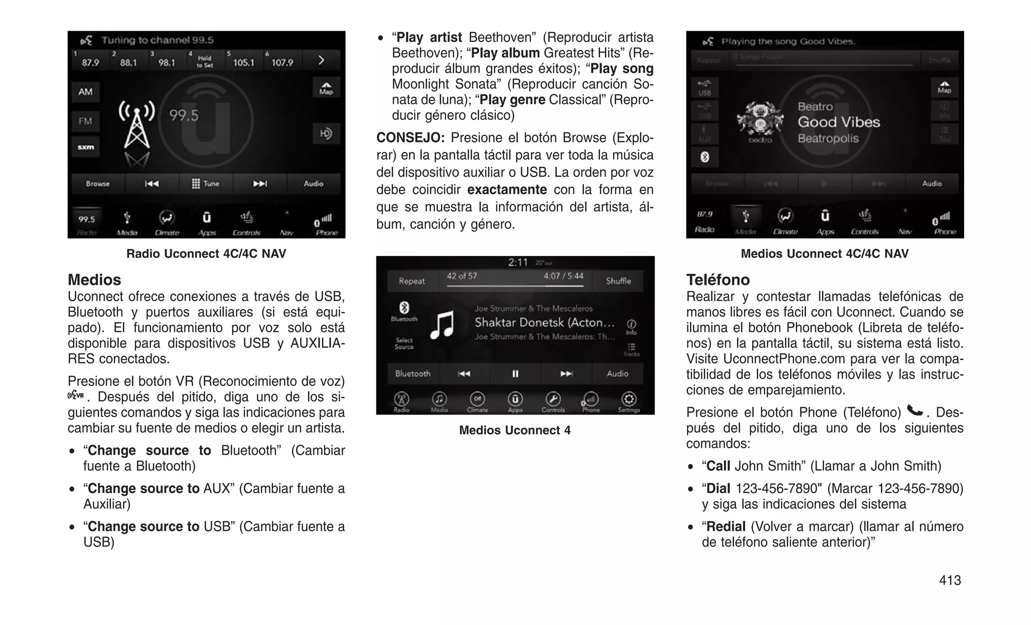 Medios
Uconnect ofrece conexiones a través de USB,
Bluetooth y puertos auxiliares (si está equi-
pado). El funcionamiento por voz solo está
disponible para dispositivos USB y AUXILIA-
RES conectados.
Presione el botón VR (Reconocimiento de voz)
. Después del pitido, diga uno de los si-
guientes comandos y siga las indicaciones para
cambiar su fuente de medios o elegir un artista.
• “Change source to Bluetooth” (Cambiar
fuente a Bluetooth)
• “Change source to AUX” (Cambiar fuente a
Auxiliar)
• “Change source to USB” (Cambiar fuente a
USB)
• “Play artist Beethoven” (Reproducir artista
Beethoven); “Play album Greatest Hits” (Re-
producir álbum grandes éxitos); “Play song
Moonlight Sonata” (Reproducir canción So-
nata de luna); “Play genre Classical” (Repro-
ducir género clásico)
CONSEJO: Presione el botón Browse (Explo-
rar) en la pantalla táctil para ver toda la música
del dispositivo auxiliar o USB. La orden por voz
debe coincidir exactamente con la forma en
que se muestra la información del artista, ál-
bum, canción y género.
Teléfono
Realizar y contestar llamadas telefónicas de
manos libres es fácil con Uconnect. Cuando se
ilumina el botón Phonebook (Libreta de teléfo-
nos) en la pantalla táctil, su sistema está listo.
Visite UconnectPhone.com para ver la compa-
tibilidad de los teléfonos móviles y las instruc-
ciones de emparejamiento.
Presione el botón Phone (Teléfono) . Des-
pués del pitido, diga uno de los siguientes
comandos:
• “Call John Smith” (Llamar a John Smith)
• “Dial 123-456-7890 (Marcar 123-456-7890)
y siga las indicaciones del sistema
• “Redial (Volver a marcar) (llamar al número
de teléfono saliente anterior)”
Radio Uconnect 4C/4C NAV
Medios Uconnect 4
Medios Uconnect 4C/4C NAV
413
 