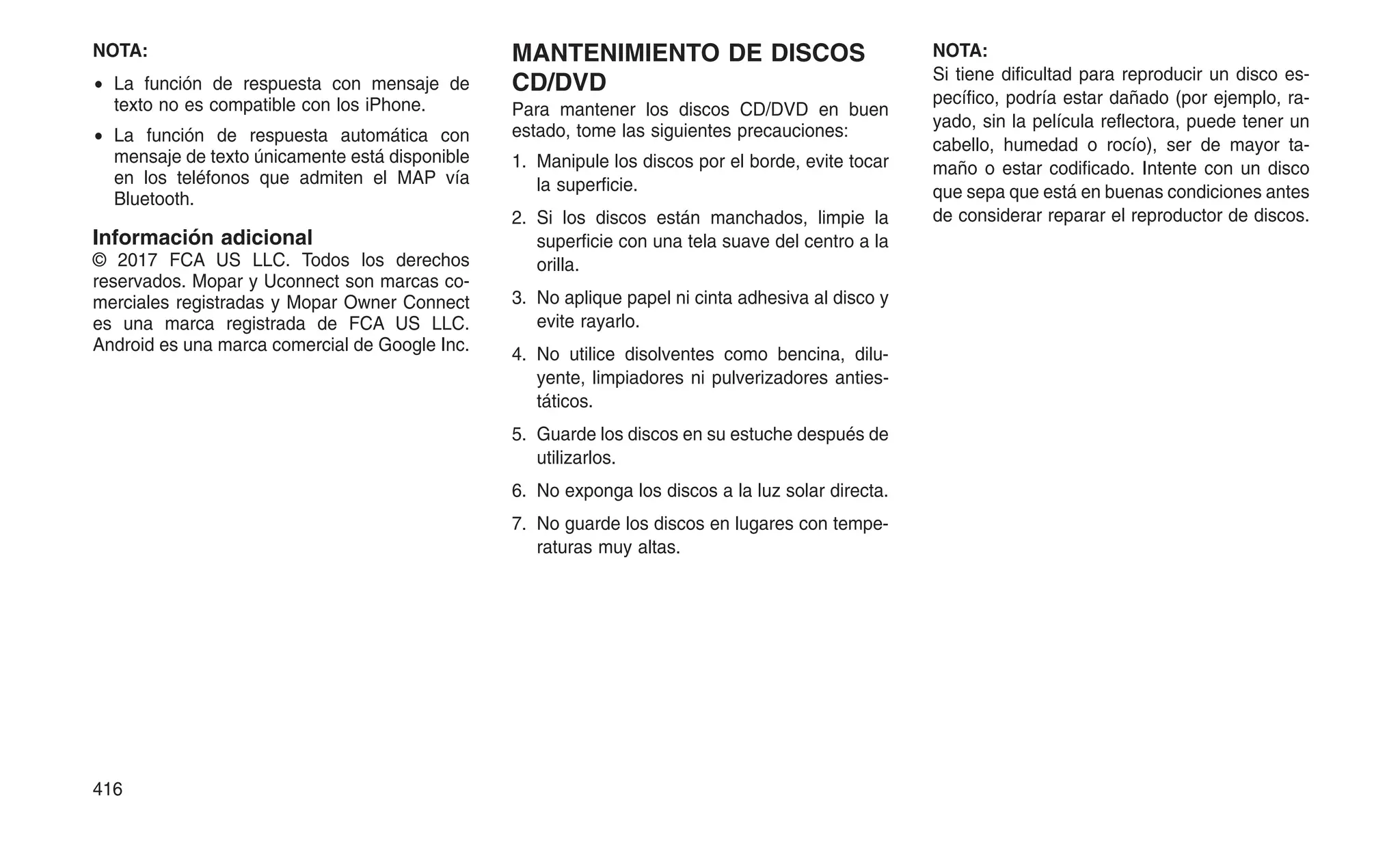 NOTA:
• La función de respuesta con mensaje de
texto no es compatible con los iPhone.
• La función de respuesta automática con
mensaje de texto únicamente está disponible
en los teléfonos que admiten el MAP vía
Bluetooth.
Información adicional
© 2017 FCA US LLC. Todos los derechos
reservados. Mopar y Uconnect son marcas co-
merciales registradas y Mopar Owner Connect
es una marca registrada de FCA US LLC.
Android es una marca comercial de Google Inc.
MANTENIMIENTO DE DISCOS
CD/DVD
Para mantener los discos CD/DVD en buen
estado, tome las siguientes precauciones:
1. Manipule los discos por el borde, evite tocar
la superficie.
2. Si los discos están manchados, limpie la
superficie con una tela suave del centro a la
orilla.
3. No aplique papel ni cinta adhesiva al disco y
evite rayarlo.
4. No utilice disolventes como bencina, dilu-
yente, limpiadores ni pulverizadores anties-
táticos.
5. Guarde los discos en su estuche después de
utilizarlos.
6. No exponga los discos a la luz solar directa.
7. No guarde los discos en lugares con tempe-
raturas muy altas.
NOTA:
Si tiene dificultad para reproducir un disco es-
pecífico, podría estar dañado (por ejemplo, ra-
yado, sin la película reflectora, puede tener un
cabello, humedad o rocío), ser de mayor ta-
maño o estar codificado. Intente con un disco
que sepa que está en buenas condiciones antes
de considerar reparar el reproductor de discos.
416
 