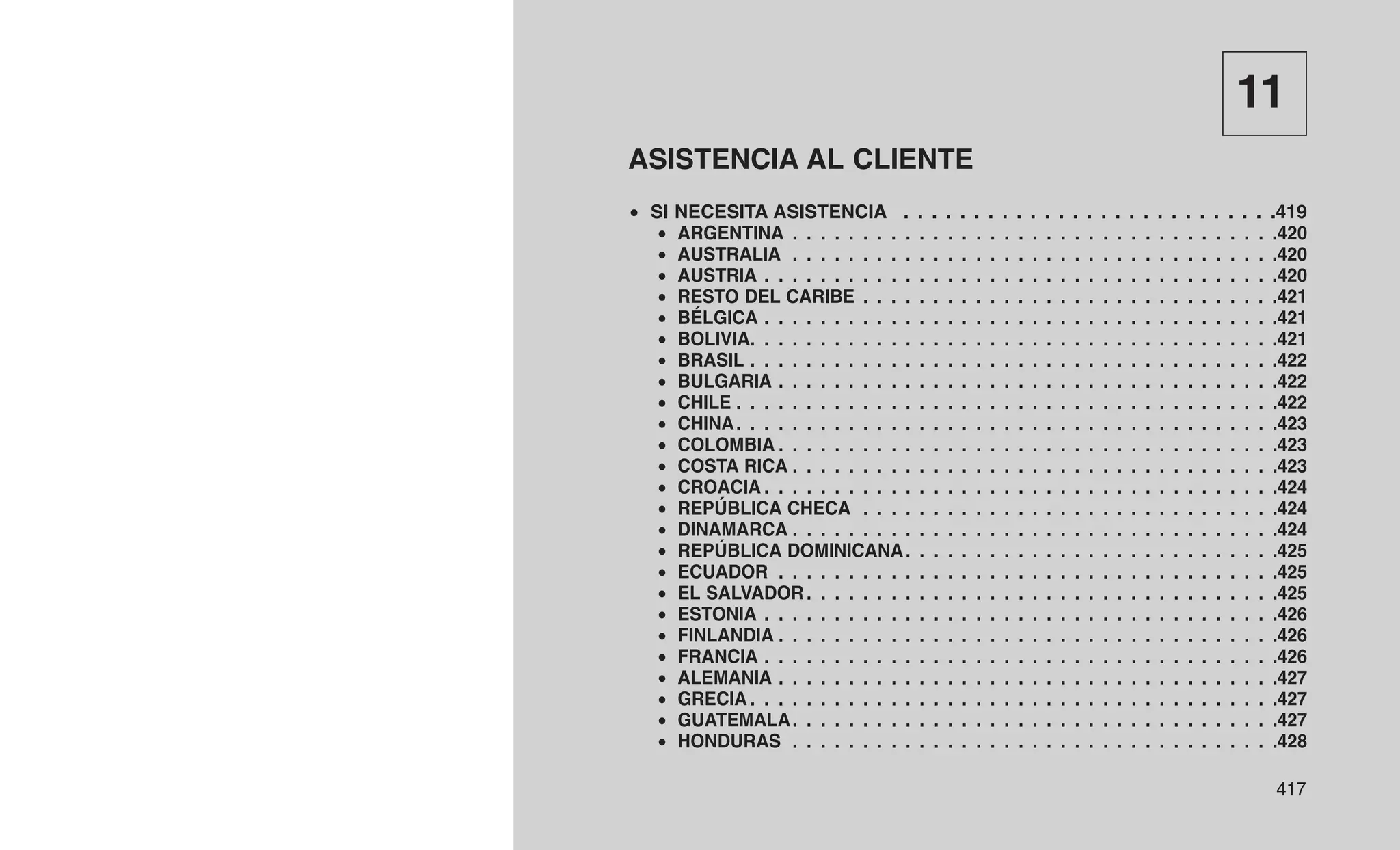 11
ASISTENCIA AL CLIENTE
• SI NECESITA ASISTENCIA . . . . . . . . . . . . . . . . . . . . . . . . . . .419
• ARGENTINA . . . . . . . . . . . . . . . . . . . . . . . . . . . . . . . . . . .420
• AUSTRALIA . . . . . . . . . . . . . . . . . . . . . . . . . . . . . . . . . . .420
• AUSTRIA . . . . . . . . . . . . . . . . . . . . . . . . . . . . . . . . . . . . .420
• RESTO DEL CARIBE . . . . . . . . . . . . . . . . . . . . . . . . . . . . . .421
• BÉLGICA . . . . . . . . . . . . . . . . . . . . . . . . . . . . . . . . . . . . .421
• BOLIVIA. . . . . . . . . . . . . . . . . . . . . . . . . . . . . . . . . . . . . .421
• BRASIL . . . . . . . . . . . . . . . . . . . . . . . . . . . . . . . . . . . . . .422
• BULGARIA . . . . . . . . . . . . . . . . . . . . . . . . . . . . . . . . . . . .422
• CHILE . . . . . . . . . . . . . . . . . . . . . . . . . . . . . . . . . . . . . . .422
• CHINA. . . . . . . . . . . . . . . . . . . . . . . . . . . . . . . . . . . . . . .423
• COLOMBIA . . . . . . . . . . . . . . . . . . . . . . . . . . . . . . . . . . . .423
• COSTA RICA . . . . . . . . . . . . . . . . . . . . . . . . . . . . . . . . . . .423
• CROACIA . . . . . . . . . . . . . . . . . . . . . . . . . . . . . . . . . . . . .424
• REPÚBLICA CHECA . . . . . . . . . . . . . . . . . . . . . . . . . . . . . .424
• DINAMARCA . . . . . . . . . . . . . . . . . . . . . . . . . . . . . . . . . . .424
• REPÚBLICA DOMINICANA. . . . . . . . . . . . . . . . . . . . . . . . . . .425
• ECUADOR . . . . . . . . . . . . . . . . . . . . . . . . . . . . . . . . . . . .425
• EL SALVADOR . . . . . . . . . . . . . . . . . . . . . . . . . . . . . . . . . .425
• ESTONIA . . . . . . . . . . . . . . . . . . . . . . . . . . . . . . . . . . . . .426
• FINLANDIA . . . . . . . . . . . . . . . . . . . . . . . . . . . . . . . . . . . .426
• FRANCIA . . . . . . . . . . . . . . . . . . . . . . . . . . . . . . . . . . . . .426
• ALEMANIA . . . . . . . . . . . . . . . . . . . . . . . . . . . . . . . . . . . .427
• GRECIA . . . . . . . . . . . . . . . . . . . . . . . . . . . . . . . . . . . . . .427
• GUATEMALA. . . . . . . . . . . . . . . . . . . . . . . . . . . . . . . . . . .427
• HONDURAS . . . . . . . . . . . . . . . . . . . . . . . . . . . . . . . . . . .428
417
 