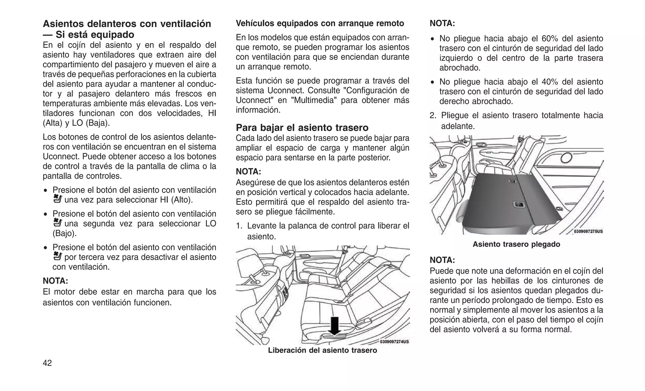 Asientos delanteros con ventilación
— Si está equipado
En el cojín del asiento y en el respaldo del
asiento hay ventiladores que extraen aire del
compartimiento del pasajero y mueven el aire a
través de pequeñas perforaciones en la cubierta
del asiento para ayudar a mantener al conduc-
tor y al pasajero delantero más frescos en
temperaturas ambiente más elevadas. Los ven-
tiladores funcionan con dos velocidades, HI
(Alta) y LO (Baja).
Los botones de control de los asientos delante-
ros con ventilación se encuentran en el sistema
Uconnect. Puede obtener acceso a los botones
de control a través de la pantalla de clima o la
pantalla de controles.
• Presione el botón del asiento con ventilación
una vez para seleccionar HI (Alto).
• Presione el botón del asiento con ventilación
una segunda vez para seleccionar LO
(Bajo).
• Presione el botón del asiento con ventilación
por tercera vez para desactivar el asiento
con ventilación.
NOTA:
El motor debe estar en marcha para que los
asientos con ventilación funcionen.
Vehículos equipados con arranque remoto
En los modelos que están equipados con arran-
que remoto, se pueden programar los asientos
con ventilación para que se enciendan durante
un arranque remoto.
Esta función se puede programar a través del
sistema Uconnect. Consulte "Configuración de
Uconnect" en "Multimedia" para obtener más
información.
Para bajar el asiento trasero
Cada lado del asiento trasero se puede bajar para
ampliar el espacio de carga y mantener algún
espacio para sentarse en la parte posterior.
NOTA:
Asegúrese de que los asientos delanteros estén
en posición vertical y colocados hacia adelante.
Esto permitirá que el respaldo del asiento tra-
sero se pliegue fácilmente.
1. Levante la palanca de control para liberar el
asiento.
NOTA:
• No pliegue hacia abajo el 60% del asiento
trasero con el cinturón de seguridad del lado
izquierdo o del centro de la parte trasera
abrochado.
• No pliegue hacia abajo el 40% del asiento
trasero con el cinturón de seguridad del lado
derecho abrochado.
2. Pliegue el asiento trasero totalmente hacia
adelante.
NOTA:
Puede que note una deformación en el cojín del
asiento por las hebillas de los cinturones de
seguridad si los asientos quedan plegados du-
rante un período prolongado de tiempo. Esto es
normal y simplemente al mover los asientos a la
posición abierta, con el paso del tiempo el cojín
del asiento volverá a su forma normal.
Liberación del asiento trasero
Asiento trasero plegado
42
 
