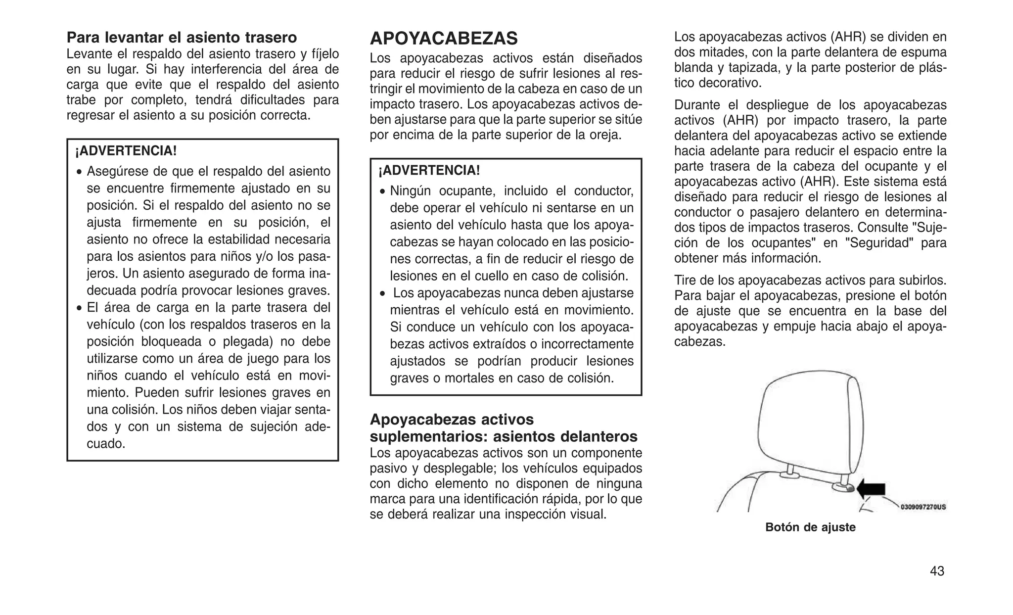 Para levantar el asiento trasero
Levante el respaldo del asiento trasero y fíjelo
en su lugar. Si hay interferencia del área de
carga que evite que el respaldo del asiento
trabe por completo, tendrá dificultades para
regresar el asiento a su posición correcta.
¡ADVERTENCIA!
• Asegúrese de que el respaldo del asiento
se encuentre firmemente ajustado en su
posición. Si el respaldo del asiento no se
ajusta firmemente en su posición, el
asiento no ofrece la estabilidad necesaria
para los asientos para niños y/o los pasa-
jeros. Un asiento asegurado de forma ina-
decuada podría provocar lesiones graves.
• El área de carga en la parte trasera del
vehículo (con los respaldos traseros en la
posición bloqueada o plegada) no debe
utilizarse como un área de juego para los
niños cuando el vehículo está en movi-
miento. Pueden sufrir lesiones graves en
una colisión. Los niños deben viajar senta-
dos y con un sistema de sujeción ade-
cuado.
APOYACABEZAS
Los apoyacabezas activos están diseñados
para reducir el riesgo de sufrir lesiones al res-
tringir el movimiento de la cabeza en caso de un
impacto trasero. Los apoyacabezas activos de-
ben ajustarse para que la parte superior se sitúe
por encima de la parte superior de la oreja.
¡ADVERTENCIA!
• Ningún ocupante, incluido el conductor,
debe operar el vehículo ni sentarse en un
asiento del vehículo hasta que los apoya-
cabezas se hayan colocado en las posicio-
nes correctas, a fin de reducir el riesgo de
lesiones en el cuello en caso de colisión.
• Los apoyacabezas nunca deben ajustarse
mientras el vehículo está en movimiento.
Si conduce un vehículo con los apoyaca-
bezas activos extraídos o incorrectamente
ajustados se podrían producir lesiones
graves o mortales en caso de colisión.
Apoyacabezas activos
suplementarios: asientos delanteros
Los apoyacabezas activos son un componente
pasivo y desplegable; los vehículos equipados
con dicho elemento no disponen de ninguna
marca para una identificación rápida, por lo que
se deberá realizar una inspección visual.
Los apoyacabezas activos (AHR) se dividen en
dos mitades, con la parte delantera de espuma
blanda y tapizada, y la parte posterior de plás-
tico decorativo.
Durante el despliegue de los apoyacabezas
activos (AHR) por impacto trasero, la parte
delantera del apoyacabezas activo se extiende
hacia adelante para reducir el espacio entre la
parte trasera de la cabeza del ocupante y el
apoyacabezas activo (AHR). Este sistema está
diseñado para reducir el riesgo de lesiones al
conductor o pasajero delantero en determina-
dos tipos de impactos traseros. Consulte "Suje-
ción de los ocupantes" en "Seguridad" para
obtener más información.
Tire de los apoyacabezas activos para subirlos.
Para bajar el apoyacabezas, presione el botón
de ajuste que se encuentra en la base del
apoyacabezas y empuje hacia abajo el apoya-
cabezas.
Botón de ajuste
43
 