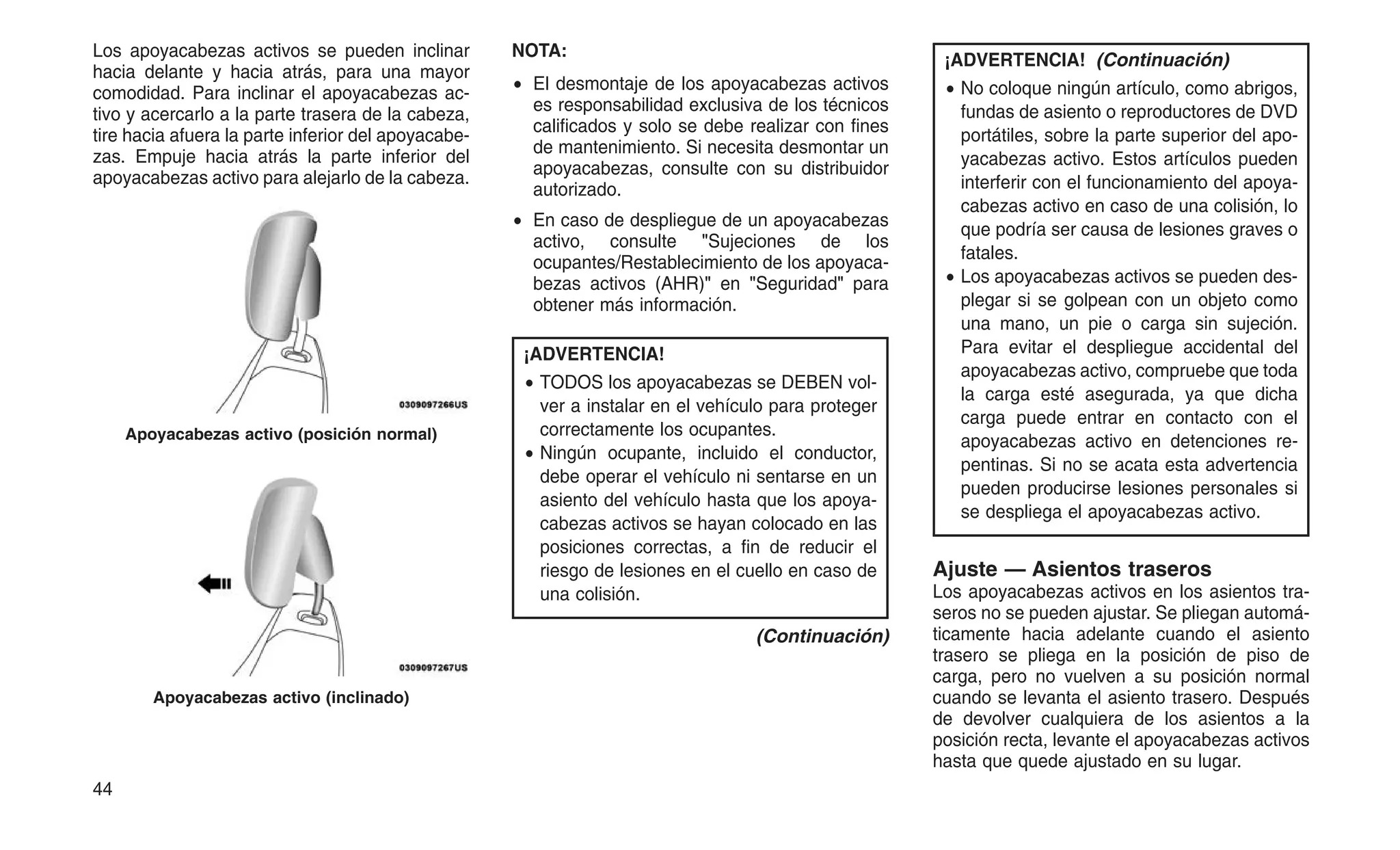 Los apoyacabezas activos se pueden inclinar
hacia delante y hacia atrás, para una mayor
comodidad. Para inclinar el apoyacabezas ac-
tivo y acercarlo a la parte trasera de la cabeza,
tire hacia afuera la parte inferior del apoyacabe-
zas. Empuje hacia atrás la parte inferior del
apoyacabezas activo para alejarlo de la cabeza.
NOTA:
• El desmontaje de los apoyacabezas activos
es responsabilidad exclusiva de los técnicos
calificados y solo se debe realizar con fines
de mantenimiento. Si necesita desmontar un
apoyacabezas, consulte con su distribuidor
autorizado.
• En caso de despliegue de un apoyacabezas
activo, consulte "Sujeciones de los
ocupantes/Restablecimiento de los apoyaca-
bezas activos (AHR)" en "Seguridad" para
obtener más información.
¡ADVERTENCIA!
• TODOS los apoyacabezas se DEBEN vol-
ver a instalar en el vehículo para proteger
correctamente los ocupantes.
• Ningún ocupante, incluido el conductor,
debe operar el vehículo ni sentarse en un
asiento del vehículo hasta que los apoya-
cabezas activos se hayan colocado en las
posiciones correctas, a fin de reducir el
riesgo de lesiones en el cuello en caso de
una colisión.
(Continuación)
¡ADVERTENCIA! (Continuación)
• No coloque ningún artículo, como abrigos,
fundas de asiento o reproductores de DVD
portátiles, sobre la parte superior del apo-
yacabezas activo. Estos artículos pueden
interferir con el funcionamiento del apoya-
cabezas activo en caso de una colisión, lo
que podría ser causa de lesiones graves o
fatales.
• Los apoyacabezas activos se pueden des-
plegar si se golpean con un objeto como
una mano, un pie o carga sin sujeción.
Para evitar el despliegue accidental del
apoyacabezas activo, compruebe que toda
la carga esté asegurada, ya que dicha
carga puede entrar en contacto con el
apoyacabezas activo en detenciones re-
pentinas. Si no se acata esta advertencia
pueden producirse lesiones personales si
se despliega el apoyacabezas activo.
Ajuste — Asientos traseros
Los apoyacabezas activos en los asientos tra-
seros no se pueden ajustar. Se pliegan automá-
ticamente hacia adelante cuando el asiento
trasero se pliega en la posición de piso de
carga, pero no vuelven a su posición normal
cuando se levanta el asiento trasero. Después
de devolver cualquiera de los asientos a la
posición recta, levante el apoyacabezas activos
hasta que quede ajustado en su lugar.
Apoyacabezas activo (posición normal)
Apoyacabezas activo (inclinado)
44
 