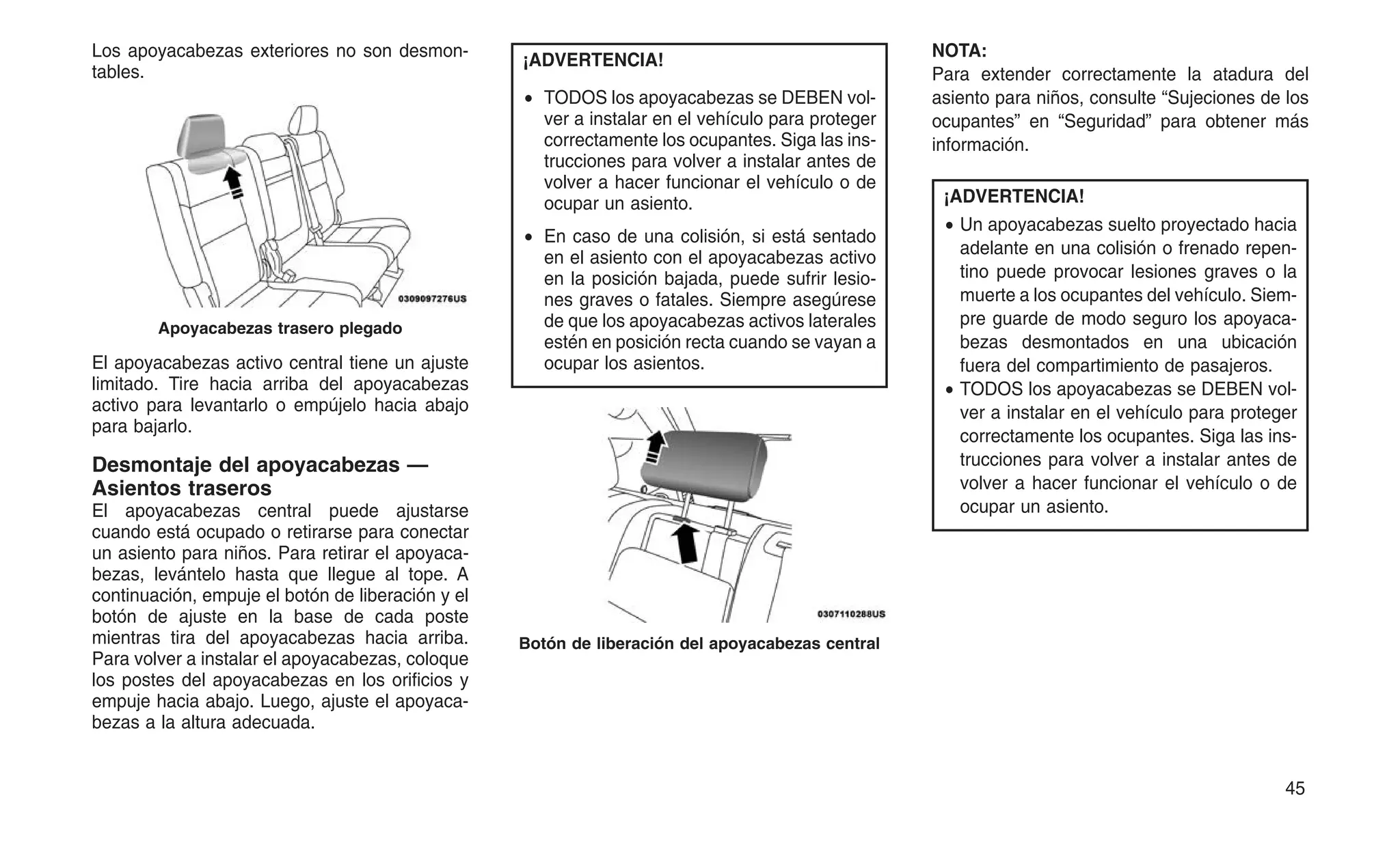Los apoyacabezas exteriores no son desmon-
tables.
El apoyacabezas activo central tiene un ajuste
limitado. Tire hacia arriba del apoyacabezas
activo para levantarlo o empújelo hacia abajo
para bajarlo.
Desmontaje del apoyacabezas —
Asientos traseros
El apoyacabezas central puede ajustarse
cuando está ocupado o retirarse para conectar
un asiento para niños. Para retirar el apoyaca-
bezas, levántelo hasta que llegue al tope. A
continuación, empuje el botón de liberación y el
botón de ajuste en la base de cada poste
mientras tira del apoyacabezas hacia arriba.
Para volver a instalar el apoyacabezas, coloque
los postes del apoyacabezas en los orificios y
empuje hacia abajo. Luego, ajuste el apoyaca-
bezas a la altura adecuada.
¡ADVERTENCIA!
• TODOS los apoyacabezas se DEBEN vol-
ver a instalar en el vehículo para proteger
correctamente los ocupantes. Siga las ins-
trucciones para volver a instalar antes de
volver a hacer funcionar el vehículo o de
ocupar un asiento.
• En caso de una colisión, si está sentado
en el asiento con el apoyacabezas activo
en la posición bajada, puede sufrir lesio-
nes graves o fatales. Siempre asegúrese
de que los apoyacabezas activos laterales
estén en posición recta cuando se vayan a
ocupar los asientos.
NOTA:
Para extender correctamente la atadura del
asiento para niños, consulte “Sujeciones de los
ocupantes” en “Seguridad” para obtener más
información.
¡ADVERTENCIA!
• Un apoyacabezas suelto proyectado hacia
adelante en una colisión o frenado repen-
tino puede provocar lesiones graves o la
muerte a los ocupantes del vehículo. Siem-
pre guarde de modo seguro los apoyaca-
bezas desmontados en una ubicación
fuera del compartimiento de pasajeros.
• TODOS los apoyacabezas se DEBEN vol-
ver a instalar en el vehículo para proteger
correctamente los ocupantes. Siga las ins-
trucciones para volver a instalar antes de
volver a hacer funcionar el vehículo o de
ocupar un asiento.
Apoyacabezas trasero plegado
Botón de liberación del apoyacabezas central
45
 