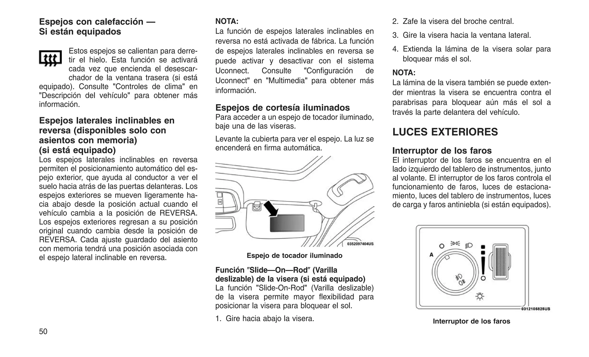 Espejos con calefacción —
Si están equipados
Estos espejos se calientan para derre-
tir el hielo. Esta función se activará
cada vez que encienda el desescar-
chador de la ventana trasera (si está
equipado). Consulte "Controles de clima" en
"Descripción del vehículo" para obtener más
información.
Espejos laterales inclinables en
reversa (disponibles solo con
asientos con memoria)
(si está equipado)
Los espejos laterales inclinables en reversa
permiten el posicionamiento automático del es-
pejo exterior, que ayuda al conductor a ver el
suelo hacia atrás de las puertas delanteras. Los
espejos exteriores se mueven ligeramente ha-
cia abajo desde la posición actual cuando el
vehículo cambia a la posición de REVERSA.
Los espejos exteriores regresan a su posición
original cuando cambia desde la posición de
REVERSA. Cada ajuste guardado del asiento
con memoria tendrá una posición asociada con
el espejo lateral inclinable en reversa.
NOTA:
La función de espejos laterales inclinables en
reversa no está activada de fábrica. La función
de espejos laterales inclinables en reversa se
puede activar y desactivar con el sistema
Uconnect. Consulte "Configuración de
Uconnect" en "Multimedia" para obtener más
información.
Espejos de cortesía iluminados
Para acceder a un espejo de tocador iluminado,
baje una de las viseras.
Levante la cubierta para ver el espejo. La luz se
encenderá en firma automática.
Función ⴖSlide—On—Rodⴖ (Varilla
deslizable) de la visera (si está equipado)
La función "Slide-On-Rod" (Varilla deslizable)
de la visera permite mayor flexibilidad para
posicionar la visera para bloquear el sol.
1. Gire hacia abajo la visera.
2. Zafe la visera del broche central.
3. Gire la visera hacia la ventana lateral.
4. Extienda la lámina de la visera solar para
bloquear más el sol.
NOTA:
La lámina de la visera también se puede exten-
der mientras la visera se encuentra contra el
parabrisas para bloquear aún más el sol a
través la parte delantera del vehículo.
LUCES EXTERIORES
Interruptor de los faros
El interruptor de los faros se encuentra en el
lado izquierdo del tablero de instrumentos, junto
al volante. El interruptor de los faros controla el
funcionamiento de faros, luces de estaciona-
miento, luces del tablero de instrumentos, luces
de carga y faros antiniebla (si están equipados).
Espejo de tocador iluminado
Interruptor de los faros
50
 