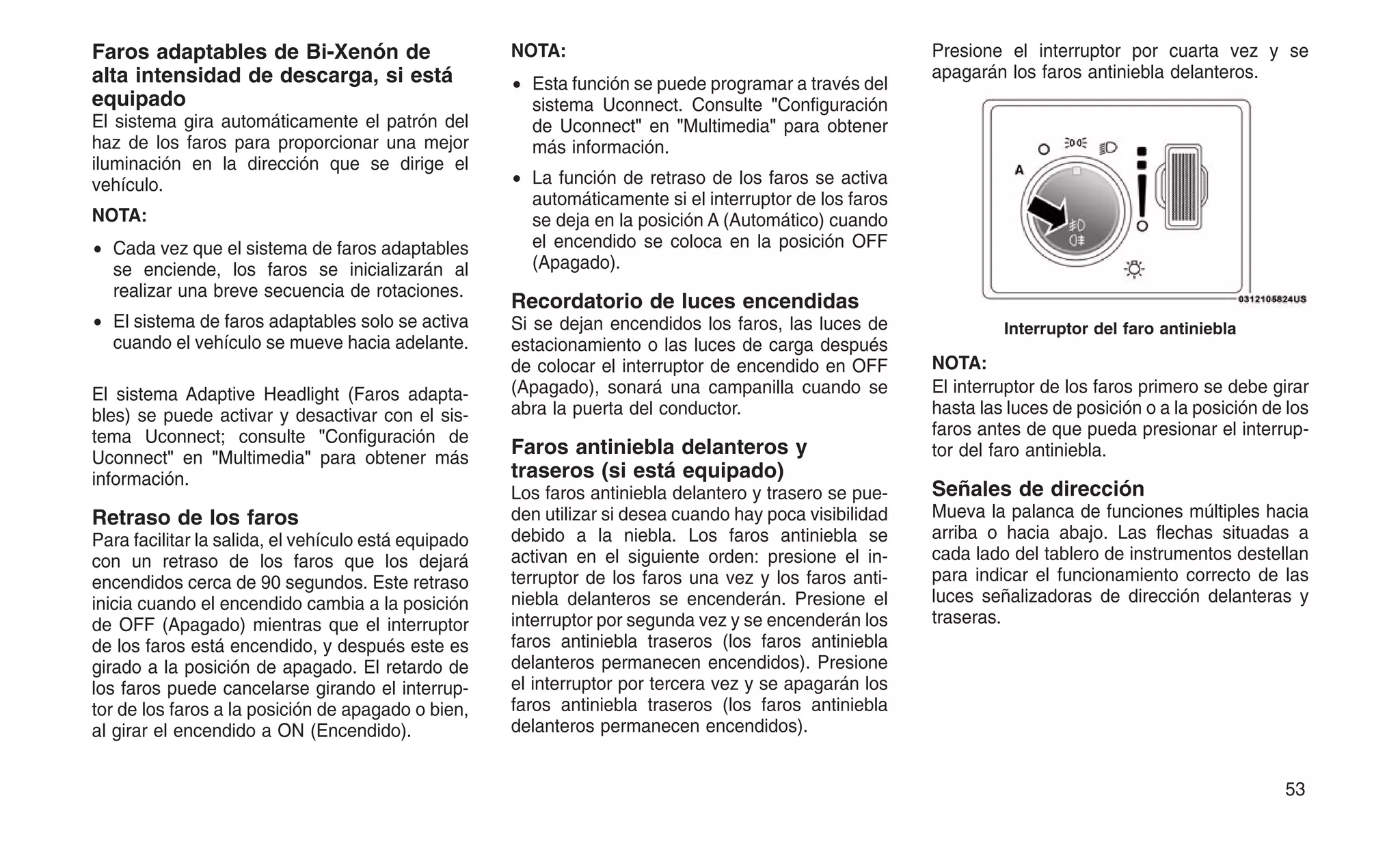 Faros adaptables de Bi-Xenón de
alta intensidad de descarga, si está
equipado
El sistema gira automáticamente el patrón del
haz de los faros para proporcionar una mejor
iluminación en la dirección que se dirige el
vehículo.
NOTA:
• Cada vez que el sistema de faros adaptables
se enciende, los faros se inicializarán al
realizar una breve secuencia de rotaciones.
• El sistema de faros adaptables solo se activa
cuando el vehículo se mueve hacia adelante.
El sistema Adaptive Headlight (Faros adapta-
bles) se puede activar y desactivar con el sis-
tema Uconnect; consulte "Configuración de
Uconnect" en "Multimedia" para obtener más
información.
Retraso de los faros
Para facilitar la salida, el vehículo está equipado
con un retraso de los faros que los dejará
encendidos cerca de 90 segundos. Este retraso
inicia cuando el encendido cambia a la posición
de OFF (Apagado) mientras que el interruptor
de los faros está encendido, y después este es
girado a la posición de apagado. El retardo de
los faros puede cancelarse girando el interrup-
tor de los faros a la posición de apagado o bien,
al girar el encendido a ON (Encendido).
NOTA:
• Esta función se puede programar a través del
sistema Uconnect. Consulte "Configuración
de Uconnect" en "Multimedia" para obtener
más información.
• La función de retraso de los faros se activa
automáticamente si el interruptor de los faros
se deja en la posición A (Automático) cuando
el encendido se coloca en la posición OFF
(Apagado).
Recordatorio de luces encendidas
Si se dejan encendidos los faros, las luces de
estacionamiento o las luces de carga después
de colocar el interruptor de encendido en OFF
(Apagado), sonará una campanilla cuando se
abra la puerta del conductor.
Faros antiniebla delanteros y
traseros (si está equipado)
Los faros antiniebla delantero y trasero se pue-
den utilizar si desea cuando hay poca visibilidad
debido a la niebla. Los faros antiniebla se
activan en el siguiente orden: presione el in-
terruptor de los faros una vez y los faros anti-
niebla delanteros se encenderán. Presione el
interruptor por segunda vez y se encenderán los
faros antiniebla traseros (los faros antiniebla
delanteros permanecen encendidos). Presione
el interruptor por tercera vez y se apagarán los
faros antiniebla traseros (los faros antiniebla
delanteros permanecen encendidos).
Presione el interruptor por cuarta vez y se
apagarán los faros antiniebla delanteros.
NOTA:
El interruptor de los faros primero se debe girar
hasta las luces de posición o a la posición de los
faros antes de que pueda presionar el interrup-
tor del faro antiniebla.
Señales de dirección
Mueva la palanca de funciones múltiples hacia
arriba o hacia abajo. Las flechas situadas a
cada lado del tablero de instrumentos destellan
para indicar el funcionamiento correcto de las
luces señalizadoras de dirección delanteras y
traseras.
Interruptor del faro antiniebla
53
 