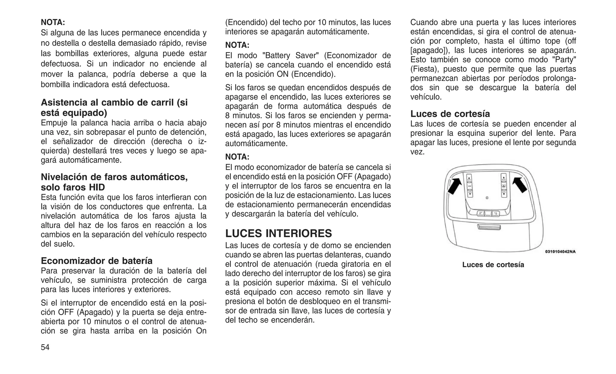 NOTA:
Si alguna de las luces permanece encendida y
no destella o destella demasiado rápido, revise
las bombillas exteriores, alguna puede estar
defectuosa. Si un indicador no enciende al
mover la palanca, podría deberse a que la
bombilla indicadora está defectuosa.
Asistencia al cambio de carril (si
está equipado)
Empuje la palanca hacia arriba o hacia abajo
una vez, sin sobrepasar el punto de detención,
el señalizador de dirección (derecha o iz-
quierda) destellará tres veces y luego se apa-
gará automáticamente.
Nivelación de faros automáticos,
solo faros HID
Esta función evita que los faros interfieran con
la visión de los conductores que enfrenta. La
nivelación automática de los faros ajusta la
altura del haz de los faros en reacción a los
cambios en la separación del vehículo respecto
del suelo.
Economizador de batería
Para preservar la duración de la batería del
vehículo, se suministra protección de carga
para las luces interiores y exteriores.
Si el interruptor de encendido está en la posi-
ción OFF (Apagado) y la puerta se deja entre-
abierta por 10 minutos o el control de atenua-
ción se gira hasta arriba en la posición On
(Encendido) del techo por 10 minutos, las luces
interiores se apagarán automáticamente.
NOTA:
El modo "Battery Saver" (Economizador de
batería) se cancela cuando el encendido está
en la posición ON (Encendido).
Si los faros se quedan encendidos después de
apagarse el encendido, las luces exteriores se
apagarán de forma automática después de
8 minutos. Si los faros se encienden y perma-
necen así por 8 minutos mientras el encendido
está apagado, las luces exteriores se apagarán
automáticamente.
NOTA:
El modo economizador de batería se cancela si
el encendido está en la posición OFF (Apagado)
y el interruptor de los faros se encuentra en la
posición de la luz de estacionamiento. Las luces
de estacionamiento permanecerán encendidas
y descargarán la batería del vehículo.
LUCES INTERIORES
Las luces de cortesía y de domo se encienden
cuando se abren las puertas delanteras, cuando
el control de atenuación (rueda giratoria en el
lado derecho del interruptor de los faros) se gira
a la posición superior máxima. Si el vehículo
está equipado con acceso remoto sin llave y
presiona el botón de desbloqueo en el transmi-
sor de entrada sin llave, las luces de cortesía y
del techo se encenderán.
Cuando abre una puerta y las luces interiores
están encendidas, si gira el control de atenua-
ción por completo, hasta el último tope (off
[apagado]), las luces interiores se apagarán.
Esto también se conoce como modo "Party"
(Fiesta), puesto que permite que las puertas
permanezcan abiertas por períodos prolonga-
dos sin que se descargue la batería del
vehículo.
Luces de cortesía
Las luces de cortesía se pueden encender al
presionar la esquina superior del lente. Para
apagar las luces, presione el lente por segunda
vez.
Luces de cortesía
54
 
