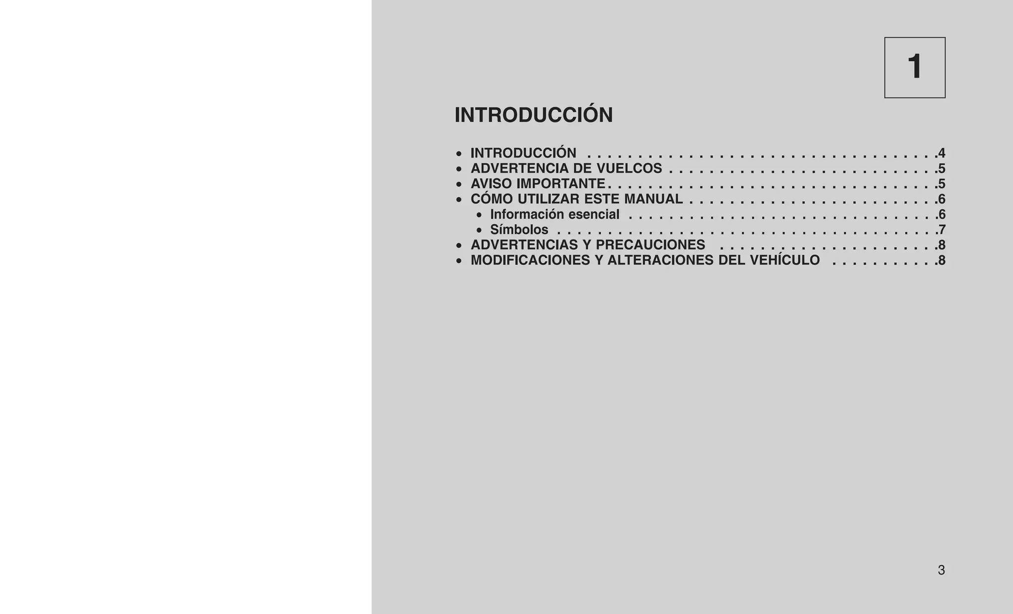 1
INTRODUCCIÓN
• INTRODUCCIÓN . . . . . . . . . . . . . . . . . . . . . . . . . . . . . . . . . . .4
• ADVERTENCIA DE VUELCOS . . . . . . . . . . . . . . . . . . . . . . . . . . .5
• AVISO IMPORTANTE . . . . . . . . . . . . . . . . . . . . . . . . . . . . . . . . .5
• CÓMO UTILIZAR ESTE MANUAL . . . . . . . . . . . . . . . . . . . . . . . . .6
• Información esencial . . . . . . . . . . . . . . . . . . . . . . . . . . . . . . .6
• Símbolos . . . . . . . . . . . . . . . . . . . . . . . . . . . . . . . . . . . . . .7
• ADVERTENCIAS Y PRECAUCIONES . . . . . . . . . . . . . . . . . . . . . .8
• MODIFICACIONES Y ALTERACIONES DEL VEHÍCULO . . . . . . . . . . .8
3
 