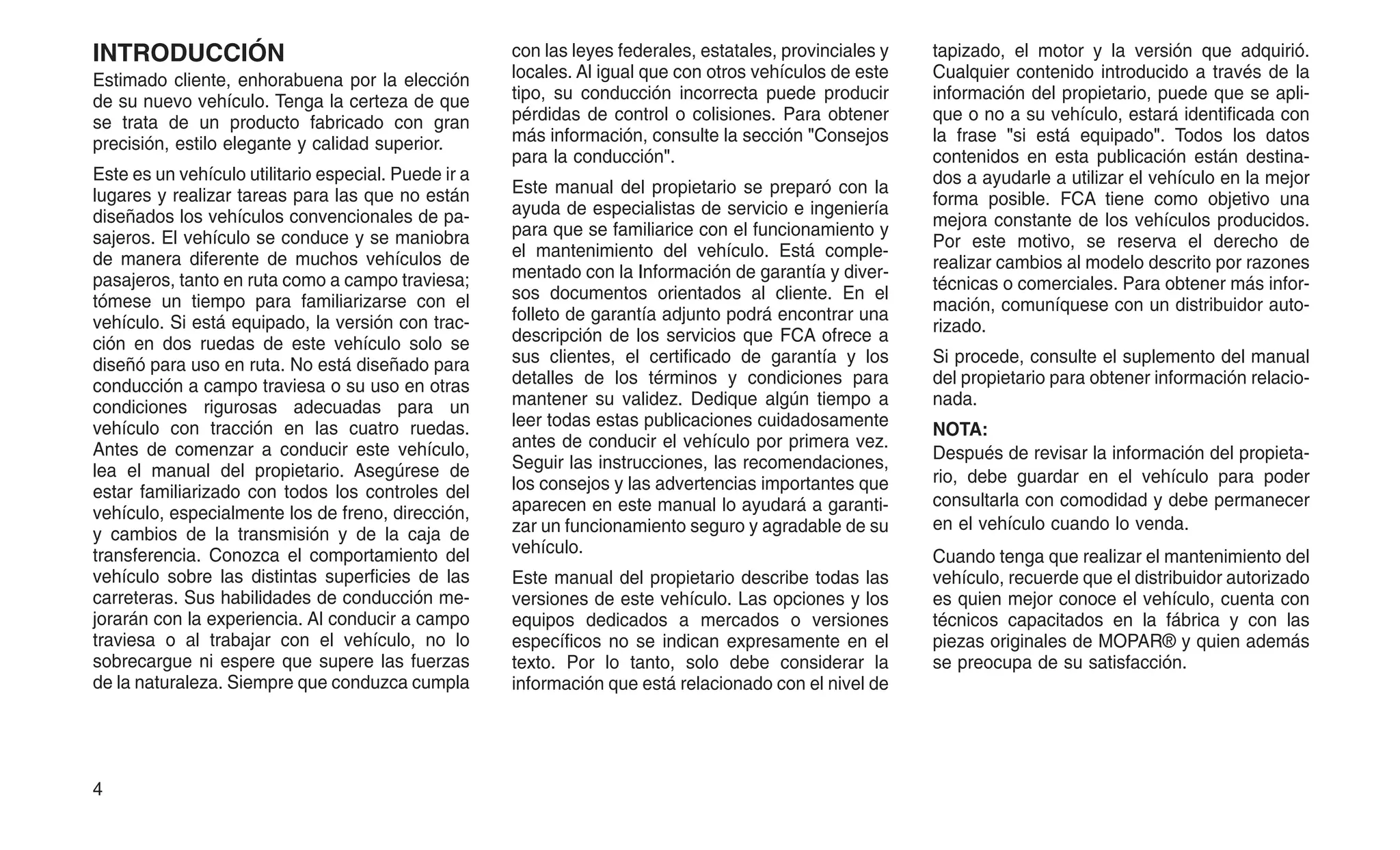 INTRODUCCIÓN
Estimado cliente, enhorabuena por la elección
de su nuevo vehículo. Tenga la certeza de que
se trata de un producto fabricado con gran
precisión, estilo elegante y calidad superior.
Este es un vehículo utilitario especial. Puede ir a
lugares y realizar tareas para las que no están
diseñados los vehículos convencionales de pa-
sajeros. El vehículo se conduce y se maniobra
de manera diferente de muchos vehículos de
pasajeros, tanto en ruta como a campo traviesa;
tómese un tiempo para familiarizarse con el
vehículo. Si está equipado, la versión con trac-
ción en dos ruedas de este vehículo solo se
diseñó para uso en ruta. No está diseñado para
conducción a campo traviesa o su uso en otras
condiciones rigurosas adecuadas para un
vehículo con tracción en las cuatro ruedas.
Antes de comenzar a conducir este vehículo,
lea el manual del propietario. Asegúrese de
estar familiarizado con todos los controles del
vehículo, especialmente los de freno, dirección,
y cambios de la transmisión y de la caja de
transferencia. Conozca el comportamiento del
vehículo sobre las distintas superficies de las
carreteras. Sus habilidades de conducción me-
jorarán con la experiencia. Al conducir a campo
traviesa o al trabajar con el vehículo, no lo
sobrecargue ni espere que supere las fuerzas
de la naturaleza. Siempre que conduzca cumpla
con las leyes federales, estatales, provinciales y
locales. Al igual que con otros vehículos de este
tipo, su conducción incorrecta puede producir
pérdidas de control o colisiones. Para obtener
más información, consulte la sección "Consejos
para la conducción".
Este manual del propietario se preparó con la
ayuda de especialistas de servicio e ingeniería
para que se familiarice con el funcionamiento y
el mantenimiento del vehículo. Está comple-
mentado con la Información de garantía y diver-
sos documentos orientados al cliente. En el
folleto de garantía adjunto podrá encontrar una
descripción de los servicios que FCA ofrece a
sus clientes, el certificado de garantía y los
detalles de los términos y condiciones para
mantener su validez. Dedique algún tiempo a
leer todas estas publicaciones cuidadosamente
antes de conducir el vehículo por primera vez.
Seguir las instrucciones, las recomendaciones,
los consejos y las advertencias importantes que
aparecen en este manual lo ayudará a garanti-
zar un funcionamiento seguro y agradable de su
vehículo.
Este manual del propietario describe todas las
versiones de este vehículo. Las opciones y los
equipos dedicados a mercados o versiones
específicos no se indican expresamente en el
texto. Por lo tanto, solo debe considerar la
información que está relacionado con el nivel de
tapizado, el motor y la versión que adquirió.
Cualquier contenido introducido a través de la
información del propietario, puede que se apli-
que o no a su vehículo, estará identificada con
la frase "si está equipado". Todos los datos
contenidos en esta publicación están destina-
dos a ayudarle a utilizar el vehículo en la mejor
forma posible. FCA tiene como objetivo una
mejora constante de los vehículos producidos.
Por este motivo, se reserva el derecho de
realizar cambios al modelo descrito por razones
técnicas o comerciales. Para obtener más infor-
mación, comuníquese con un distribuidor auto-
rizado.
Si procede, consulte el suplemento del manual
del propietario para obtener información relacio-
nada.
NOTA:
Después de revisar la información del propieta-
rio, debe guardar en el vehículo para poder
consultarla con comodidad y debe permanecer
en el vehículo cuando lo venda.
Cuando tenga que realizar el mantenimiento del
vehículo, recuerde que el distribuidor autorizado
es quien mejor conoce el vehículo, cuenta con
técnicos capacitados en la fábrica y con las
piezas originales de MOPAR® y quien además
se preocupa de su satisfacción.
4
 