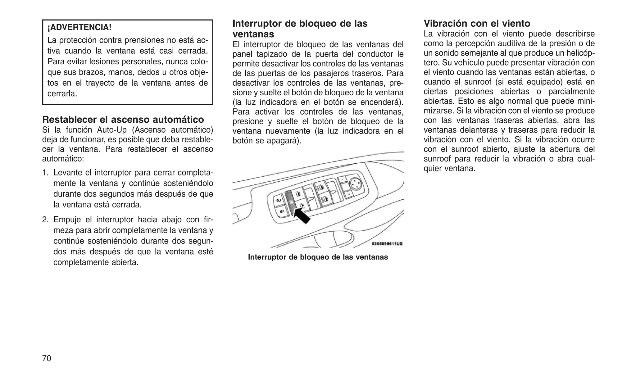 ¡ADVERTENCIA!
La protección contra prensiones no está ac-
tiva cuando la ventana está casi cerrada.
Para evitar lesiones personales, nunca colo-
que sus brazos, manos, dedos u otros obje-
tos en el trayecto de la ventana antes de
cerrarla.
Restablecer el ascenso automático
Si la función Auto-Up (Ascenso automático)
deja de funcionar, es posible que deba restable-
cer la ventana. Para restablecer el ascenso
automático:
1. Levante el interruptor para cerrar completa-
mente la ventana y continúe sosteniéndolo
durante dos segundos más después de que
la ventana está cerrada.
2. Empuje el interruptor hacia abajo con fir-
meza para abrir completamente la ventana y
continúe sosteniéndolo durante dos segun-
dos más después de que la ventana esté
completamente abierta.
Interruptor de bloqueo de las
ventanas
El interruptor de bloqueo de las ventanas del
panel tapizado de la puerta del conductor le
permite desactivar los controles de las ventanas
de las puertas de los pasajeros traseros. Para
desactivar los controles de las ventanas, pre-
sione y suelte el botón de bloqueo de la ventana
(la luz indicadora en el botón se encenderá).
Para activar los controles de las ventanas,
presione y suelte el botón de bloqueo de la
ventana nuevamente (la luz indicadora en el
botón se apagará).
Vibración con el viento
La vibración con el viento puede describirse
como la percepción auditiva de la presión o de
un sonido semejante al que produce un helicóp-
tero. Su vehículo puede presentar vibración con
el viento cuando las ventanas están abiertas, o
cuando el sunroof (si está equipado) está en
ciertas posiciones abiertas o parcialmente
abiertas. Esto es algo normal que puede mini-
mizarse. Si la vibración con el viento se produce
con las ventanas traseras abiertas, abra las
ventanas delanteras y traseras para reducir la
vibración con el viento. Si la vibración ocurre
con el sunroof abierto, ajuste la abertura del
sunroof para reducir la vibración o abra cual-
quier ventana.
Interruptor de bloqueo de las ventanas
70
 