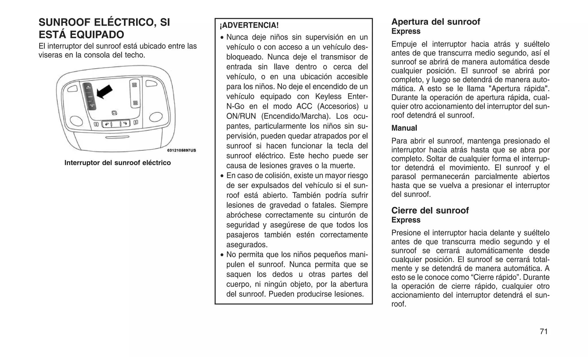 SUNROOF ELÉCTRICO, SI
ESTÁ EQUIPADO
El interruptor del sunroof está ubicado entre las
viseras en la consola del techo.
¡ADVERTENCIA!
• Nunca deje niños sin supervisión en un
vehículo o con acceso a un vehículo des-
bloqueado. Nunca deje el transmisor de
entrada sin llave dentro o cerca del
vehículo, o en una ubicación accesible
para los niños. No deje el encendido de un
vehículo equipado con Keyless Enter-
N-Go en el modo ACC (Accesorios) u
ON/RUN (Encendido/Marcha). Los ocu-
pantes, particularmente los niños sin su-
pervisión, pueden quedar atrapados por el
sunroof si hacen funcionar la tecla del
sunroof eléctrico. Este hecho puede ser
causa de lesiones graves o la muerte.
• En caso de colisión, existe un mayor riesgo
de ser expulsados del vehículo si el sun-
roof está abierto. También podría sufrir
lesiones de gravedad o fatales. Siempre
abróchese correctamente su cinturón de
seguridad y asegúrese de que todos los
pasajeros también estén correctamente
asegurados.
• No permita que los niños pequeños mani-
pulen el sunroof. Nunca permita que se
saquen los dedos u otras partes del
cuerpo, ni ningún objeto, por la abertura
del sunroof. Pueden producirse lesiones.
Apertura del sunroof
Express
Empuje el interruptor hacia atrás y suéltelo
antes de que transcurra medio segundo, así el
sunroof se abrirá de manera automática desde
cualquier posición. El sunroof se abrirá por
completo, y luego se detendrá de manera auto-
mática. A esto se le llama "Apertura rápida".
Durante la operación de apertura rápida, cual-
quier otro accionamiento del interruptor del sun-
roof detendrá el sunroof.
Manual
Para abrir el sunroof, mantenga presionado el
interruptor hacia atrás hasta que se abra por
completo. Soltar de cualquier forma el interrup-
tor detendrá el movimiento. El sunroof y el
parasol permanecerán parcialmente abiertos
hasta que se vuelva a presionar el interruptor
del sunroof.
Cierre del sunroof
Express
Presione el interruptor hacia delante y suéltelo
antes de que transcurra medio segundo y el
sunroof se cerrará automáticamente desde
cualquier posición. El sunroof se cerrará total-
mente y se detendrá de manera automática. A
esto se le conoce como “Cierre rápido”. Durante
la operación de cierre rápido, cualquier otro
accionamiento del interruptor detendrá el sun-
roof.
Interruptor del sunroof eléctrico
71
 