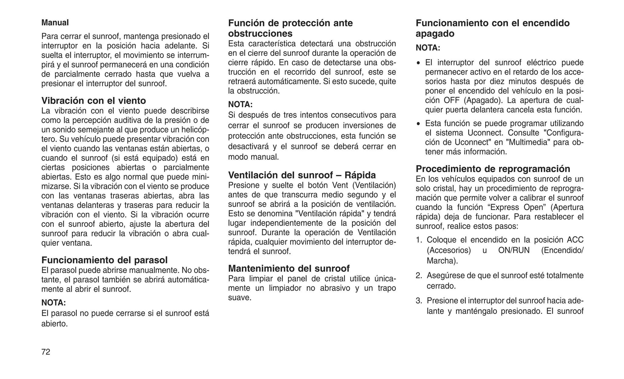 Manual
Para cerrar el sunroof, mantenga presionado el
interruptor en la posición hacia adelante. Si
suelta el interruptor, el movimiento se interrum-
pirá y el sunroof permanecerá en una condición
de parcialmente cerrado hasta que vuelva a
presionar el interruptor del sunroof.
Vibración con el viento
La vibración con el viento puede describirse
como la percepción auditiva de la presión o de
un sonido semejante al que produce un helicóp-
tero. Su vehículo puede presentar vibración con
el viento cuando las ventanas están abiertas, o
cuando el sunroof (si está equipado) está en
ciertas posiciones abiertas o parcialmente
abiertas. Esto es algo normal que puede mini-
mizarse. Si la vibración con el viento se produce
con las ventanas traseras abiertas, abra las
ventanas delanteras y traseras para reducir la
vibración con el viento. Si la vibración ocurre
con el sunroof abierto, ajuste la abertura del
sunroof para reducir la vibración o abra cual-
quier ventana.
Funcionamiento del parasol
El parasol puede abrirse manualmente. No obs-
tante, el parasol también se abrirá automática-
mente al abrir el sunroof.
NOTA:
El parasol no puede cerrarse si el sunroof está
abierto.
Función de protección ante
obstrucciones
Esta característica detectará una obstrucción
en el cierre del sunroof durante la operación de
cierre rápido. En caso de detectarse una obs-
trucción en el recorrido del sunroof, este se
retraerá automáticamente. Si esto sucede, quite
la obstrucción.
NOTA:
Si después de tres intentos consecutivos para
cerrar el sunroof se producen inversiones de
protección ante obstrucciones, esta función se
desactivará y el sunroof se deberá cerrar en
modo manual.
Ventilación del sunroof – Rápida
Presione y suelte el botón Vent (Ventilación)
antes de que transcurra medio segundo y el
sunroof se abrirá a la posición de ventilación.
Esto se denomina "Ventilación rápida" y tendrá
lugar independientemente de la posición del
sunroof. Durante la operación de Ventilación
rápida, cualquier movimiento del interruptor de-
tendrá el sunroof.
Mantenimiento del sunroof
Para limpiar el panel de cristal utilice única-
mente un limpiador no abrasivo y un trapo
suave.
Funcionamiento con el encendido
apagado
NOTA:
• El interruptor del sunroof eléctrico puede
permanecer activo en el retardo de los acce-
sorios hasta por diez minutos después de
poner el encendido del vehículo en la posi-
ción OFF (Apagado). La apertura de cual-
quier puerta delantera cancela esta función.
• Esta función se puede programar utilizando
el sistema Uconnect. Consulte "Configura-
ción de Uconnect" en "Multimedia" para ob-
tener más información.
Procedimiento de reprogramación
En los vehículos equipados con sunroof de un
solo cristal, hay un procedimiento de reprogra-
mación que permite volver a calibrar el sunroof
cuando la función “Express Open” (Apertura
rápida) deja de funcionar. Para restablecer el
sunroof, realice estos pasos:
1. Coloque el encendido en la posición ACC
(Accesorios) u ON/RUN (Encendido/
Marcha).
2. Asegúrese de que el sunroof esté totalmente
cerrado.
3. Presione el interruptor del sunroof hacia ade-
lante y manténgalo presionado. El sunroof
72
 