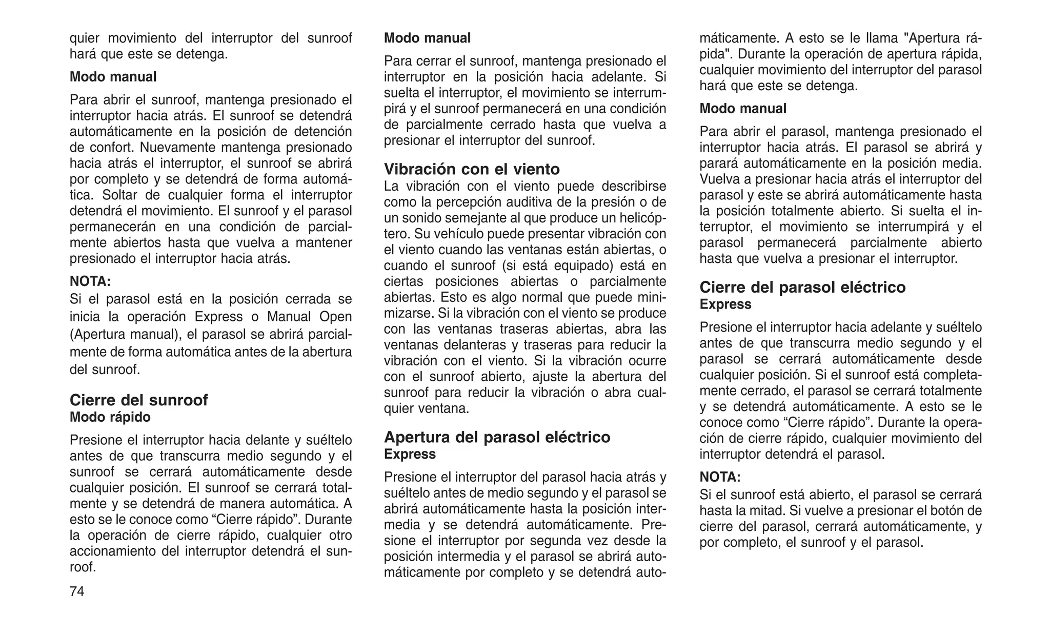 quier movimiento del interruptor del sunroof
hará que este se detenga.
Modo manual
Para abrir el sunroof, mantenga presionado el
interruptor hacia atrás. El sunroof se detendrá
automáticamente en la posición de detención
de confort. Nuevamente mantenga presionado
hacia atrás el interruptor, el sunroof se abrirá
por completo y se detendrá de forma automá-
tica. Soltar de cualquier forma el interruptor
detendrá el movimiento. El sunroof y el parasol
permanecerán en una condición de parcial-
mente abiertos hasta que vuelva a mantener
presionado el interruptor hacia atrás.
NOTA:
Si el parasol está en la posición cerrada se
inicia la operación Express o Manual Open
(Apertura manual), el parasol se abrirá parcial-
mente de forma automática antes de la abertura
del sunroof.
Cierre del sunroof
Modo rápido
Presione el interruptor hacia delante y suéltelo
antes de que transcurra medio segundo y el
sunroof se cerrará automáticamente desde
cualquier posición. El sunroof se cerrará total-
mente y se detendrá de manera automática. A
esto se le conoce como “Cierre rápido”. Durante
la operación de cierre rápido, cualquier otro
accionamiento del interruptor detendrá el sun-
roof.
Modo manual
Para cerrar el sunroof, mantenga presionado el
interruptor en la posición hacia adelante. Si
suelta el interruptor, el movimiento se interrum-
pirá y el sunroof permanecerá en una condición
de parcialmente cerrado hasta que vuelva a
presionar el interruptor del sunroof.
Vibración con el viento
La vibración con el viento puede describirse
como la percepción auditiva de la presión o de
un sonido semejante al que produce un helicóp-
tero. Su vehículo puede presentar vibración con
el viento cuando las ventanas están abiertas, o
cuando el sunroof (si está equipado) está en
ciertas posiciones abiertas o parcialmente
abiertas. Esto es algo normal que puede mini-
mizarse. Si la vibración con el viento se produce
con las ventanas traseras abiertas, abra las
ventanas delanteras y traseras para reducir la
vibración con el viento. Si la vibración ocurre
con el sunroof abierto, ajuste la abertura del
sunroof para reducir la vibración o abra cual-
quier ventana.
Apertura del parasol eléctrico
Express
Presione el interruptor del parasol hacia atrás y
suéltelo antes de medio segundo y el parasol se
abrirá automáticamente hasta la posición inter-
media y se detendrá automáticamente. Pre-
sione el interruptor por segunda vez desde la
posición intermedia y el parasol se abrirá auto-
máticamente por completo y se detendrá auto-
máticamente. A esto se le llama "Apertura rá-
pida". Durante la operación de apertura rápida,
cualquier movimiento del interruptor del parasol
hará que este se detenga.
Modo manual
Para abrir el parasol, mantenga presionado el
interruptor hacia atrás. El parasol se abrirá y
parará automáticamente en la posición media.
Vuelva a presionar hacia atrás el interruptor del
parasol y este se abrirá automáticamente hasta
la posición totalmente abierto. Si suelta el in-
terruptor, el movimiento se interrumpirá y el
parasol permanecerá parcialmente abierto
hasta que vuelva a presionar el interruptor.
Cierre del parasol eléctrico
Express
Presione el interruptor hacia adelante y suéltelo
antes de que transcurra medio segundo y el
parasol se cerrará automáticamente desde
cualquier posición. Si el sunroof está completa-
mente cerrado, el parasol se cerrará totalmente
y se detendrá automáticamente. A esto se le
conoce como “Cierre rápido”. Durante la opera-
ción de cierre rápido, cualquier movimiento del
interruptor detendrá el parasol.
NOTA:
Si el sunroof está abierto, el parasol se cerrará
hasta la mitad. Si vuelve a presionar el botón de
cierre del parasol, cerrará automáticamente, y
por completo, el sunroof y el parasol.
74
 