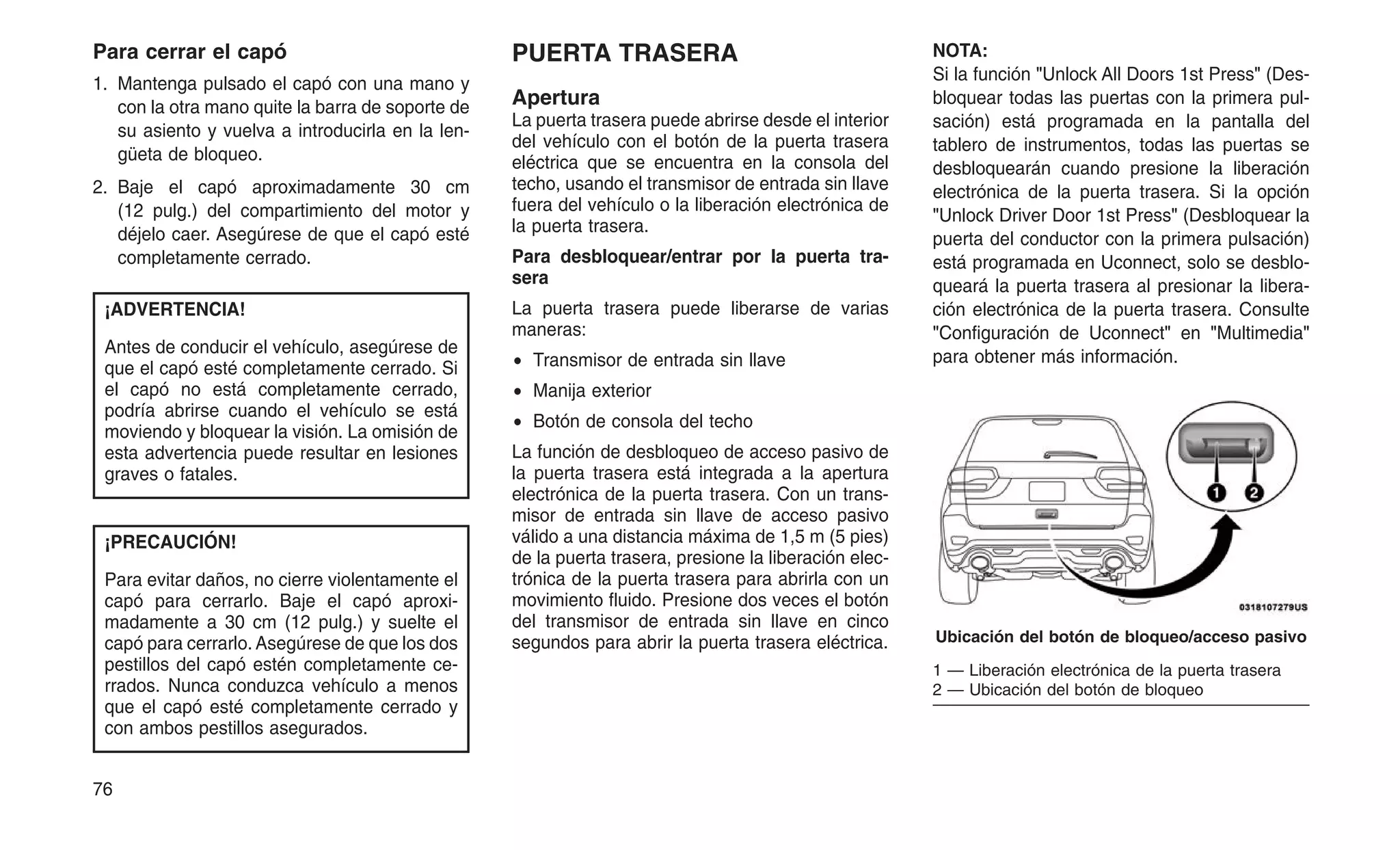 Para cerrar el capó
1. Mantenga pulsado el capó con una mano y
con la otra mano quite la barra de soporte de
su asiento y vuelva a introducirla en la len-
güeta de bloqueo.
2. Baje el capó aproximadamente 30 cm
(12 pulg.) del compartimiento del motor y
déjelo caer. Asegúrese de que el capó esté
completamente cerrado.
¡ADVERTENCIA!
Antes de conducir el vehículo, asegúrese de
que el capó esté completamente cerrado. Si
el capó no está completamente cerrado,
podría abrirse cuando el vehículo se está
moviendo y bloquear la visión. La omisión de
esta advertencia puede resultar en lesiones
graves o fatales.
¡PRECAUCIÓN!
Para evitar daños, no cierre violentamente el
capó para cerrarlo. Baje el capó aproxi-
madamente a 30 cm (12 pulg.) y suelte el
capó para cerrarlo. Asegúrese de que los dos
pestillos del capó estén completamente ce-
rrados. Nunca conduzca vehículo a menos
que el capó esté completamente cerrado y
con ambos pestillos asegurados.
PUERTA TRASERA
Apertura
La puerta trasera puede abrirse desde el interior
del vehículo con el botón de la puerta trasera
eléctrica que se encuentra en la consola del
techo, usando el transmisor de entrada sin llave
fuera del vehículo o la liberación electrónica de
la puerta trasera.
Para desbloquear/entrar por la puerta tra-
sera
La puerta trasera puede liberarse de varias
maneras:
• Transmisor de entrada sin llave
• Manija exterior
• Botón de consola del techo
La función de desbloqueo de acceso pasivo de
la puerta trasera está integrada a la apertura
electrónica de la puerta trasera. Con un trans-
misor de entrada sin llave de acceso pasivo
válido a una distancia máxima de 1,5 m (5 pies)
de la puerta trasera, presione la liberación elec-
trónica de la puerta trasera para abrirla con un
movimiento fluido. Presione dos veces el botón
del transmisor de entrada sin llave en cinco
segundos para abrir la puerta trasera eléctrica.
NOTA:
Si la función "Unlock All Doors 1st Press" (Des-
bloquear todas las puertas con la primera pul-
sación) está programada en la pantalla del
tablero de instrumentos, todas las puertas se
desbloquearán cuando presione la liberación
electrónica de la puerta trasera. Si la opción
"Unlock Driver Door 1st Press" (Desbloquear la
puerta del conductor con la primera pulsación)
está programada en Uconnect, solo se desblo-
queará la puerta trasera al presionar la libera-
ción electrónica de la puerta trasera. Consulte
"Configuración de Uconnect" en "Multimedia"
para obtener más información.
Ubicación del botón de bloqueo/acceso pasivo
1 — Liberación electrónica de la puerta trasera
2 — Ubicación del botón de bloqueo
76
 