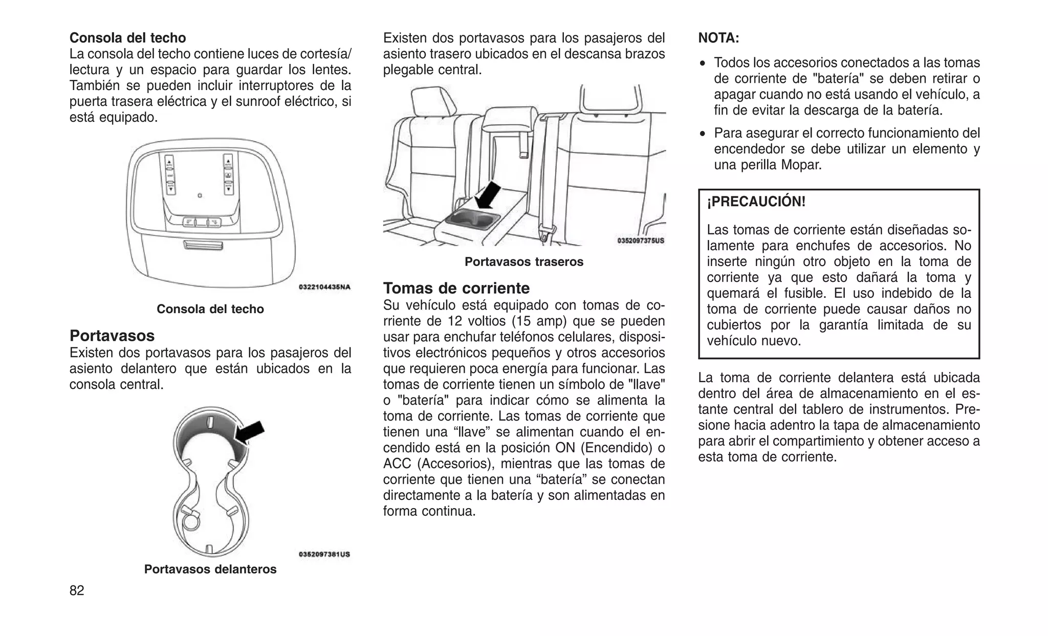 Consola del techo
La consola del techo contiene luces de cortesía/
lectura y un espacio para guardar los lentes.
También se pueden incluir interruptores de la
puerta trasera eléctrica y el sunroof eléctrico, si
está equipado.
Portavasos
Existen dos portavasos para los pasajeros del
asiento delantero que están ubicados en la
consola central.
Existen dos portavasos para los pasajeros del
asiento trasero ubicados en el descansa brazos
plegable central.
Tomas de corriente
Su vehículo está equipado con tomas de co-
rriente de 12 voltios (15 amp) que se pueden
usar para enchufar teléfonos celulares, disposi-
tivos electrónicos pequeños y otros accesorios
que requieren poca energía para funcionar. Las
tomas de corriente tienen un símbolo de "llave"
o "batería" para indicar cómo se alimenta la
toma de corriente. Las tomas de corriente que
tienen una “llave” se alimentan cuando el en-
cendido está en la posición ON (Encendido) o
ACC (Accesorios), mientras que las tomas de
corriente que tienen una “batería” se conectan
directamente a la batería y son alimentadas en
forma continua.
NOTA:
• Todos los accesorios conectados a las tomas
de corriente de "batería" se deben retirar o
apagar cuando no está usando el vehículo, a
fin de evitar la descarga de la batería.
• Para asegurar el correcto funcionamiento del
encendedor se debe utilizar un elemento y
una perilla Mopar.
¡PRECAUCIÓN!
Las tomas de corriente están diseñadas so-
lamente para enchufes de accesorios. No
inserte ningún otro objeto en la toma de
corriente ya que esto dañará la toma y
quemará el fusible. El uso indebido de la
toma de corriente puede causar daños no
cubiertos por la garantía limitada de su
vehículo nuevo.
La toma de corriente delantera está ubicada
dentro del área de almacenamiento en el es-
tante central del tablero de instrumentos. Pre-
sione hacia adentro la tapa de almacenamiento
para abrir el compartimiento y obtener acceso a
esta toma de corriente.
Consola del techo
Portavasos delanteros
Portavasos traseros
82
 
