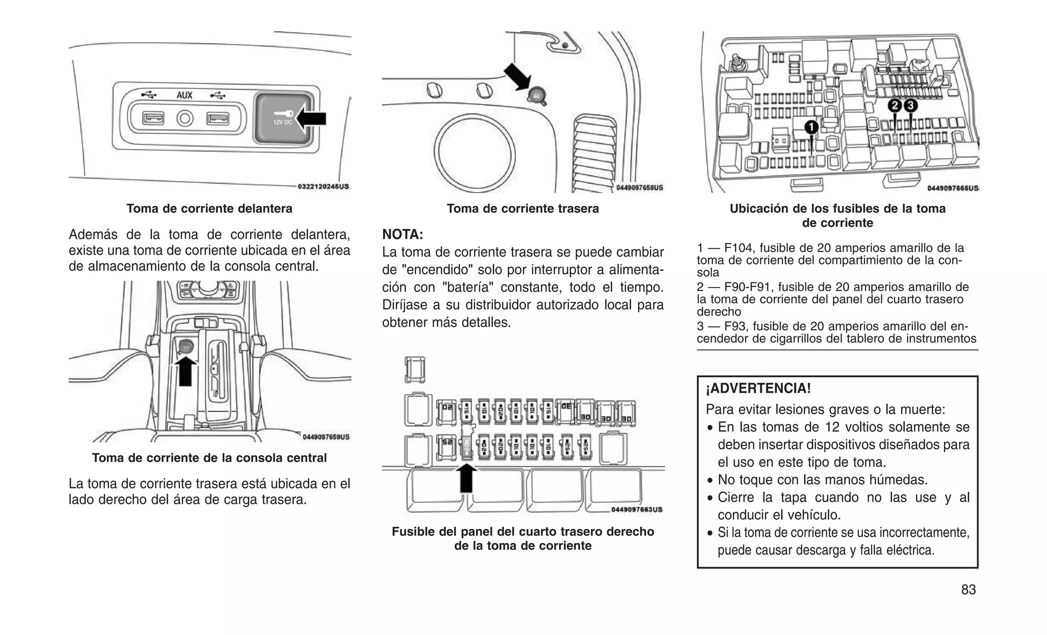 Además de la toma de corriente delantera,
existe una toma de corriente ubicada en el área
de almacenamiento de la consola central.
La toma de corriente trasera está ubicada en el
lado derecho del área de carga trasera.
NOTA:
La toma de corriente trasera se puede cambiar
de "encendido" solo por interruptor a alimenta-
ción con "batería" constante, todo el tiempo.
Diríjase a su distribuidor autorizado local para
obtener más detalles.
¡ADVERTENCIA!
Para evitar lesiones graves o la muerte:
• En las tomas de 12 voltios solamente se
deben insertar dispositivos diseñados para
el uso en este tipo de toma.
• No toque con las manos húmedas.
• Cierre la tapa cuando no las use y al
conducir el vehículo.
• Si la toma de corriente se usa incorrectamente,
puede causar descarga y falla eléctrica.
Toma de corriente delantera
Toma de corriente de la consola central
Toma de corriente trasera
Fusible del panel del cuarto trasero derecho
de la toma de corriente
Ubicación de los fusibles de la toma
de corriente
1 — F104, fusible de 20 amperios amarillo de la
toma de corriente del compartimiento de la con-
sola
2 — F90-F91, fusible de 20 amperios amarillo de
la toma de corriente del panel del cuarto trasero
derecho
3 — F93, fusible de 20 amperios amarillo del en-
cendedor de cigarrillos del tablero de instrumentos
83
 